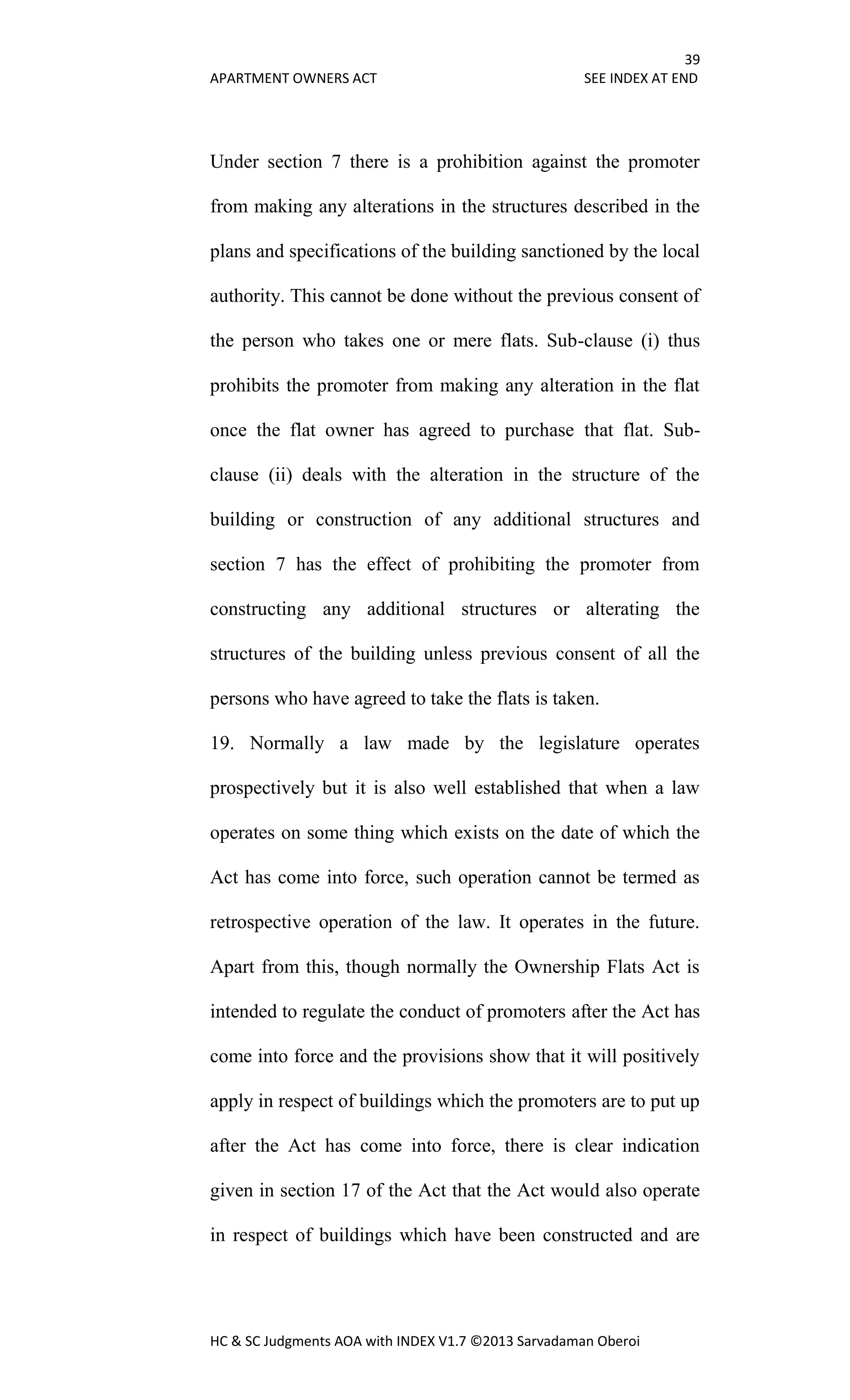 39
APARTMENT OWNERS ACT SEE INDEX AT END
HC & SC Judgments AOA with INDEX V1.7 ©2013 Sarvadaman Oberoi
Under section 7 there is a prohibition against the promoter
from making any alterations in the structures described in the
plans and specifications of the building sanctioned by the local
authority. This cannot be done without the previous consent of
the person who takes one or mere flats. Sub-clause (i) thus
prohibits the promoter from making any alteration in the flat
once the flat owner has agreed to purchase that flat. Sub-
clause (ii) deals with the alteration in the structure of the
building or construction of any additional structures and
section 7 has the effect of prohibiting the promoter from
constructing any additional structures or alterating the
structures of the building unless previous consent of all the
persons who have agreed to take the flats is taken.
19. Normally a law made by the legislature operates
prospectively but it is also well established that when a law
operates on some thing which exists on the date of which the
Act has come into force, such operation cannot be termed as
retrospective operation of the law. It operates in the future.
Apart from this, though normally the Ownership Flats Act is
intended to regulate the conduct of promoters after the Act has
come into force and the provisions show that it will positively
apply in respect of buildings which the promoters are to put up
after the Act has come into force, there is clear indication
given in section 17 of the Act that the Act would also operate
in respect of buildings which have been constructed and are
 