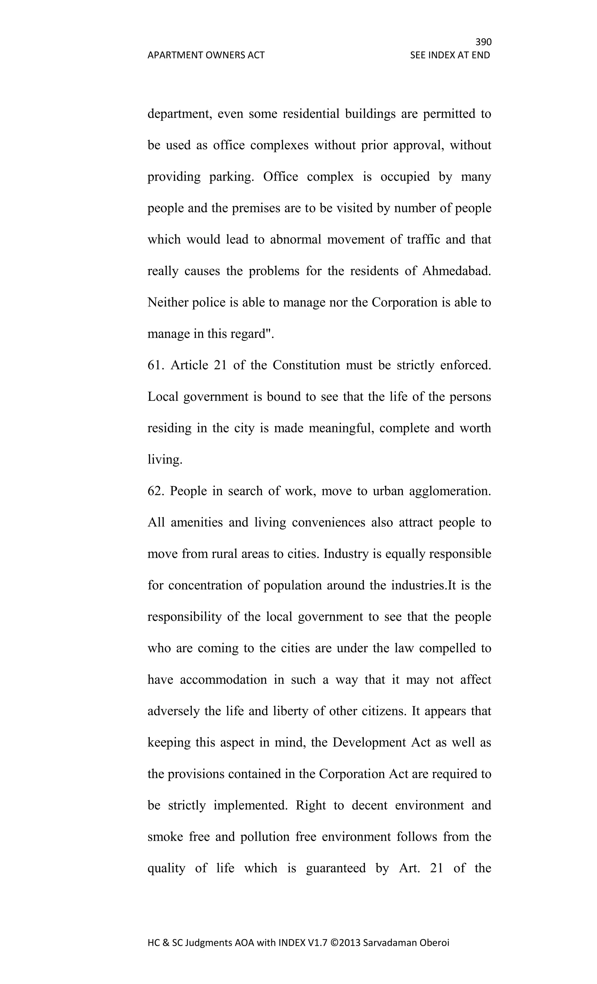 390
APARTMENT OWNERS ACT SEE INDEX AT END
HC & SC Judgments AOA with INDEX V1.7 ©2013 Sarvadaman Oberoi
department, even some residential buildings are permitted to
be used as office complexes without prior approval, without
providing parking. Office complex is occupied by many
people and the premises are to be visited by number of people
which would lead to abnormal movement of traffic and that
really causes the problems for the residents of Ahmedabad.
Neither police is able to manage nor the Corporation is able to
manage in this regard".
61. Article 21 of the Constitution must be strictly enforced.
Local government is bound to see that the life of the persons
residing in the city is made meaningful, complete and worth
living.
62. People in search of work, move to urban agglomeration.
All amenities and living conveniences also attract people to
move from rural areas to cities. Industry is equally responsible
for concentration of population around the industries.It is the
responsibility of the local government to see that the people
who are coming to the cities are under the law compelled to
have accommodation in such a way that it may not affect
adversely the life and liberty of other citizens. It appears that
keeping this aspect in mind, the Development Act as well as
the provisions contained in the Corporation Act are required to
be strictly implemented. Right to decent environment and
smoke free and pollution free environment follows from the
quality of life which is guaranteed by Art. 21 of the
 