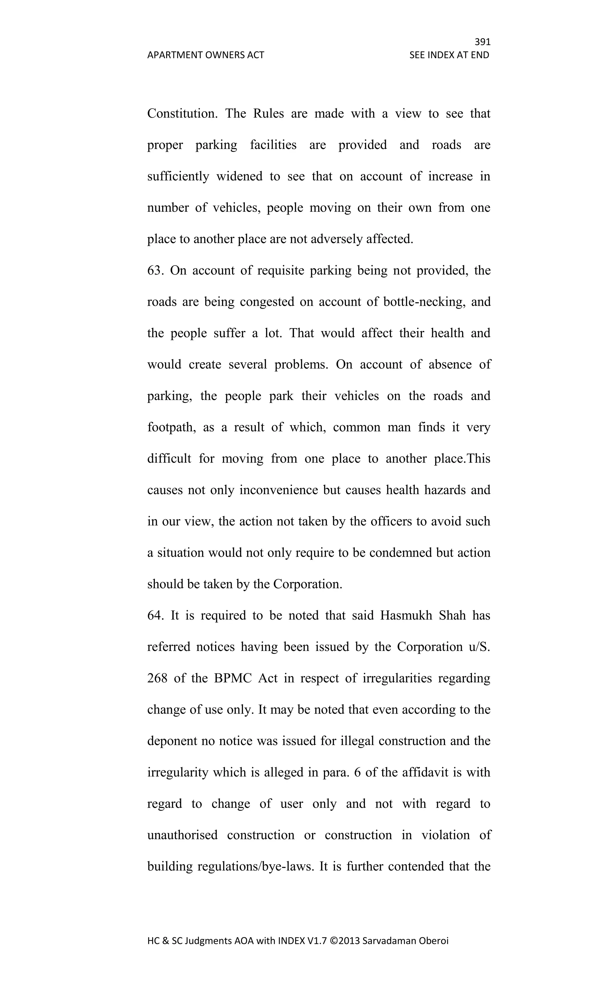 391
APARTMENT OWNERS ACT SEE INDEX AT END
HC & SC Judgments AOA with INDEX V1.7 ©2013 Sarvadaman Oberoi
Constitution. The Rules are made with a view to see that
proper parking facilities are provided and roads are
sufficiently widened to see that on account of increase in
number of vehicles, people moving on their own from one
place to another place are not adversely affected.
63. On account of requisite parking being not provided, the
roads are being congested on account of bottle-necking, and
the people suffer a lot. That would affect their health and
would create several problems. On account of absence of
parking, the people park their vehicles on the roads and
footpath, as a result of which, common man finds it very
difficult for moving from one place to another place.This
causes not only inconvenience but causes health hazards and
in our view, the action not taken by the officers to avoid such
a situation would not only require to be condemned but action
should be taken by the Corporation.
64. It is required to be noted that said Hasmukh Shah has
referred notices having been issued by the Corporation u/S.
268 of the BPMC Act in respect of irregularities regarding
change of use only. It may be noted that even according to the
deponent no notice was issued for illegal construction and the
irregularity which is alleged in para. 6 of the affidavit is with
regard to change of user only and not with regard to
unauthorised construction or construction in violation of
building regulations/bye-laws. It is further contended that the
 