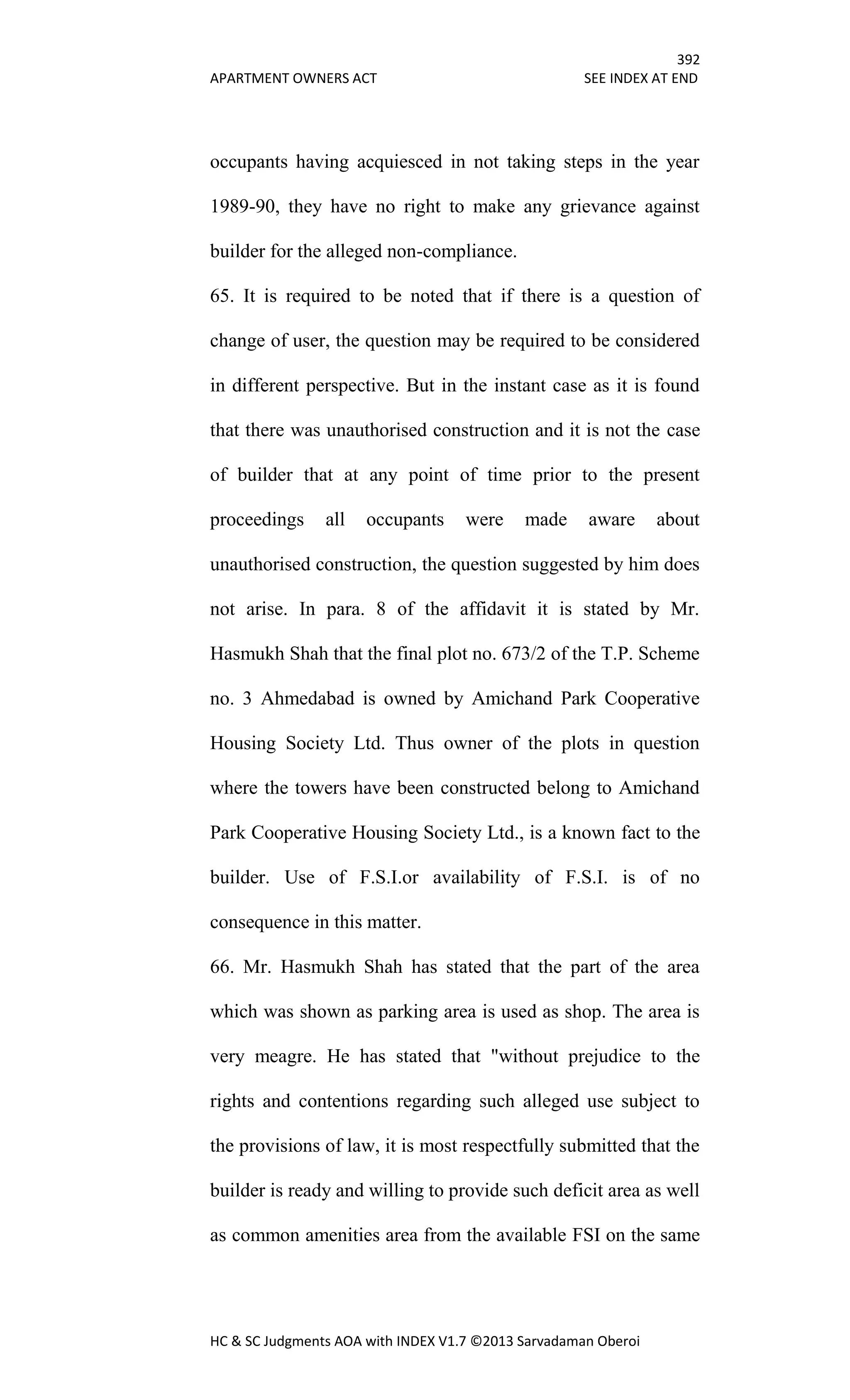 392
APARTMENT OWNERS ACT SEE INDEX AT END
HC & SC Judgments AOA with INDEX V1.7 ©2013 Sarvadaman Oberoi
occupants having acquiesced in not taking steps in the year
1989-90, they have no right to make any grievance against
builder for the alleged non-compliance.
65. It is required to be noted that if there is a question of
change of user, the question may be required to be considered
in different perspective. But in the instant case as it is found
that there was unauthorised construction and it is not the case
of builder that at any point of time prior to the present
proceedings all occupants were made aware about
unauthorised construction, the question suggested by him does
not arise. In para. 8 of the affidavit it is stated by Mr.
Hasmukh Shah that the final plot no. 673/2 of the T.P. Scheme
no. 3 Ahmedabad is owned by Amichand Park Cooperative
Housing Society Ltd. Thus owner of the plots in question
where the towers have been constructed belong to Amichand
Park Cooperative Housing Society Ltd., is a known fact to the
builder. Use of F.S.I.or availability of F.S.I. is of no
consequence in this matter.
66. Mr. Hasmukh Shah has stated that the part of the area
which was shown as parking area is used as shop. The area is
very meagre. He has stated that "without prejudice to the
rights and contentions regarding such alleged use subject to
the provisions of law, it is most respectfully submitted that the
builder is ready and willing to provide such deficit area as well
as common amenities area from the available FSI on the same
 