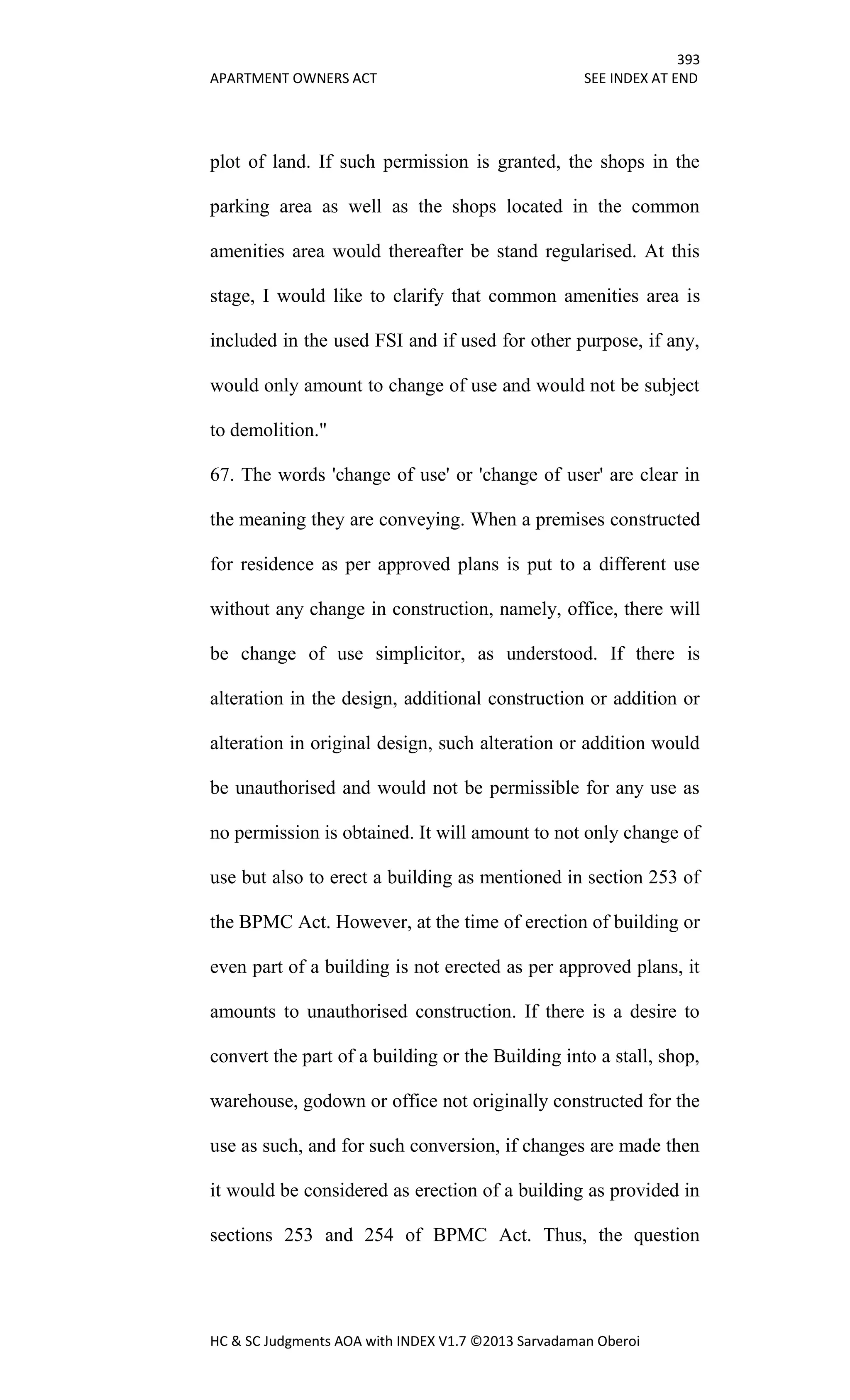 393
APARTMENT OWNERS ACT SEE INDEX AT END
HC & SC Judgments AOA with INDEX V1.7 ©2013 Sarvadaman Oberoi
plot of land. If such permission is granted, the shops in the
parking area as well as the shops located in the common
amenities area would thereafter be stand regularised. At this
stage, I would like to clarify that common amenities area is
included in the used FSI and if used for other purpose, if any,
would only amount to change of use and would not be subject
to demolition."
67. The words 'change of use' or 'change of user' are clear in
the meaning they are conveying. When a premises constructed
for residence as per approved plans is put to a different use
without any change in construction, namely, office, there will
be change of use simplicitor, as understood. If there is
alteration in the design, additional construction or addition or
alteration in original design, such alteration or addition would
be unauthorised and would not be permissible for any use as
no permission is obtained. It will amount to not only change of
use but also to erect a building as mentioned in section 253 of
the BPMC Act. However, at the time of erection of building or
even part of a building is not erected as per approved plans, it
amounts to unauthorised construction. If there is a desire to
convert the part of a building or the Building into a stall, shop,
warehouse, godown or office not originally constructed for the
use as such, and for such conversion, if changes are made then
it would be considered as erection of a building as provided in
sections 253 and 254 of BPMC Act. Thus, the question
 