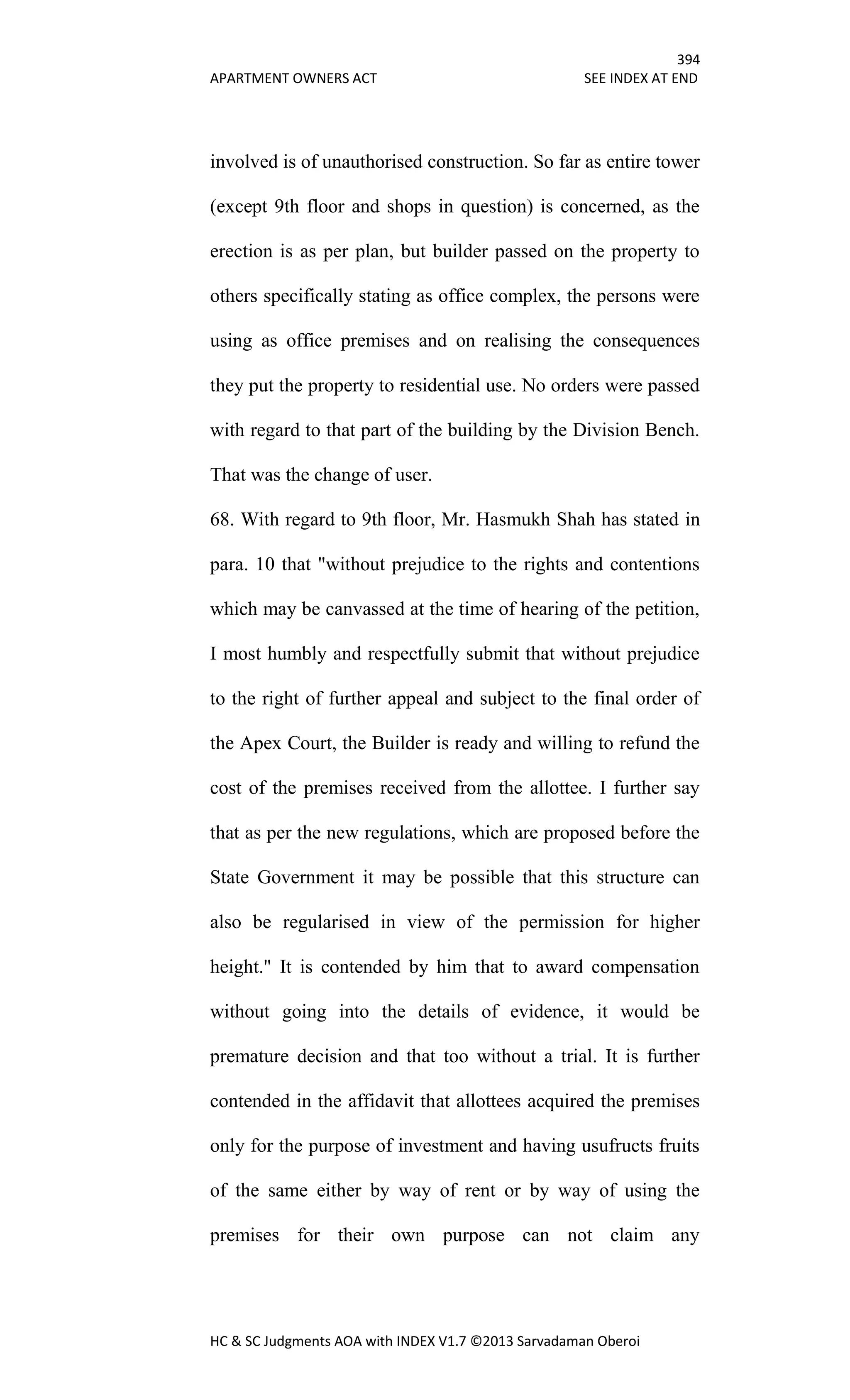 394
APARTMENT OWNERS ACT SEE INDEX AT END
HC & SC Judgments AOA with INDEX V1.7 ©2013 Sarvadaman Oberoi
involved is of unauthorised construction. So far as entire tower
(except 9th floor and shops in question) is concerned, as the
erection is as per plan, but builder passed on the property to
others specifically stating as office complex, the persons were
using as office premises and on realising the consequences
they put the property to residential use. No orders were passed
with regard to that part of the building by the Division Bench.
That was the change of user.
68. With regard to 9th floor, Mr. Hasmukh Shah has stated in
para. 10 that "without prejudice to the rights and contentions
which may be canvassed at the time of hearing of the petition,
I most humbly and respectfully submit that without prejudice
to the right of further appeal and subject to the final order of
the Apex Court, the Builder is ready and willing to refund the
cost of the premises received from the allottee. I further say
that as per the new regulations, which are proposed before the
State Government it may be possible that this structure can
also be regularised in view of the permission for higher
height." It is contended by him that to award compensation
without going into the details of evidence, it would be
premature decision and that too without a trial. It is further
contended in the affidavit that allottees acquired the premises
only for the purpose of investment and having usufructs fruits
of the same either by way of rent or by way of using the
premises for their own purpose can not claim any
 