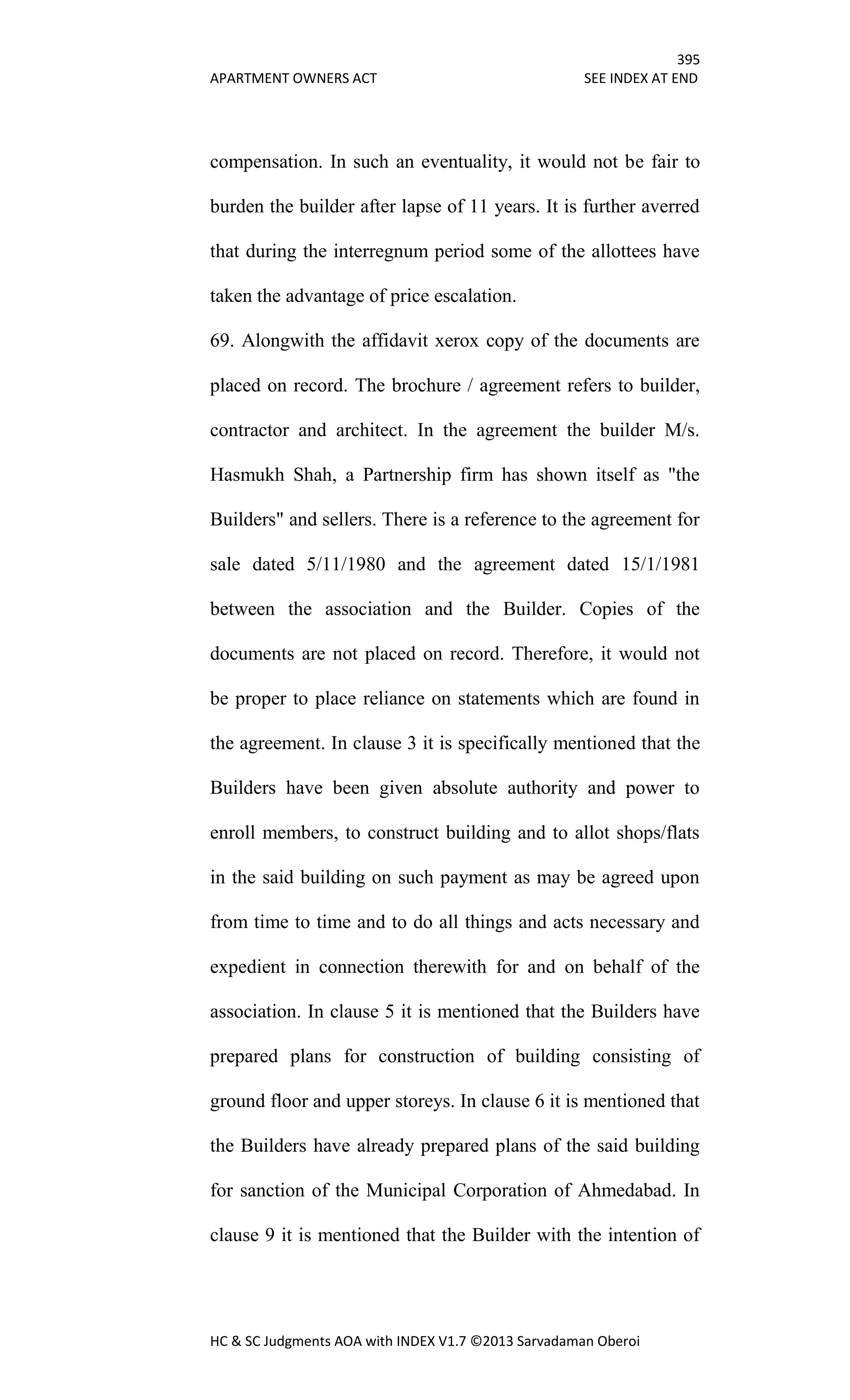 395
APARTMENT OWNERS ACT SEE INDEX AT END
HC & SC Judgments AOA with INDEX V1.7 ©2013 Sarvadaman Oberoi
compensation. In such an eventuality, it would not be fair to
burden the builder after lapse of 11 years. It is further averred
that during the interregnum period some of the allottees have
taken the advantage of price escalation.
69. Alongwith the affidavit xerox copy of the documents are
placed on record. The brochure / agreement refers to builder,
contractor and architect. In the agreement the builder M/s.
Hasmukh Shah, a Partnership firm has shown itself as "the
Builders" and sellers. There is a reference to the agreement for
sale dated 5/11/1980 and the agreement dated 15/1/1981
between the association and the Builder. Copies of the
documents are not placed on record. Therefore, it would not
be proper to place reliance on statements which are found in
the agreement. In clause 3 it is specifically mentioned that the
Builders have been given absolute authority and power to
enroll members, to construct building and to allot shops/flats
in the said building on such payment as may be agreed upon
from time to time and to do all things and acts necessary and
expedient in connection therewith for and on behalf of the
association. In clause 5 it is mentioned that the Builders have
prepared plans for construction of building consisting of
ground floor and upper storeys. In clause 6 it is mentioned that
the Builders have already prepared plans of the said building
for sanction of the Municipal Corporation of Ahmedabad. In
clause 9 it is mentioned that the Builder with the intention of
 