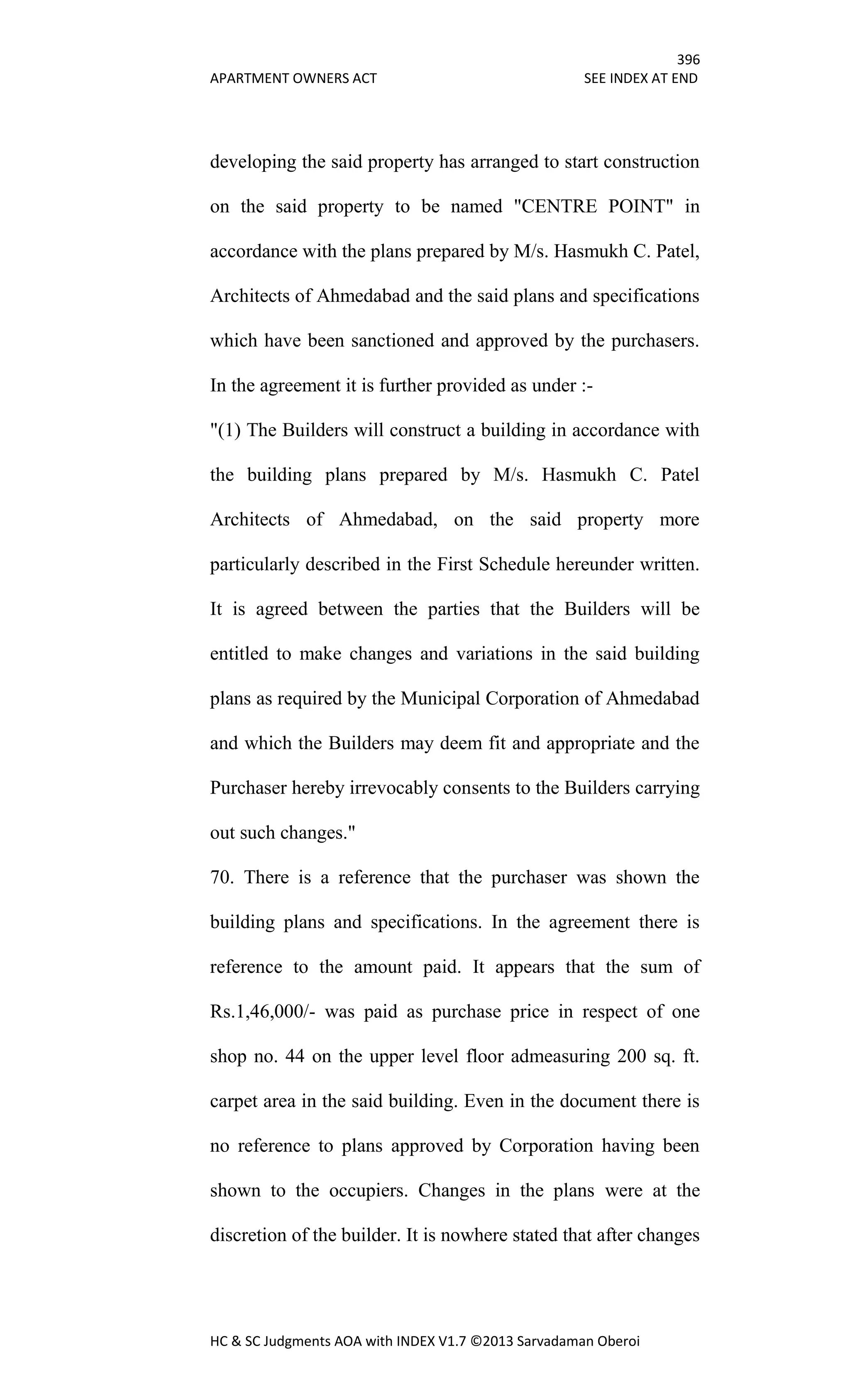 396
APARTMENT OWNERS ACT SEE INDEX AT END
HC & SC Judgments AOA with INDEX V1.7 ©2013 Sarvadaman Oberoi
developing the said property has arranged to start construction
on the said property to be named "CENTRE POINT" in
accordance with the plans prepared by M/s. Hasmukh C. Patel,
Architects of Ahmedabad and the said plans and specifications
which have been sanctioned and approved by the purchasers.
In the agreement it is further provided as under :-
"(1) The Builders will construct a building in accordance with
the building plans prepared by M/s. Hasmukh C. Patel
Architects of Ahmedabad, on the said property more
particularly described in the First Schedule hereunder written.
It is agreed between the parties that the Builders will be
entitled to make changes and variations in the said building
plans as required by the Municipal Corporation of Ahmedabad
and which the Builders may deem fit and appropriate and the
Purchaser hereby irrevocably consents to the Builders carrying
out such changes."
70. There is a reference that the purchaser was shown the
building plans and specifications. In the agreement there is
reference to the amount paid. It appears that the sum of
Rs.1,46,000/- was paid as purchase price in respect of one
shop no. 44 on the upper level floor admeasuring 200 sq. ft.
carpet area in the said building. Even in the document there is
no reference to plans approved by Corporation having been
shown to the occupiers. Changes in the plans were at the
discretion of the builder. It is nowhere stated that after changes
 