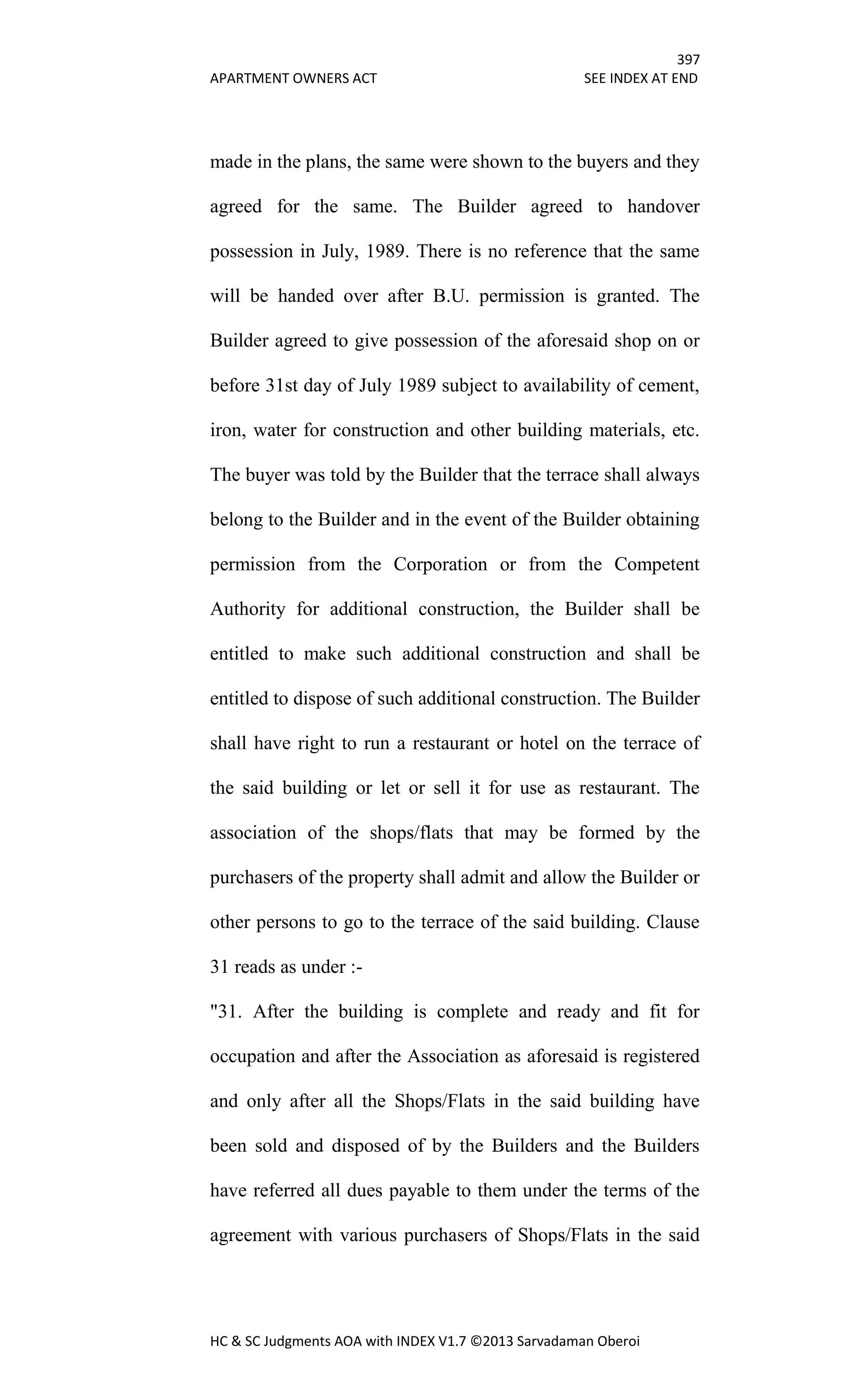 397
APARTMENT OWNERS ACT SEE INDEX AT END
HC & SC Judgments AOA with INDEX V1.7 ©2013 Sarvadaman Oberoi
made in the plans, the same were shown to the buyers and they
agreed for the same. The Builder agreed to handover
possession in July, 1989. There is no reference that the same
will be handed over after B.U. permission is granted. The
Builder agreed to give possession of the aforesaid shop on or
before 31st day of July 1989 subject to availability of cement,
iron, water for construction and other building materials, etc.
The buyer was told by the Builder that the terrace shall always
belong to the Builder and in the event of the Builder obtaining
permission from the Corporation or from the Competent
Authority for additional construction, the Builder shall be
entitled to make such additional construction and shall be
entitled to dispose of such additional construction. The Builder
shall have right to run a restaurant or hotel on the terrace of
the said building or let or sell it for use as restaurant. The
association of the shops/flats that may be formed by the
purchasers of the property shall admit and allow the Builder or
other persons to go to the terrace of the said building. Clause
31 reads as under :-
"31. After the building is complete and ready and fit for
occupation and after the Association as aforesaid is registered
and only after all the Shops/Flats in the said building have
been sold and disposed of by the Builders and the Builders
have referred all dues payable to them under the terms of the
agreement with various purchasers of Shops/Flats in the said
 