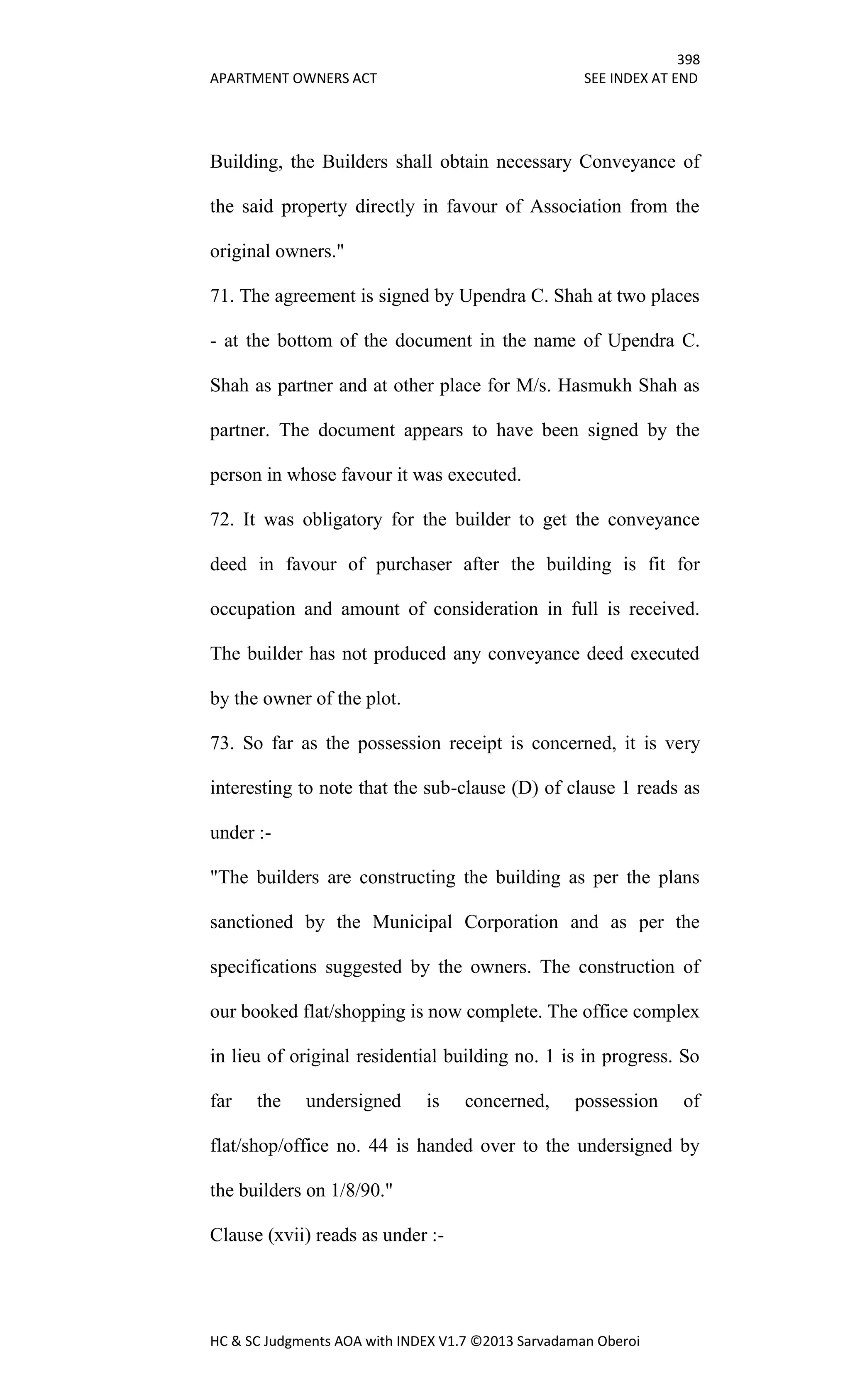 398
APARTMENT OWNERS ACT SEE INDEX AT END
HC & SC Judgments AOA with INDEX V1.7 ©2013 Sarvadaman Oberoi
Building, the Builders shall obtain necessary Conveyance of
the said property directly in favour of Association from the
original owners."
71. The agreement is signed by Upendra C. Shah at two places
- at the bottom of the document in the name of Upendra C.
Shah as partner and at other place for M/s. Hasmukh Shah as
partner. The document appears to have been signed by the
person in whose favour it was executed.
72. It was obligatory for the builder to get the conveyance
deed in favour of purchaser after the building is fit for
occupation and amount of consideration in full is received.
The builder has not produced any conveyance deed executed
by the owner of the plot.
73. So far as the possession receipt is concerned, it is very
interesting to note that the sub-clause (D) of clause 1 reads as
under :-
"The builders are constructing the building as per the plans
sanctioned by the Municipal Corporation and as per the
specifications suggested by the owners. The construction of
our booked flat/shopping is now complete. The office complex
in lieu of original residential building no. 1 is in progress. So
far the undersigned is concerned, possession of
flat/shop/office no. 44 is handed over to the undersigned by
the builders on 1/8/90."
Clause (xvii) reads as under :-
 