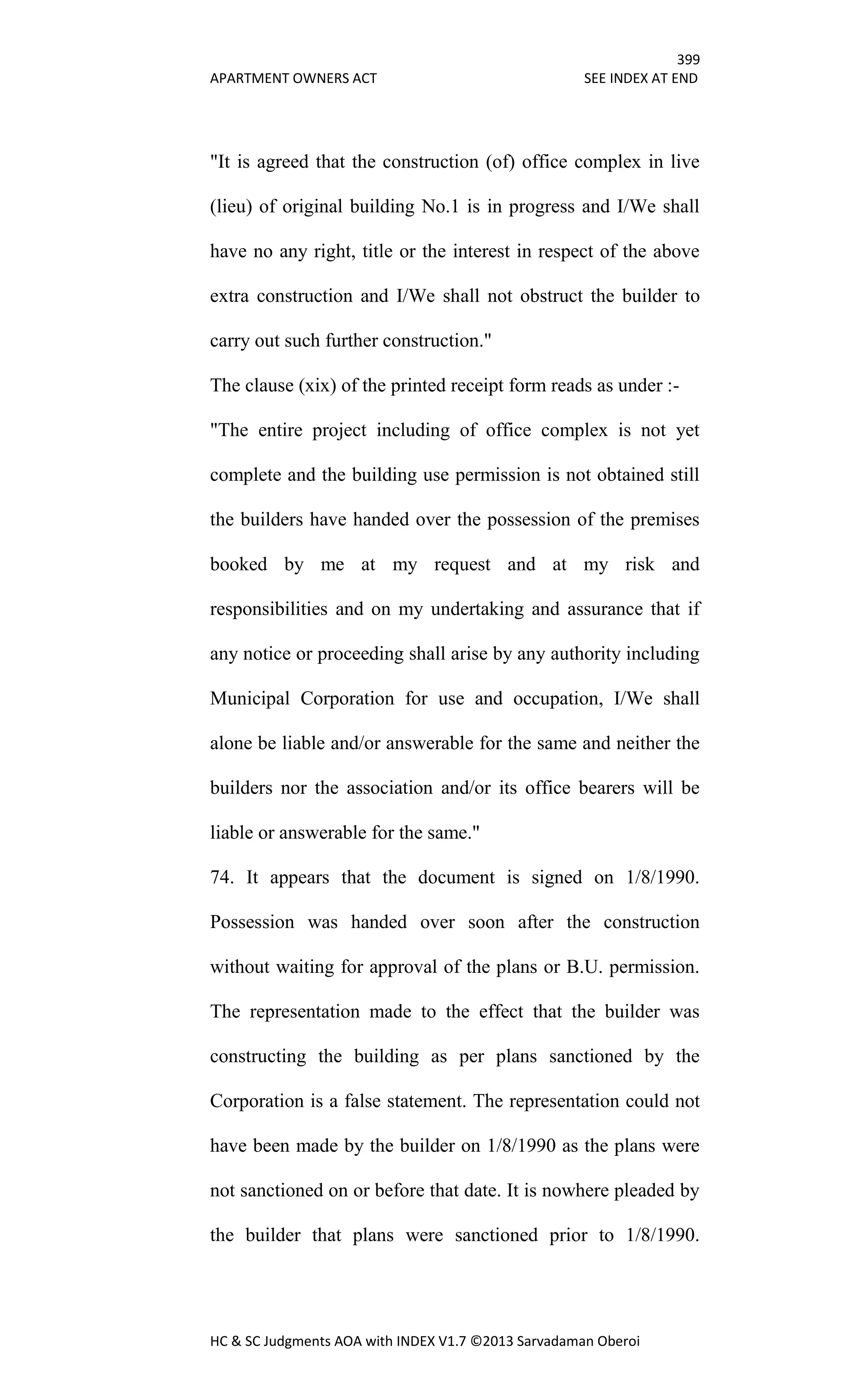 399
APARTMENT OWNERS ACT SEE INDEX AT END
HC & SC Judgments AOA with INDEX V1.7 ©2013 Sarvadaman Oberoi
"It is agreed that the construction (of) office complex in live
(lieu) of original building No.1 is in progress and I/We shall
have no any right, title or the interest in respect of the above
extra construction and I/We shall not obstruct the builder to
carry out such further construction."
The clause (xix) of the printed receipt form reads as under :-
"The entire project including of office complex is not yet
complete and the building use permission is not obtained still
the builders have handed over the possession of the premises
booked by me at my request and at my risk and
responsibilities and on my undertaking and assurance that if
any notice or proceeding shall arise by any authority including
Municipal Corporation for use and occupation, I/We shall
alone be liable and/or answerable for the same and neither the
builders nor the association and/or its office bearers will be
liable or answerable for the same."
74. It appears that the document is signed on 1/8/1990.
Possession was handed over soon after the construction
without waiting for approval of the plans or B.U. permission.
The representation made to the effect that the builder was
constructing the building as per plans sanctioned by the
Corporation is a false statement. The representation could not
have been made by the builder on 1/8/1990 as the plans were
not sanctioned on or before that date. It is nowhere pleaded by
the builder that plans were sanctioned prior to 1/8/1990.
 