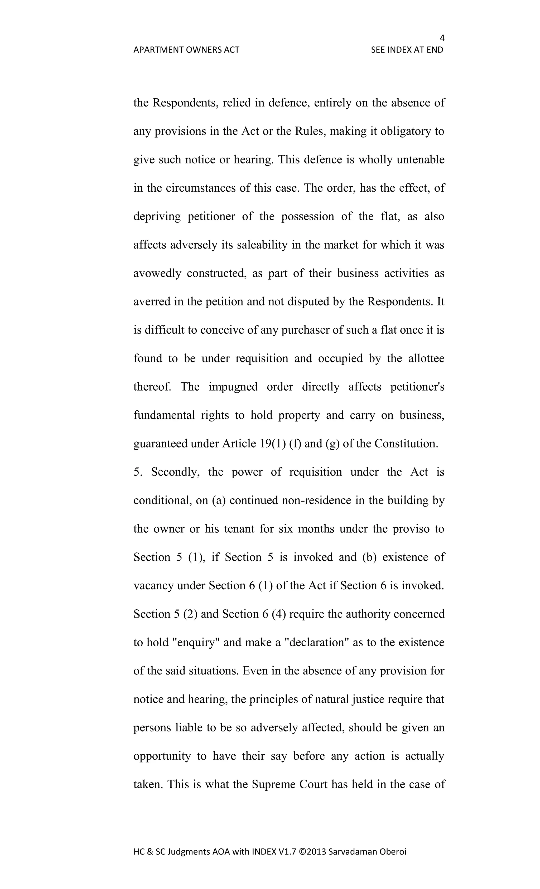 4
APARTMENT OWNERS ACT SEE INDEX AT END
HC & SC Judgments AOA with INDEX V1.7 ©2013 Sarvadaman Oberoi
the Respondents, relied in defence, entirely on the absence of
any provisions in the Act or the Rules, making it obligatory to
give such notice or hearing. This defence is wholly untenable
in the circumstances of this case. The order, has the effect, of
depriving petitioner of the possession of the flat, as also
affects adversely its saleability in the market for which it was
avowedly constructed, as part of their business activities as
averred in the petition and not disputed by the Respondents. It
is difficult to conceive of any purchaser of such a flat once it is
found to be under requisition and occupied by the allottee
thereof. The impugned order directly affects petitioner's
fundamental rights to hold property and carry on business,
guaranteed under Article 19(1) (f) and (g) of the Constitution.
5. Secondly, the power of requisition under the Act is
conditional, on (a) continued non-residence in the building by
the owner or his tenant for six months under the proviso to
Section 5 (1), if Section 5 is invoked and (b) existence of
vacancy under Section 6 (1) of the Act if Section 6 is invoked.
Section 5 (2) and Section 6 (4) require the authority concerned
to hold "enquiry" and make a "declaration" as to the existence
of the said situations. Even in the absence of any provision for
notice and hearing, the principles of natural justice require that
persons liable to be so adversely affected, should be given an
opportunity to have their say before any action is actually
taken. This is what the Supreme Court has held in the case of
 