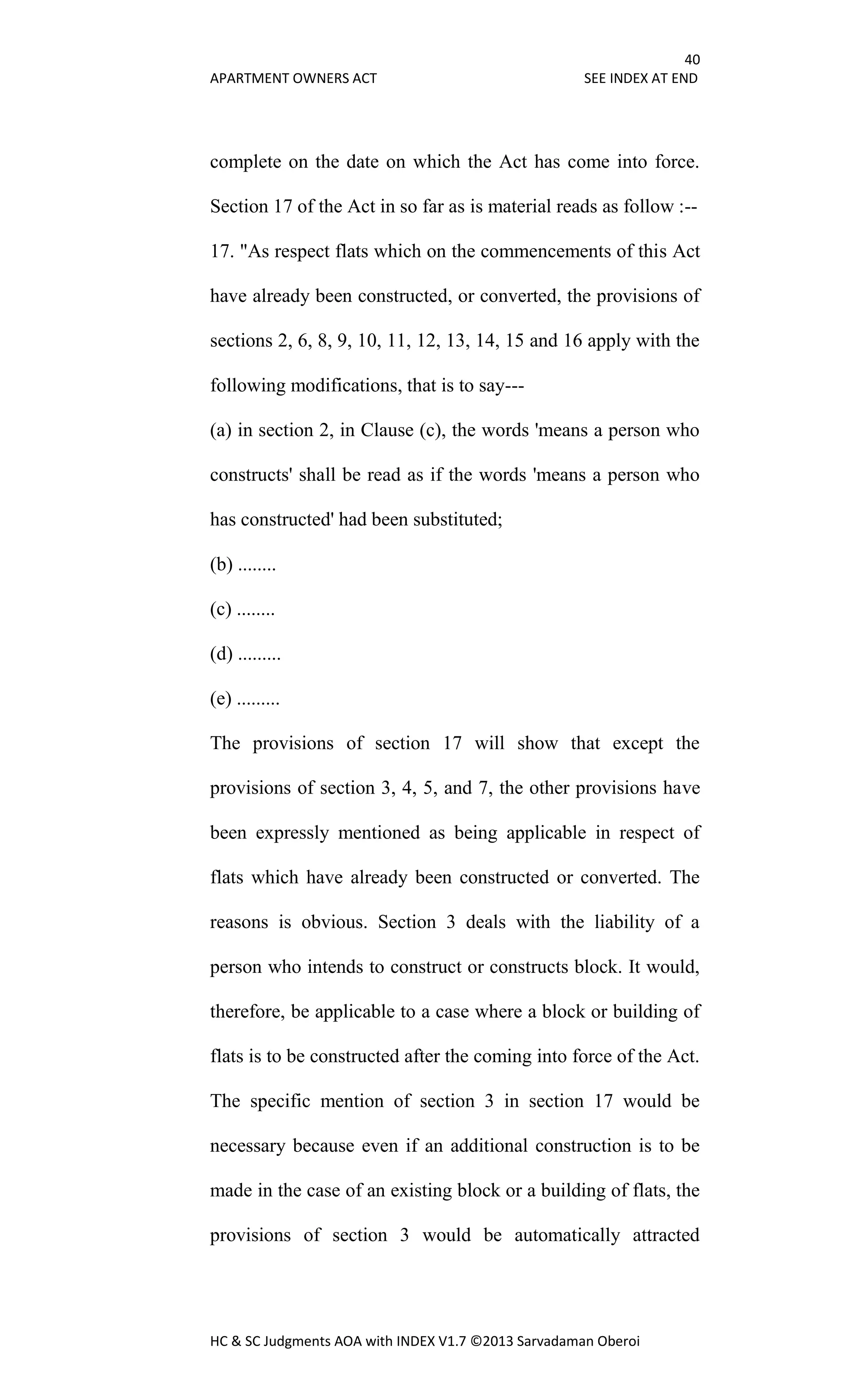 40
APARTMENT OWNERS ACT SEE INDEX AT END
HC & SC Judgments AOA with INDEX V1.7 ©2013 Sarvadaman Oberoi
complete on the date on which the Act has come into force.
Section 17 of the Act in so far as is material reads as follow :--
17. "As respect flats which on the commencements of this Act
have already been constructed, or converted, the provisions of
sections 2, 6, 8, 9, 10, 11, 12, 13, 14, 15 and 16 apply with the
following modifications, that is to say---
(a) in section 2, in Clause (c), the words 'means a person who
constructs' shall be read as if the words 'means a person who
has constructed' had been substituted;
(b) ........
(c) ........
(d) .........
(e) .........
The provisions of section 17 will show that except the
provisions of section 3, 4, 5, and 7, the other provisions have
been expressly mentioned as being applicable in respect of
flats which have already been constructed or converted. The
reasons is obvious. Section 3 deals with the liability of a
person who intends to construct or constructs block. It would,
therefore, be applicable to a case where a block or building of
flats is to be constructed after the coming into force of the Act.
The specific mention of section 3 in section 17 would be
necessary because even if an additional construction is to be
made in the case of an existing block or a building of flats, the
provisions of section 3 would be automatically attracted
 