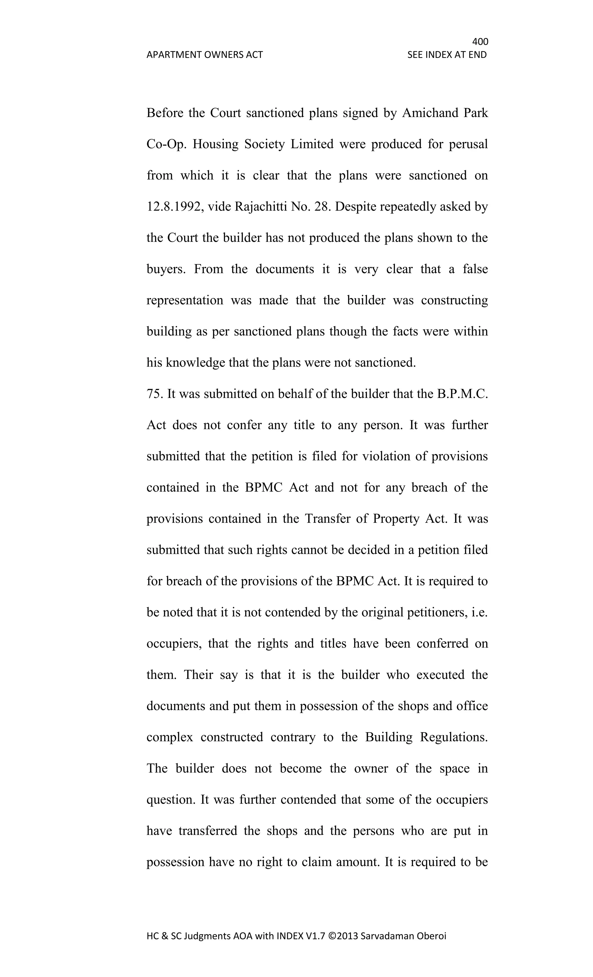 400
APARTMENT OWNERS ACT SEE INDEX AT END
HC & SC Judgments AOA with INDEX V1.7 ©2013 Sarvadaman Oberoi
Before the Court sanctioned plans signed by Amichand Park
Co-Op. Housing Society Limited were produced for perusal
from which it is clear that the plans were sanctioned on
12.8.1992, vide Rajachitti No. 28. Despite repeatedly asked by
the Court the builder has not produced the plans shown to the
buyers. From the documents it is very clear that a false
representation was made that the builder was constructing
building as per sanctioned plans though the facts were within
his knowledge that the plans were not sanctioned.
75. It was submitted on behalf of the builder that the B.P.M.C.
Act does not confer any title to any person. It was further
submitted that the petition is filed for violation of provisions
contained in the BPMC Act and not for any breach of the
provisions contained in the Transfer of Property Act. It was
submitted that such rights cannot be decided in a petition filed
for breach of the provisions of the BPMC Act. It is required to
be noted that it is not contended by the original petitioners, i.e.
occupiers, that the rights and titles have been conferred on
them. Their say is that it is the builder who executed the
documents and put them in possession of the shops and office
complex constructed contrary to the Building Regulations.
The builder does not become the owner of the space in
question. It was further contended that some of the occupiers
have transferred the shops and the persons who are put in
possession have no right to claim amount. It is required to be
 