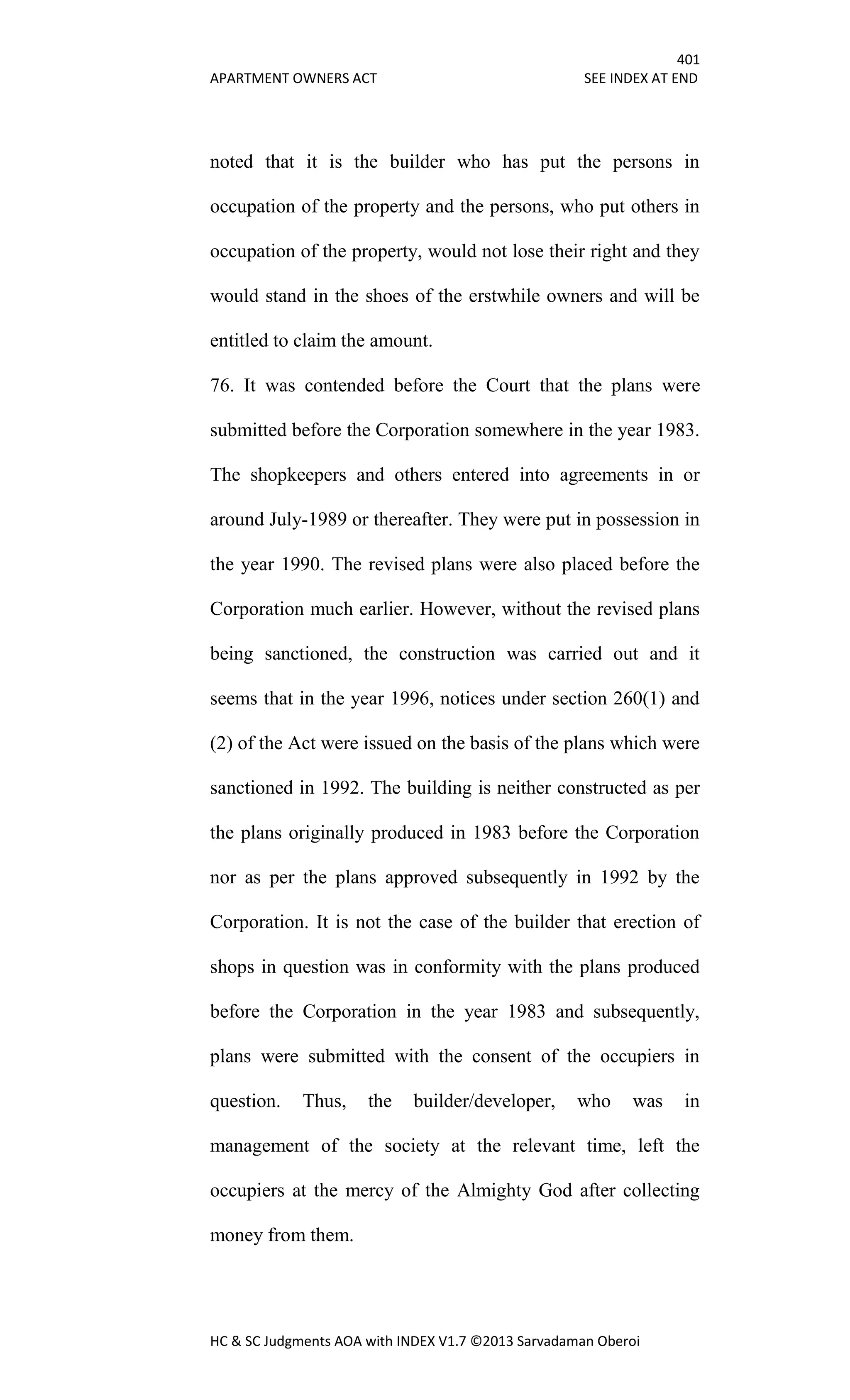 401
APARTMENT OWNERS ACT SEE INDEX AT END
HC & SC Judgments AOA with INDEX V1.7 ©2013 Sarvadaman Oberoi
noted that it is the builder who has put the persons in
occupation of the property and the persons, who put others in
occupation of the property, would not lose their right and they
would stand in the shoes of the erstwhile owners and will be
entitled to claim the amount.
76. It was contended before the Court that the plans were
submitted before the Corporation somewhere in the year 1983.
The shopkeepers and others entered into agreements in or
around July-1989 or thereafter. They were put in possession in
the year 1990. The revised plans were also placed before the
Corporation much earlier. However, without the revised plans
being sanctioned, the construction was carried out and it
seems that in the year 1996, notices under section 260(1) and
(2) of the Act were issued on the basis of the plans which were
sanctioned in 1992. The building is neither constructed as per
the plans originally produced in 1983 before the Corporation
nor as per the plans approved subsequently in 1992 by the
Corporation. It is not the case of the builder that erection of
shops in question was in conformity with the plans produced
before the Corporation in the year 1983 and subsequently,
plans were submitted with the consent of the occupiers in
question. Thus, the builder/developer, who was in
management of the society at the relevant time, left the
occupiers at the mercy of the Almighty God after collecting
money from them.
 