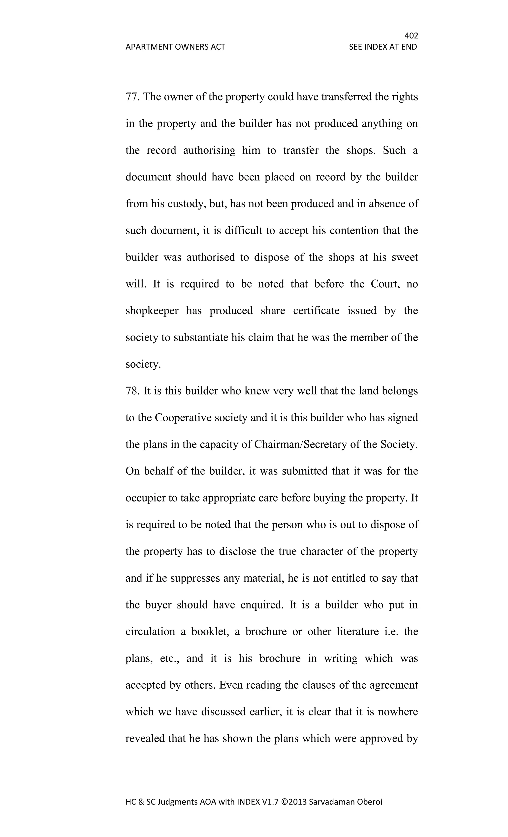 402
APARTMENT OWNERS ACT SEE INDEX AT END
HC & SC Judgments AOA with INDEX V1.7 ©2013 Sarvadaman Oberoi
77. The owner of the property could have transferred the rights
in the property and the builder has not produced anything on
the record authorising him to transfer the shops. Such a
document should have been placed on record by the builder
from his custody, but, has not been produced and in absence of
such document, it is difficult to accept his contention that the
builder was authorised to dispose of the shops at his sweet
will. It is required to be noted that before the Court, no
shopkeeper has produced share certificate issued by the
society to substantiate his claim that he was the member of the
society.
78. It is this builder who knew very well that the land belongs
to the Cooperative society and it is this builder who has signed
the plans in the capacity of Chairman/Secretary of the Society.
On behalf of the builder, it was submitted that it was for the
occupier to take appropriate care before buying the property. It
is required to be noted that the person who is out to dispose of
the property has to disclose the true character of the property
and if he suppresses any material, he is not entitled to say that
the buyer should have enquired. It is a builder who put in
circulation a booklet, a brochure or other literature i.e. the
plans, etc., and it is his brochure in writing which was
accepted by others. Even reading the clauses of the agreement
which we have discussed earlier, it is clear that it is nowhere
revealed that he has shown the plans which were approved by
 