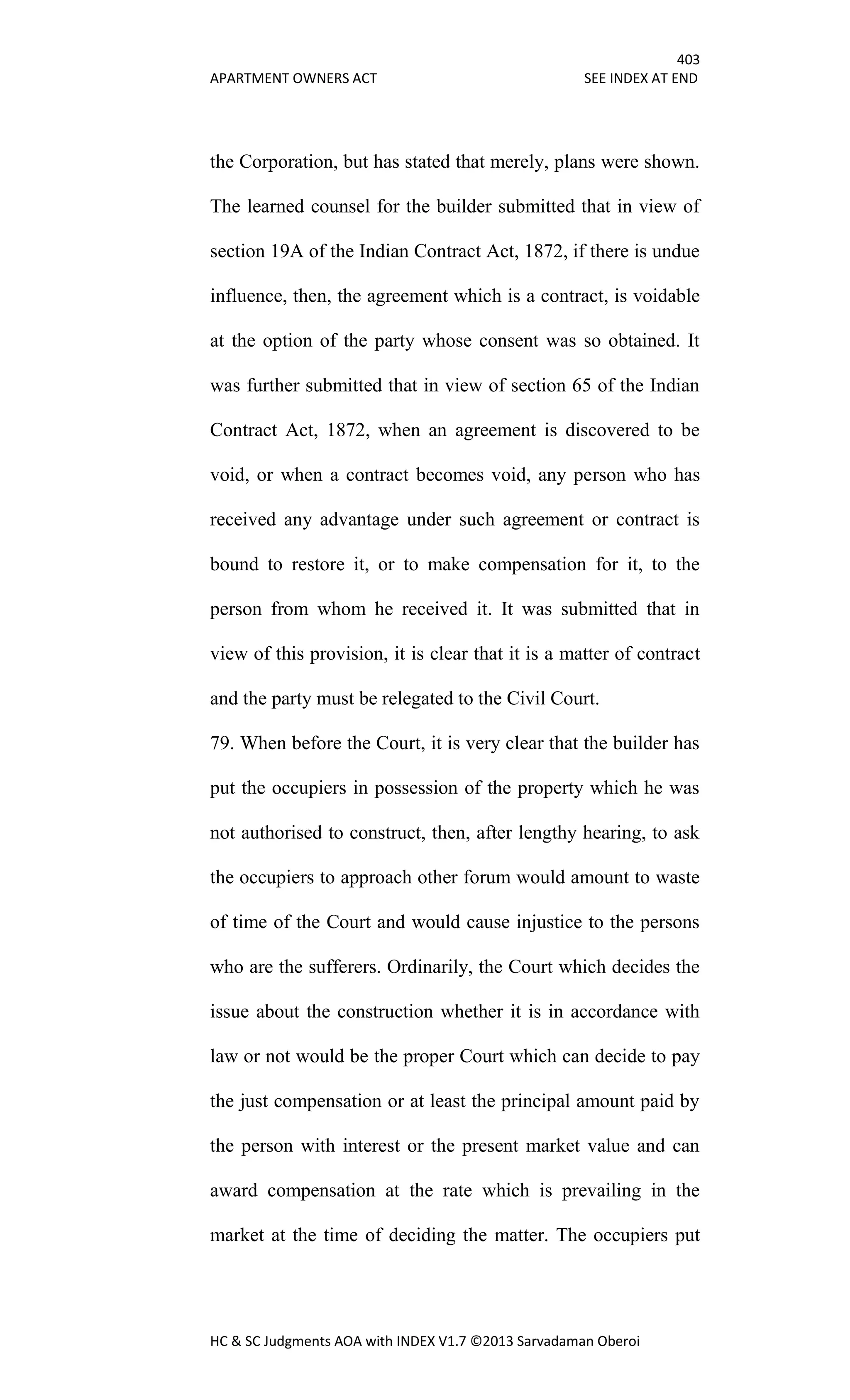 403
APARTMENT OWNERS ACT SEE INDEX AT END
HC & SC Judgments AOA with INDEX V1.7 ©2013 Sarvadaman Oberoi
the Corporation, but has stated that merely, plans were shown.
The learned counsel for the builder submitted that in view of
section 19A of the Indian Contract Act, 1872, if there is undue
influence, then, the agreement which is a contract, is voidable
at the option of the party whose consent was so obtained. It
was further submitted that in view of section 65 of the Indian
Contract Act, 1872, when an agreement is discovered to be
void, or when a contract becomes void, any person who has
received any advantage under such agreement or contract is
bound to restore it, or to make compensation for it, to the
person from whom he received it. It was submitted that in
view of this provision, it is clear that it is a matter of contract
and the party must be relegated to the Civil Court.
79. When before the Court, it is very clear that the builder has
put the occupiers in possession of the property which he was
not authorised to construct, then, after lengthy hearing, to ask
the occupiers to approach other forum would amount to waste
of time of the Court and would cause injustice to the persons
who are the sufferers. Ordinarily, the Court which decides the
issue about the construction whether it is in accordance with
law or not would be the proper Court which can decide to pay
the just compensation or at least the principal amount paid by
the person with interest or the present market value and can
award compensation at the rate which is prevailing in the
market at the time of deciding the matter. The occupiers put
 