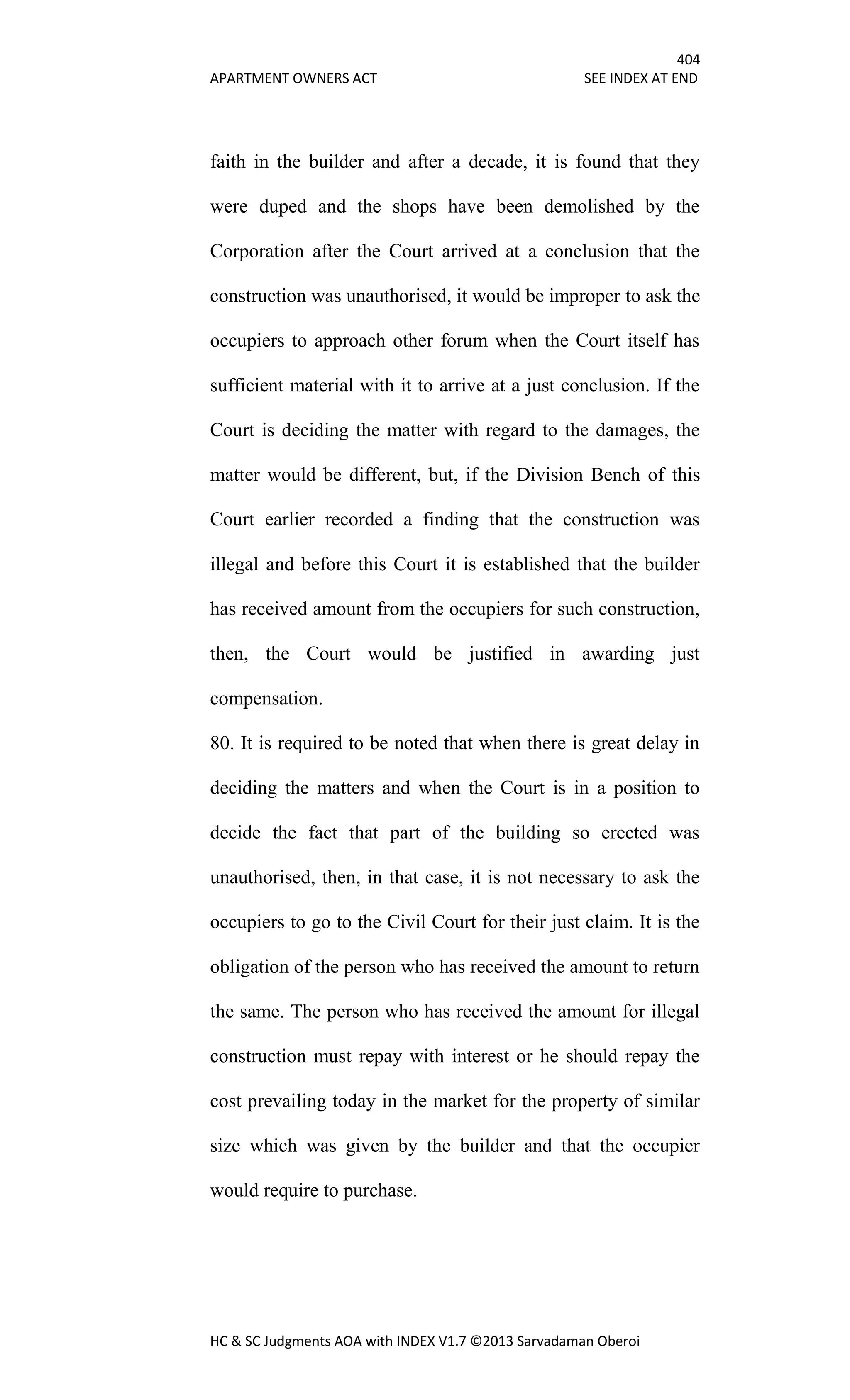 404
APARTMENT OWNERS ACT SEE INDEX AT END
HC & SC Judgments AOA with INDEX V1.7 ©2013 Sarvadaman Oberoi
faith in the builder and after a decade, it is found that they
were duped and the shops have been demolished by the
Corporation after the Court arrived at a conclusion that the
construction was unauthorised, it would be improper to ask the
occupiers to approach other forum when the Court itself has
sufficient material with it to arrive at a just conclusion. If the
Court is deciding the matter with regard to the damages, the
matter would be different, but, if the Division Bench of this
Court earlier recorded a finding that the construction was
illegal and before this Court it is established that the builder
has received amount from the occupiers for such construction,
then, the Court would be justified in awarding just
compensation.
80. It is required to be noted that when there is great delay in
deciding the matters and when the Court is in a position to
decide the fact that part of the building so erected was
unauthorised, then, in that case, it is not necessary to ask the
occupiers to go to the Civil Court for their just claim. It is the
obligation of the person who has received the amount to return
the same. The person who has received the amount for illegal
construction must repay with interest or he should repay the
cost prevailing today in the market for the property of similar
size which was given by the builder and that the occupier
would require to purchase.
 