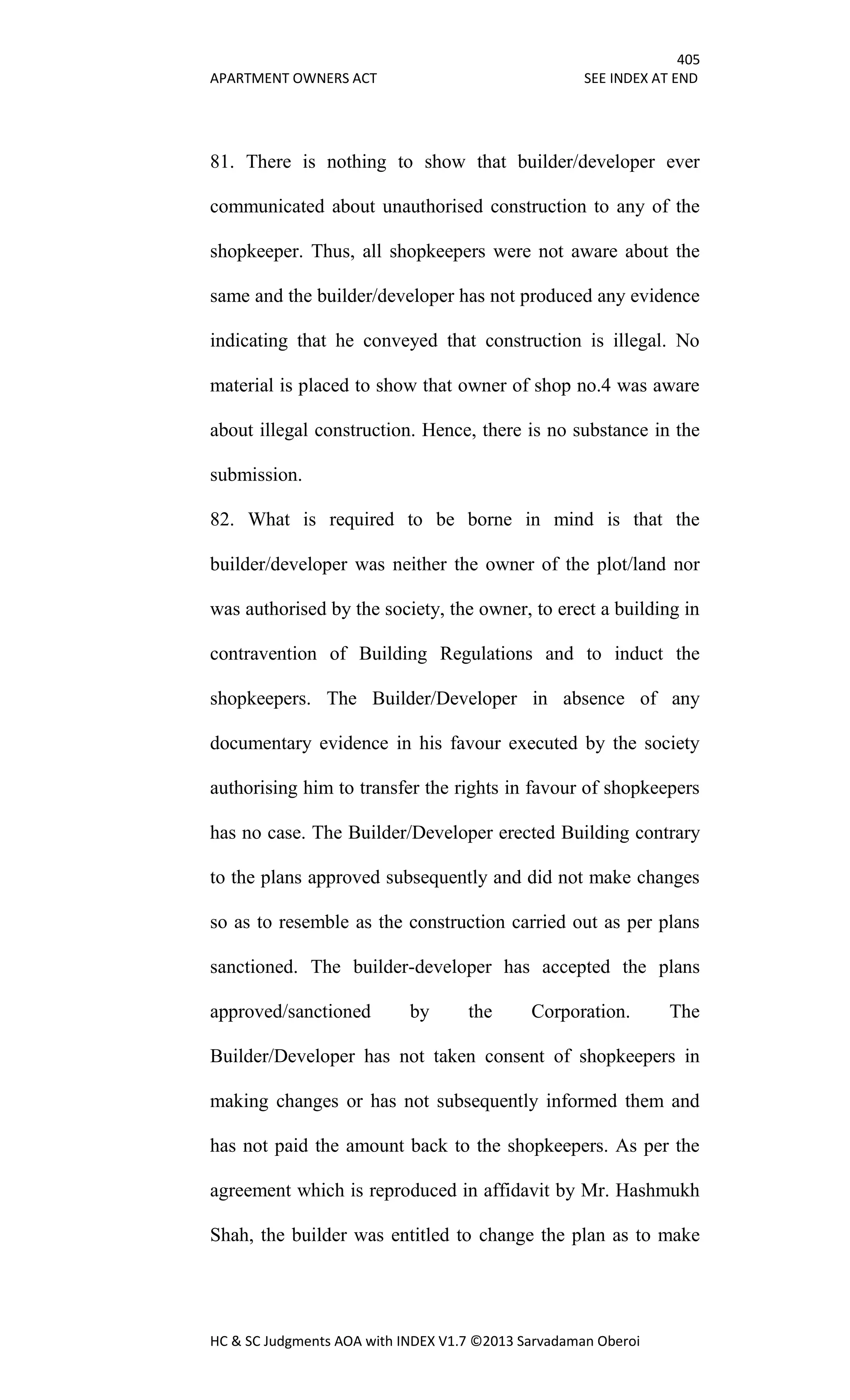 405
APARTMENT OWNERS ACT SEE INDEX AT END
HC & SC Judgments AOA with INDEX V1.7 ©2013 Sarvadaman Oberoi
81. There is nothing to show that builder/developer ever
communicated about unauthorised construction to any of the
shopkeeper. Thus, all shopkeepers were not aware about the
same and the builder/developer has not produced any evidence
indicating that he conveyed that construction is illegal. No
material is placed to show that owner of shop no.4 was aware
about illegal construction. Hence, there is no substance in the
submission.
82. What is required to be borne in mind is that the
builder/developer was neither the owner of the plot/land nor
was authorised by the society, the owner, to erect a building in
contravention of Building Regulations and to induct the
shopkeepers. The Builder/Developer in absence of any
documentary evidence in his favour executed by the society
authorising him to transfer the rights in favour of shopkeepers
has no case. The Builder/Developer erected Building contrary
to the plans approved subsequently and did not make changes
so as to resemble as the construction carried out as per plans
sanctioned. The builder-developer has accepted the plans
approved/sanctioned by the Corporation. The
Builder/Developer has not taken consent of shopkeepers in
making changes or has not subsequently informed them and
has not paid the amount back to the shopkeepers. As per the
agreement which is reproduced in affidavit by Mr. Hashmukh
Shah, the builder was entitled to change the plan as to make
 