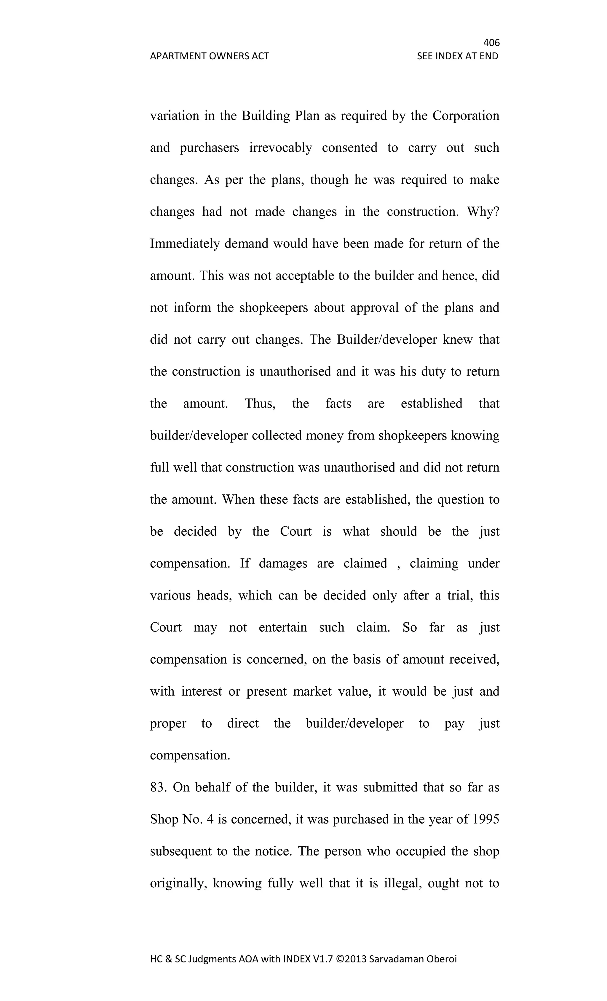 406
APARTMENT OWNERS ACT SEE INDEX AT END
HC & SC Judgments AOA with INDEX V1.7 ©2013 Sarvadaman Oberoi
variation in the Building Plan as required by the Corporation
and purchasers irrevocably consented to carry out such
changes. As per the plans, though he was required to make
changes had not made changes in the construction. Why?
Immediately demand would have been made for return of the
amount. This was not acceptable to the builder and hence, did
not inform the shopkeepers about approval of the plans and
did not carry out changes. The Builder/developer knew that
the construction is unauthorised and it was his duty to return
the amount. Thus, the facts are established that
builder/developer collected money from shopkeepers knowing
full well that construction was unauthorised and did not return
the amount. When these facts are established, the question to
be decided by the Court is what should be the just
compensation. If damages are claimed , claiming under
various heads, which can be decided only after a trial, this
Court may not entertain such claim. So far as just
compensation is concerned, on the basis of amount received,
with interest or present market value, it would be just and
proper to direct the builder/developer to pay just
compensation.
83. On behalf of the builder, it was submitted that so far as
Shop No. 4 is concerned, it was purchased in the year of 1995
subsequent to the notice. The person who occupied the shop
originally, knowing fully well that it is illegal, ought not to
 