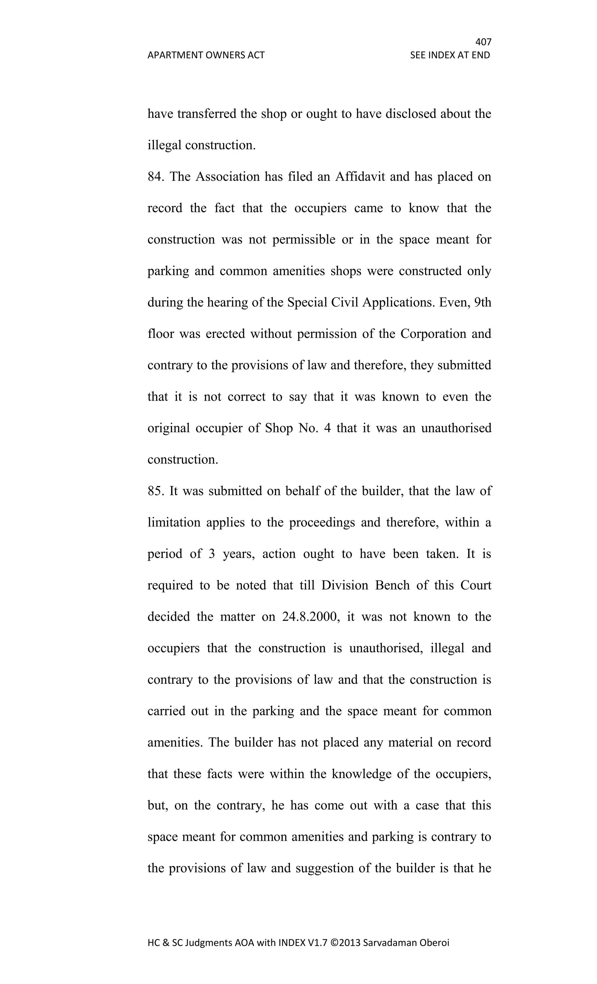 407
APARTMENT OWNERS ACT SEE INDEX AT END
HC & SC Judgments AOA with INDEX V1.7 ©2013 Sarvadaman Oberoi
have transferred the shop or ought to have disclosed about the
illegal construction.
84. The Association has filed an Affidavit and has placed on
record the fact that the occupiers came to know that the
construction was not permissible or in the space meant for
parking and common amenities shops were constructed only
during the hearing of the Special Civil Applications. Even, 9th
floor was erected without permission of the Corporation and
contrary to the provisions of law and therefore, they submitted
that it is not correct to say that it was known to even the
original occupier of Shop No. 4 that it was an unauthorised
construction.
85. It was submitted on behalf of the builder, that the law of
limitation applies to the proceedings and therefore, within a
period of 3 years, action ought to have been taken. It is
required to be noted that till Division Bench of this Court
decided the matter on 24.8.2000, it was not known to the
occupiers that the construction is unauthorised, illegal and
contrary to the provisions of law and that the construction is
carried out in the parking and the space meant for common
amenities. The builder has not placed any material on record
that these facts were within the knowledge of the occupiers,
but, on the contrary, he has come out with a case that this
space meant for common amenities and parking is contrary to
the provisions of law and suggestion of the builder is that he
 