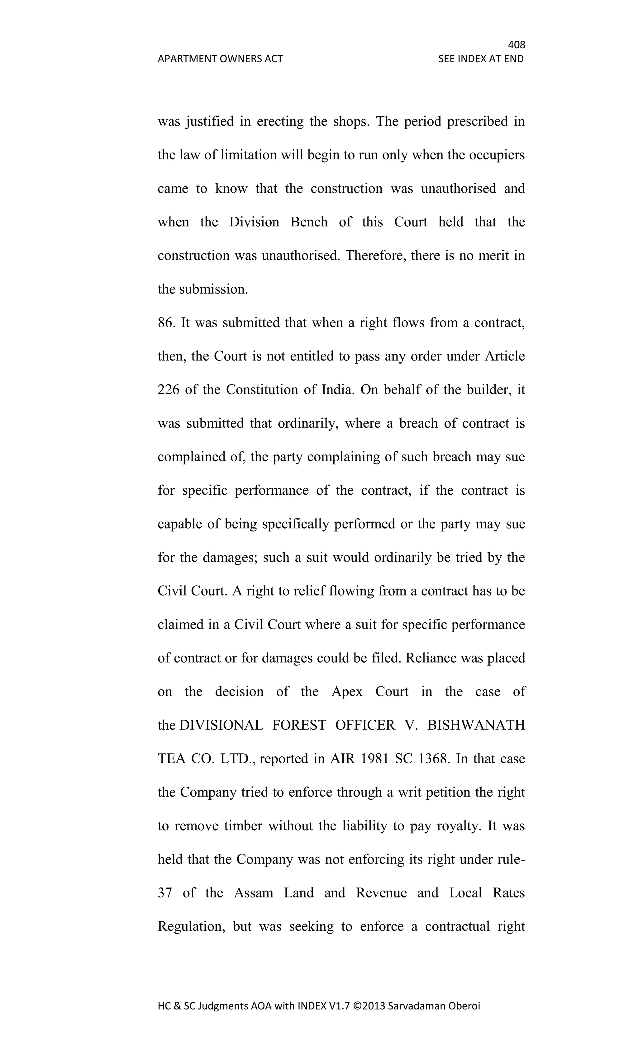 408
APARTMENT OWNERS ACT SEE INDEX AT END
HC & SC Judgments AOA with INDEX V1.7 ©2013 Sarvadaman Oberoi
was justified in erecting the shops. The period prescribed in
the law of limitation will begin to run only when the occupiers
came to know that the construction was unauthorised and
when the Division Bench of this Court held that the
construction was unauthorised. Therefore, there is no merit in
the submission.
86. It was submitted that when a right flows from a contract,
then, the Court is not entitled to pass any order under Article
226 of the Constitution of India. On behalf of the builder, it
was submitted that ordinarily, where a breach of contract is
complained of, the party complaining of such breach may sue
for specific performance of the contract, if the contract is
capable of being specifically performed or the party may sue
for the damages; such a suit would ordinarily be tried by the
Civil Court. A right to relief flowing from a contract has to be
claimed in a Civil Court where a suit for specific performance
of contract or for damages could be filed. Reliance was placed
on the decision of the Apex Court in the case of
the DIVISIONAL FOREST OFFICER V. BISHWANATH
TEA CO. LTD., reported in AIR 1981 SC 1368. In that case
the Company tried to enforce through a writ petition the right
to remove timber without the liability to pay royalty. It was
held that the Company was not enforcing its right under rule-
37 of the Assam Land and Revenue and Local Rates
Regulation, but was seeking to enforce a contractual right
 