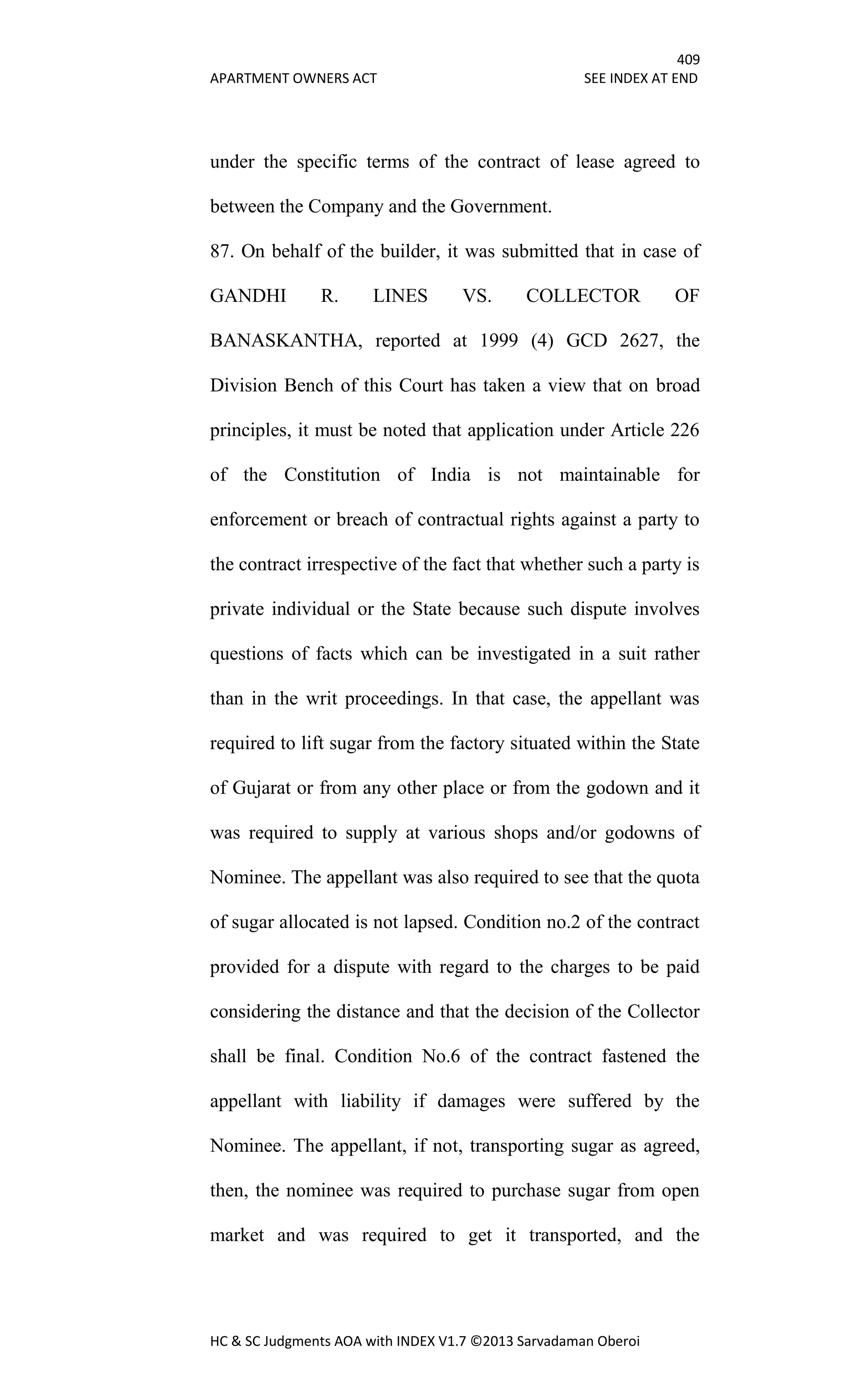 409
APARTMENT OWNERS ACT SEE INDEX AT END
HC & SC Judgments AOA with INDEX V1.7 ©2013 Sarvadaman Oberoi
under the specific terms of the contract of lease agreed to
between the Company and the Government.
87. On behalf of the builder, it was submitted that in case of
GANDHI R. LINES VS. COLLECTOR OF
BANASKANTHA, reported at 1999 (4) GCD 2627, the
Division Bench of this Court has taken a view that on broad
principles, it must be noted that application under Article 226
of the Constitution of India is not maintainable for
enforcement or breach of contractual rights against a party to
the contract irrespective of the fact that whether such a party is
private individual or the State because such dispute involves
questions of facts which can be investigated in a suit rather
than in the writ proceedings. In that case, the appellant was
required to lift sugar from the factory situated within the State
of Gujarat or from any other place or from the godown and it
was required to supply at various shops and/or godowns of
Nominee. The appellant was also required to see that the quota
of sugar allocated is not lapsed. Condition no.2 of the contract
provided for a dispute with regard to the charges to be paid
considering the distance and that the decision of the Collector
shall be final. Condition No.6 of the contract fastened the
appellant with liability if damages were suffered by the
Nominee. The appellant, if not, transporting sugar as agreed,
then, the nominee was required to purchase sugar from open
market and was required to get it transported, and the
 