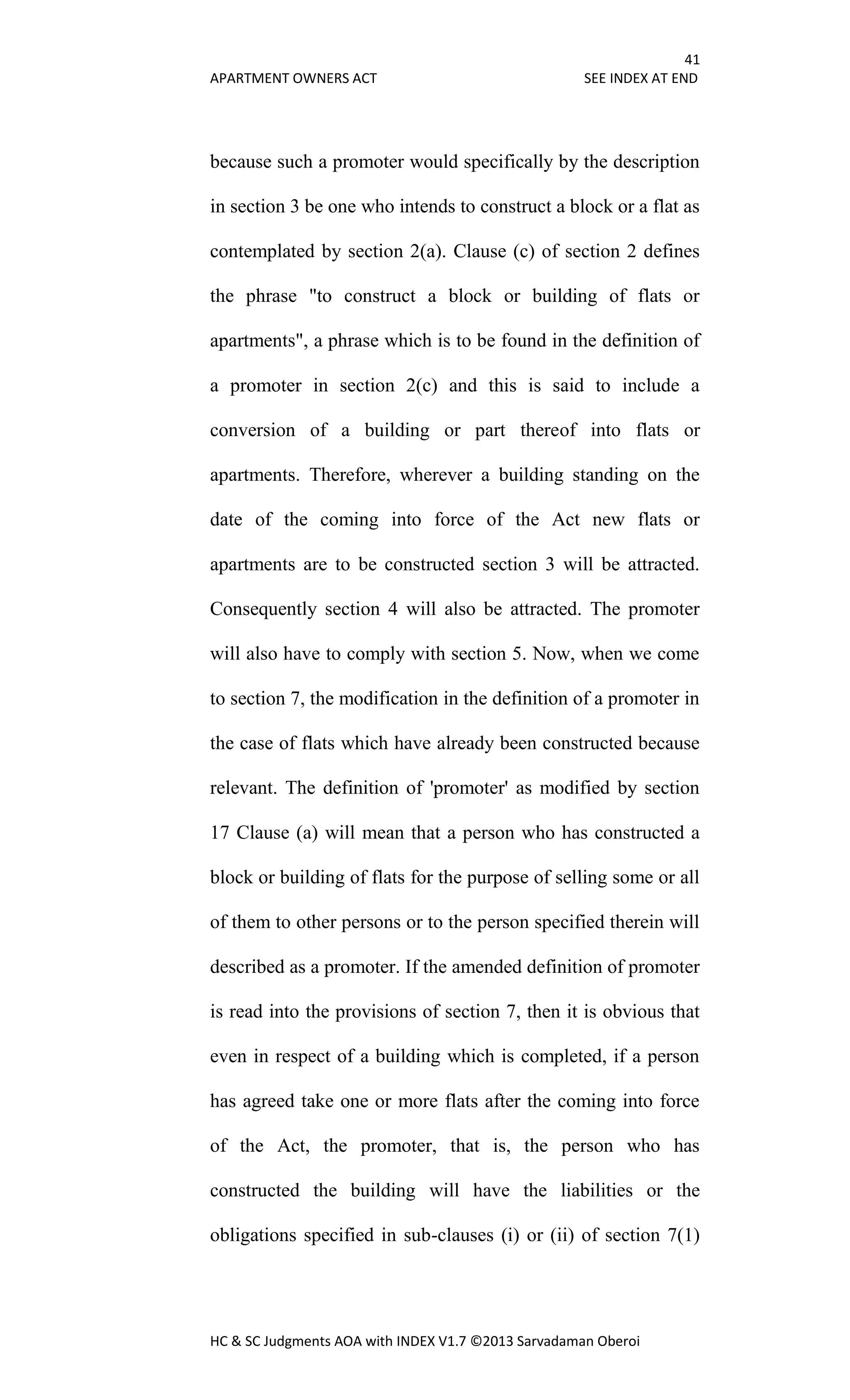 41
APARTMENT OWNERS ACT SEE INDEX AT END
HC & SC Judgments AOA with INDEX V1.7 ©2013 Sarvadaman Oberoi
because such a promoter would specifically by the description
in section 3 be one who intends to construct a block or a flat as
contemplated by section 2(a). Clause (c) of section 2 defines
the phrase "to construct a block or building of flats or
apartments", a phrase which is to be found in the definition of
a promoter in section 2(c) and this is said to include a
conversion of a building or part thereof into flats or
apartments. Therefore, wherever a building standing on the
date of the coming into force of the Act new flats or
apartments are to be constructed section 3 will be attracted.
Consequently section 4 will also be attracted. The promoter
will also have to comply with section 5. Now, when we come
to section 7, the modification in the definition of a promoter in
the case of flats which have already been constructed because
relevant. The definition of 'promoter' as modified by section
17 Clause (a) will mean that a person who has constructed a
block or building of flats for the purpose of selling some or all
of them to other persons or to the person specified therein will
described as a promoter. If the amended definition of promoter
is read into the provisions of section 7, then it is obvious that
even in respect of a building which is completed, if a person
has agreed take one or more flats after the coming into force
of the Act, the promoter, that is, the person who has
constructed the building will have the liabilities or the
obligations specified in sub-clauses (i) or (ii) of section 7(1)
 