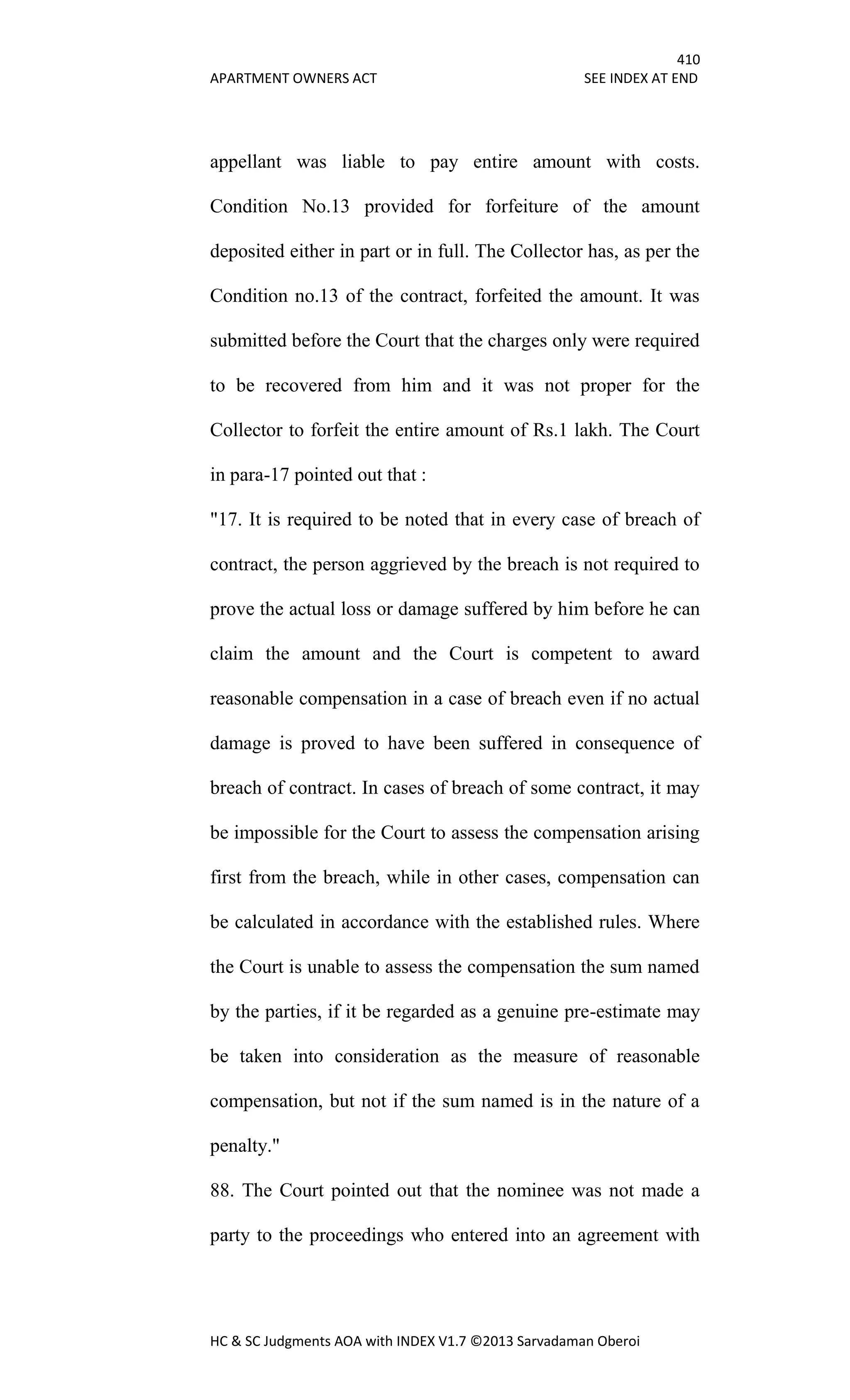 410
APARTMENT OWNERS ACT SEE INDEX AT END
HC & SC Judgments AOA with INDEX V1.7 ©2013 Sarvadaman Oberoi
appellant was liable to pay entire amount with costs.
Condition No.13 provided for forfeiture of the amount
deposited either in part or in full. The Collector has, as per the
Condition no.13 of the contract, forfeited the amount. It was
submitted before the Court that the charges only were required
to be recovered from him and it was not proper for the
Collector to forfeit the entire amount of Rs.1 lakh. The Court
in para-17 pointed out that :
"17. It is required to be noted that in every case of breach of
contract, the person aggrieved by the breach is not required to
prove the actual loss or damage suffered by him before he can
claim the amount and the Court is competent to award
reasonable compensation in a case of breach even if no actual
damage is proved to have been suffered in consequence of
breach of contract. In cases of breach of some contract, it may
be impossible for the Court to assess the compensation arising
first from the breach, while in other cases, compensation can
be calculated in accordance with the established rules. Where
the Court is unable to assess the compensation the sum named
by the parties, if it be regarded as a genuine pre-estimate may
be taken into consideration as the measure of reasonable
compensation, but not if the sum named is in the nature of a
penalty."
88. The Court pointed out that the nominee was not made a
party to the proceedings who entered into an agreement with
 