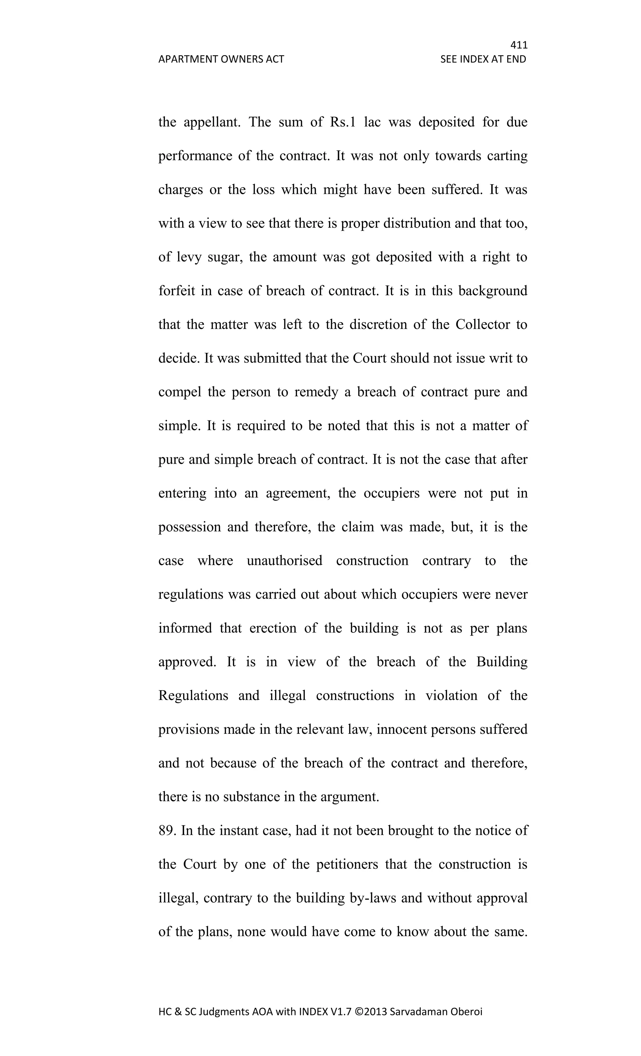 411
APARTMENT OWNERS ACT SEE INDEX AT END
HC & SC Judgments AOA with INDEX V1.7 ©2013 Sarvadaman Oberoi
the appellant. The sum of Rs.1 lac was deposited for due
performance of the contract. It was not only towards carting
charges or the loss which might have been suffered. It was
with a view to see that there is proper distribution and that too,
of levy sugar, the amount was got deposited with a right to
forfeit in case of breach of contract. It is in this background
that the matter was left to the discretion of the Collector to
decide. It was submitted that the Court should not issue writ to
compel the person to remedy a breach of contract pure and
simple. It is required to be noted that this is not a matter of
pure and simple breach of contract. It is not the case that after
entering into an agreement, the occupiers were not put in
possession and therefore, the claim was made, but, it is the
case where unauthorised construction contrary to the
regulations was carried out about which occupiers were never
informed that erection of the building is not as per plans
approved. It is in view of the breach of the Building
Regulations and illegal constructions in violation of the
provisions made in the relevant law, innocent persons suffered
and not because of the breach of the contract and therefore,
there is no substance in the argument.
89. In the instant case, had it not been brought to the notice of
the Court by one of the petitioners that the construction is
illegal, contrary to the building by-laws and without approval
of the plans, none would have come to know about the same.
 