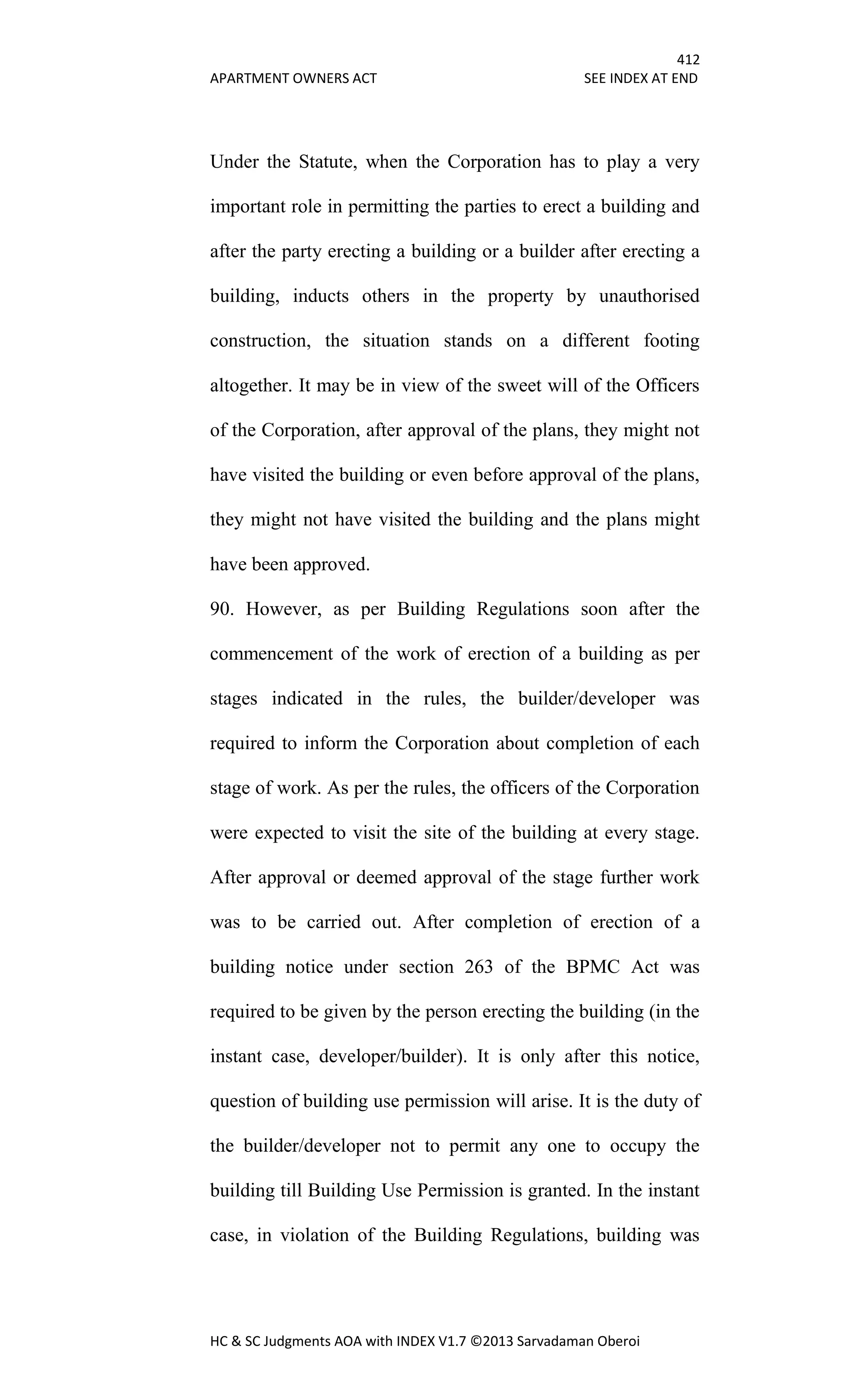 412
APARTMENT OWNERS ACT SEE INDEX AT END
HC & SC Judgments AOA with INDEX V1.7 ©2013 Sarvadaman Oberoi
Under the Statute, when the Corporation has to play a very
important role in permitting the parties to erect a building and
after the party erecting a building or a builder after erecting a
building, inducts others in the property by unauthorised
construction, the situation stands on a different footing
altogether. It may be in view of the sweet will of the Officers
of the Corporation, after approval of the plans, they might not
have visited the building or even before approval of the plans,
they might not have visited the building and the plans might
have been approved.
90. However, as per Building Regulations soon after the
commencement of the work of erection of a building as per
stages indicated in the rules, the builder/developer was
required to inform the Corporation about completion of each
stage of work. As per the rules, the officers of the Corporation
were expected to visit the site of the building at every stage.
After approval or deemed approval of the stage further work
was to be carried out. After completion of erection of a
building notice under section 263 of the BPMC Act was
required to be given by the person erecting the building (in the
instant case, developer/builder). It is only after this notice,
question of building use permission will arise. It is the duty of
the builder/developer not to permit any one to occupy the
building till Building Use Permission is granted. In the instant
case, in violation of the Building Regulations, building was
 