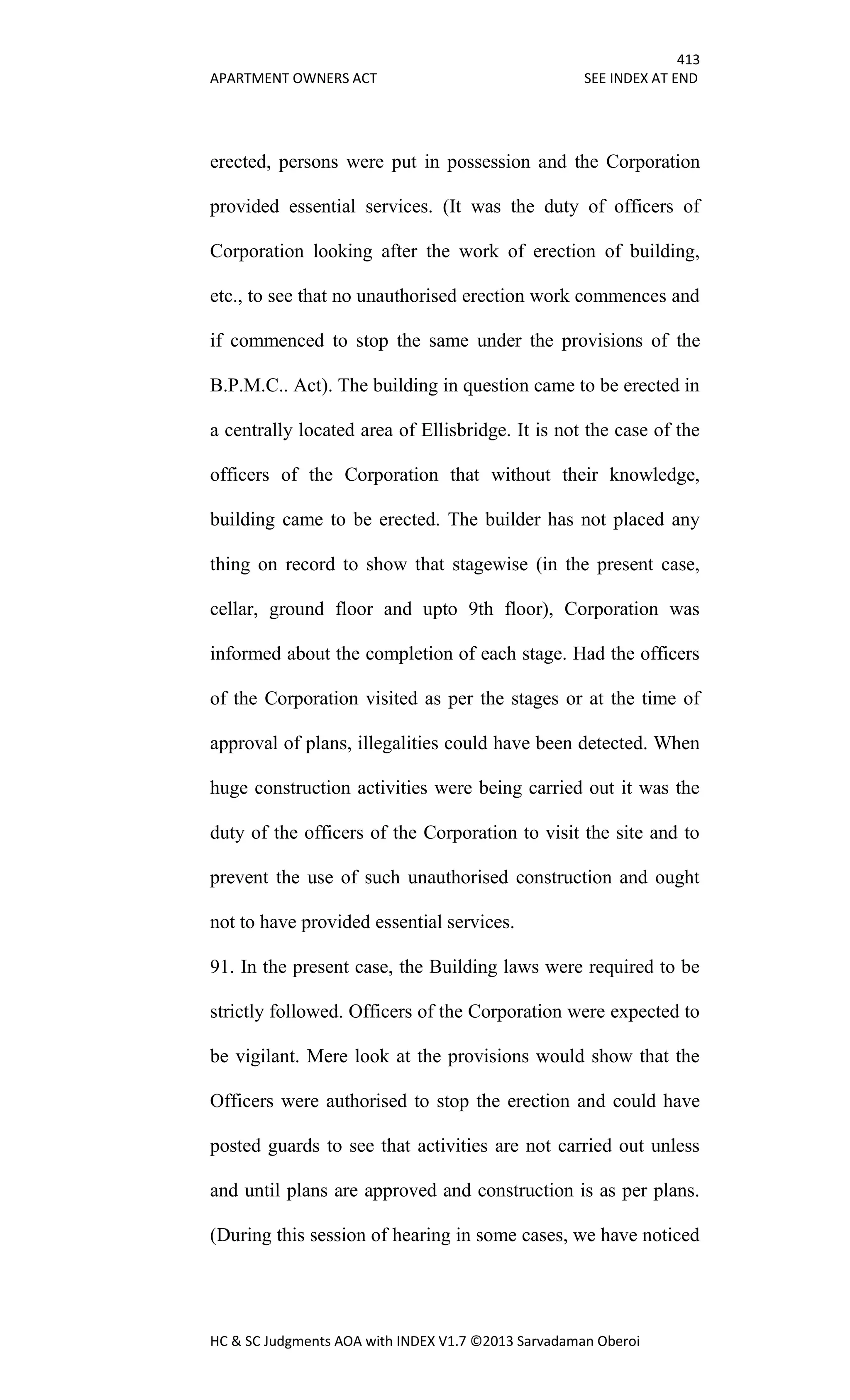 413
APARTMENT OWNERS ACT SEE INDEX AT END
HC & SC Judgments AOA with INDEX V1.7 ©2013 Sarvadaman Oberoi
erected, persons were put in possession and the Corporation
provided essential services. (It was the duty of officers of
Corporation looking after the work of erection of building,
etc., to see that no unauthorised erection work commences and
if commenced to stop the same under the provisions of the
B.P.M.C.. Act). The building in question came to be erected in
a centrally located area of Ellisbridge. It is not the case of the
officers of the Corporation that without their knowledge,
building came to be erected. The builder has not placed any
thing on record to show that stagewise (in the present case,
cellar, ground floor and upto 9th floor), Corporation was
informed about the completion of each stage. Had the officers
of the Corporation visited as per the stages or at the time of
approval of plans, illegalities could have been detected. When
huge construction activities were being carried out it was the
duty of the officers of the Corporation to visit the site and to
prevent the use of such unauthorised construction and ought
not to have provided essential services.
91. In the present case, the Building laws were required to be
strictly followed. Officers of the Corporation were expected to
be vigilant. Mere look at the provisions would show that the
Officers were authorised to stop the erection and could have
posted guards to see that activities are not carried out unless
and until plans are approved and construction is as per plans.
(During this session of hearing in some cases, we have noticed
 