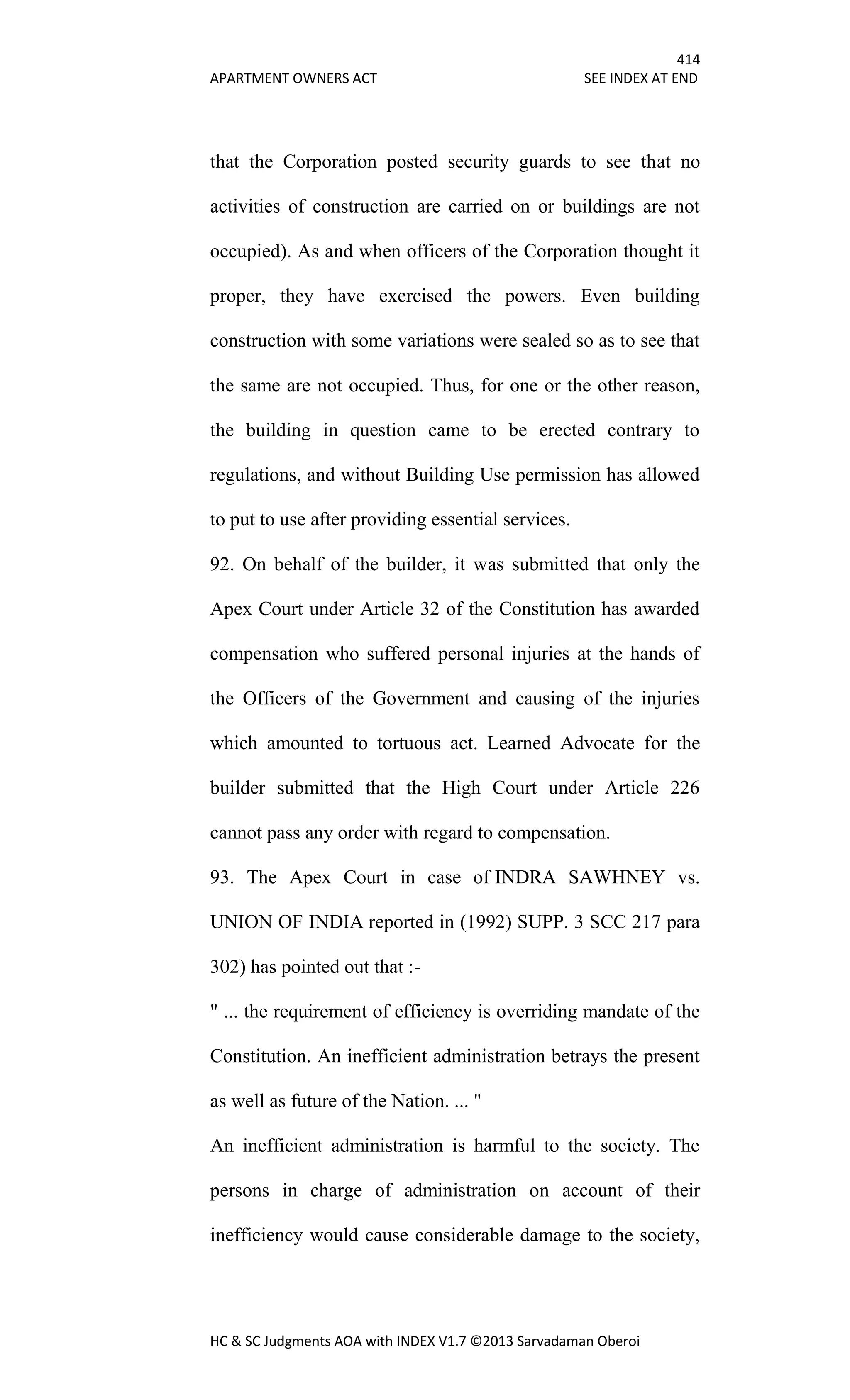 414
APARTMENT OWNERS ACT SEE INDEX AT END
HC & SC Judgments AOA with INDEX V1.7 ©2013 Sarvadaman Oberoi
that the Corporation posted security guards to see that no
activities of construction are carried on or buildings are not
occupied). As and when officers of the Corporation thought it
proper, they have exercised the powers. Even building
construction with some variations were sealed so as to see that
the same are not occupied. Thus, for one or the other reason,
the building in question came to be erected contrary to
regulations, and without Building Use permission has allowed
to put to use after providing essential services.
92. On behalf of the builder, it was submitted that only the
Apex Court under Article 32 of the Constitution has awarded
compensation who suffered personal injuries at the hands of
the Officers of the Government and causing of the injuries
which amounted to tortuous act. Learned Advocate for the
builder submitted that the High Court under Article 226
cannot pass any order with regard to compensation.
93. The Apex Court in case of INDRA SAWHNEY vs.
UNION OF INDIA reported in (1992) SUPP. 3 SCC 217 para
302) has pointed out that :-
" ... the requirement of efficiency is overriding mandate of the
Constitution. An inefficient administration betrays the present
as well as future of the Nation. ... "
An inefficient administration is harmful to the society. The
persons in charge of administration on account of their
inefficiency would cause considerable damage to the society,
 
