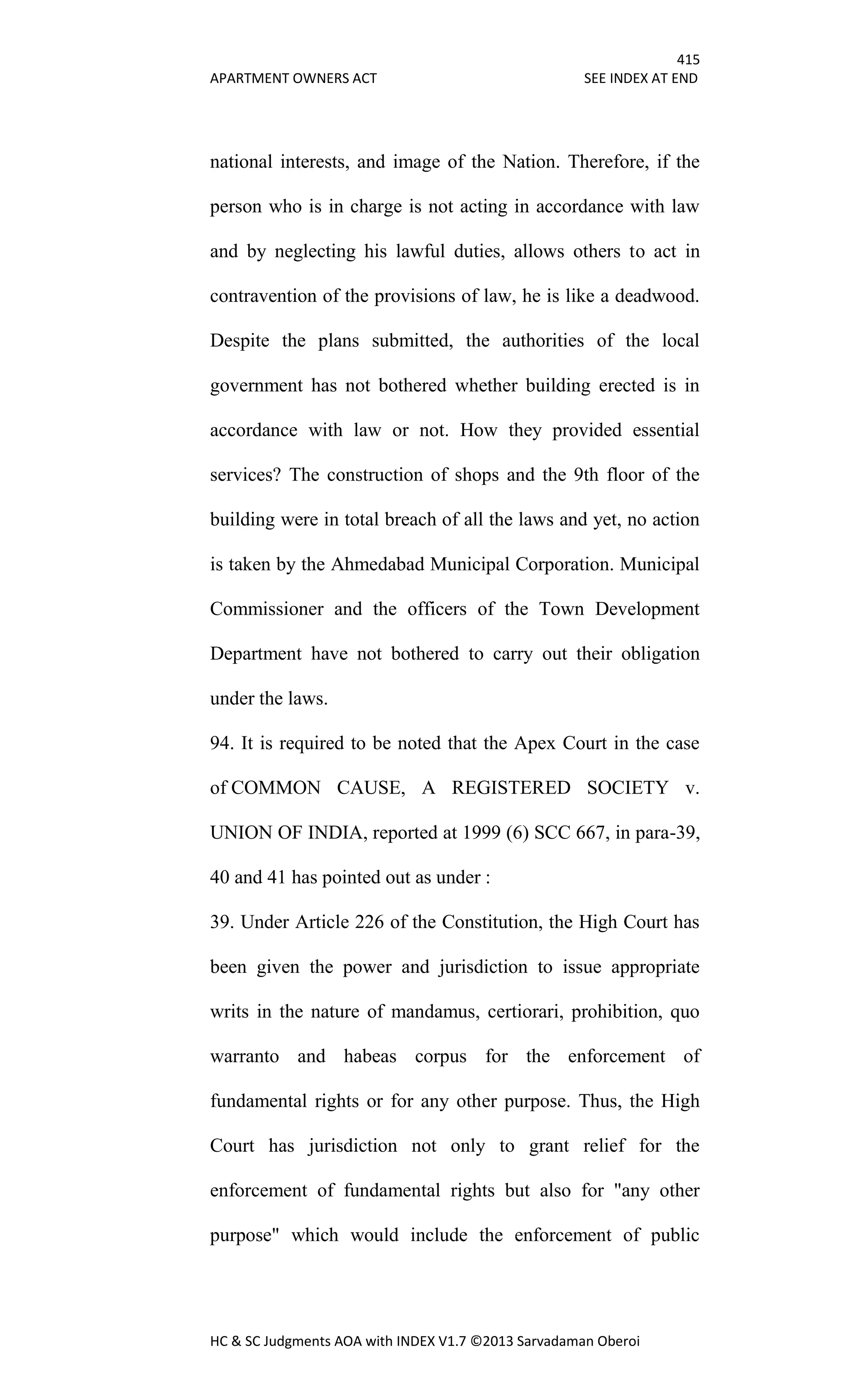415
APARTMENT OWNERS ACT SEE INDEX AT END
HC & SC Judgments AOA with INDEX V1.7 ©2013 Sarvadaman Oberoi
national interests, and image of the Nation. Therefore, if the
person who is in charge is not acting in accordance with law
and by neglecting his lawful duties, allows others to act in
contravention of the provisions of law, he is like a deadwood.
Despite the plans submitted, the authorities of the local
government has not bothered whether building erected is in
accordance with law or not. How they provided essential
services? The construction of shops and the 9th floor of the
building were in total breach of all the laws and yet, no action
is taken by the Ahmedabad Municipal Corporation. Municipal
Commissioner and the officers of the Town Development
Department have not bothered to carry out their obligation
under the laws.
94. It is required to be noted that the Apex Court in the case
of COMMON CAUSE, A REGISTERED SOCIETY v.
UNION OF INDIA, reported at 1999 (6) SCC 667, in para-39,
40 and 41 has pointed out as under :
39. Under Article 226 of the Constitution, the High Court has
been given the power and jurisdiction to issue appropriate
writs in the nature of mandamus, certiorari, prohibition, quo
warranto and habeas corpus for the enforcement of
fundamental rights or for any other purpose. Thus, the High
Court has jurisdiction not only to grant relief for the
enforcement of fundamental rights but also for "any other
purpose" which would include the enforcement of public
 