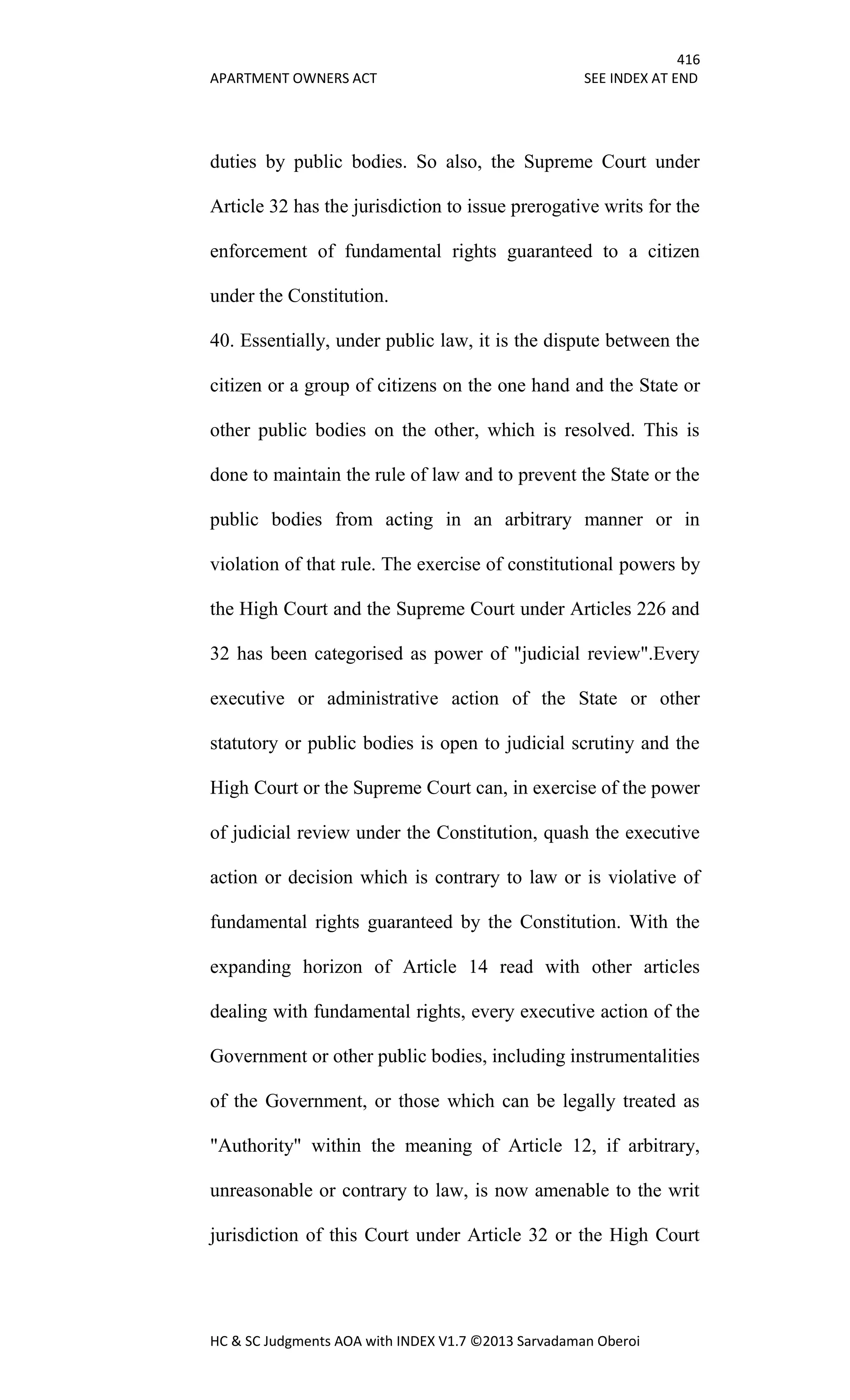 416
APARTMENT OWNERS ACT SEE INDEX AT END
HC & SC Judgments AOA with INDEX V1.7 ©2013 Sarvadaman Oberoi
duties by public bodies. So also, the Supreme Court under
Article 32 has the jurisdiction to issue prerogative writs for the
enforcement of fundamental rights guaranteed to a citizen
under the Constitution.
40. Essentially, under public law, it is the dispute between the
citizen or a group of citizens on the one hand and the State or
other public bodies on the other, which is resolved. This is
done to maintain the rule of law and to prevent the State or the
public bodies from acting in an arbitrary manner or in
violation of that rule. The exercise of constitutional powers by
the High Court and the Supreme Court under Articles 226 and
32 has been categorised as power of "judicial review".Every
executive or administrative action of the State or other
statutory or public bodies is open to judicial scrutiny and the
High Court or the Supreme Court can, in exercise of the power
of judicial review under the Constitution, quash the executive
action or decision which is contrary to law or is violative of
fundamental rights guaranteed by the Constitution. With the
expanding horizon of Article 14 read with other articles
dealing with fundamental rights, every executive action of the
Government or other public bodies, including instrumentalities
of the Government, or those which can be legally treated as
"Authority" within the meaning of Article 12, if arbitrary,
unreasonable or contrary to law, is now amenable to the writ
jurisdiction of this Court under Article 32 or the High Court
 
