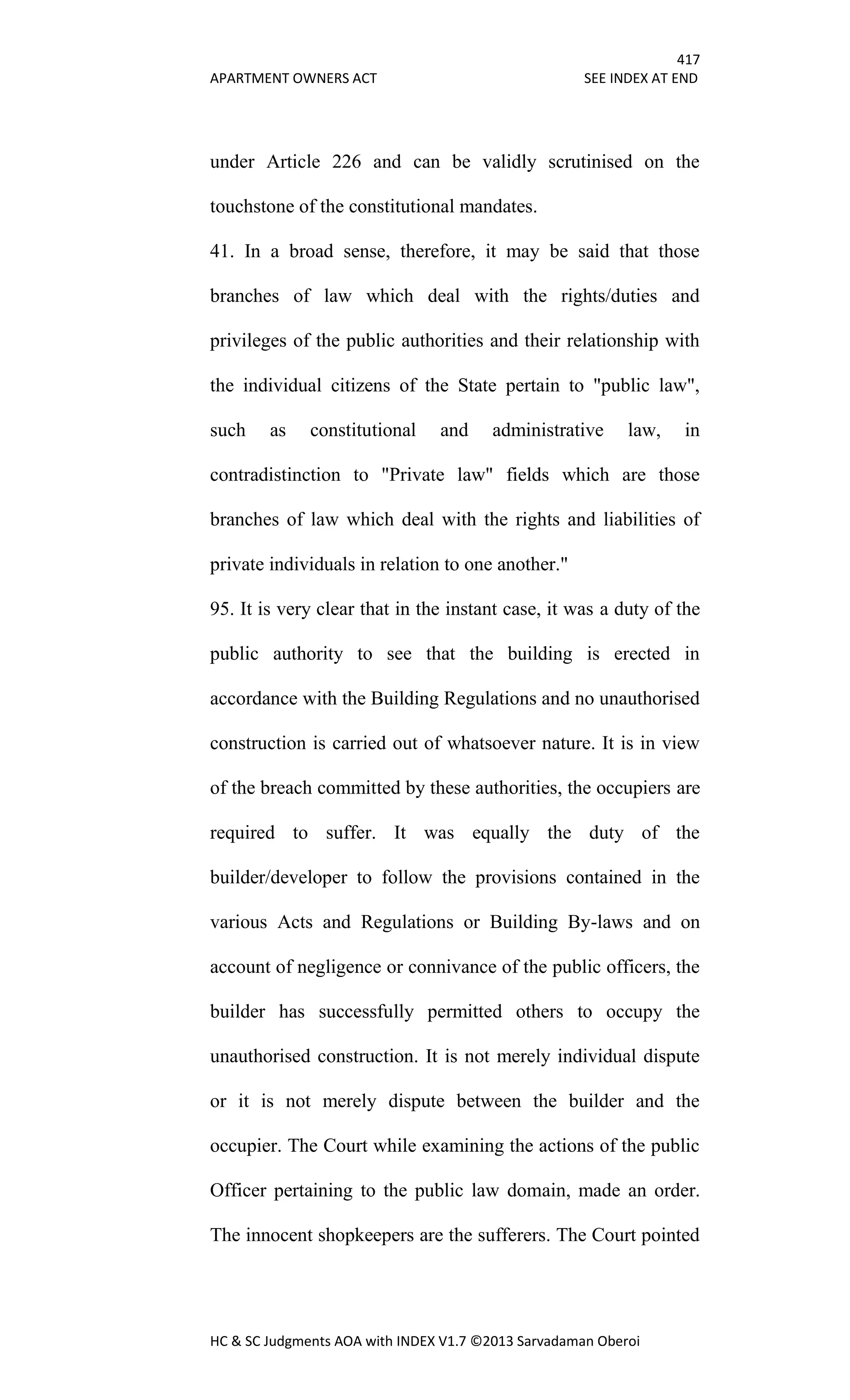 417
APARTMENT OWNERS ACT SEE INDEX AT END
HC & SC Judgments AOA with INDEX V1.7 ©2013 Sarvadaman Oberoi
under Article 226 and can be validly scrutinised on the
touchstone of the constitutional mandates.
41. In a broad sense, therefore, it may be said that those
branches of law which deal with the rights/duties and
privileges of the public authorities and their relationship with
the individual citizens of the State pertain to "public law",
such as constitutional and administrative law, in
contradistinction to "Private law" fields which are those
branches of law which deal with the rights and liabilities of
private individuals in relation to one another."
95. It is very clear that in the instant case, it was a duty of the
public authority to see that the building is erected in
accordance with the Building Regulations and no unauthorised
construction is carried out of whatsoever nature. It is in view
of the breach committed by these authorities, the occupiers are
required to suffer. It was equally the duty of the
builder/developer to follow the provisions contained in the
various Acts and Regulations or Building By-laws and on
account of negligence or connivance of the public officers, the
builder has successfully permitted others to occupy the
unauthorised construction. It is not merely individual dispute
or it is not merely dispute between the builder and the
occupier. The Court while examining the actions of the public
Officer pertaining to the public law domain, made an order.
The innocent shopkeepers are the sufferers. The Court pointed
 