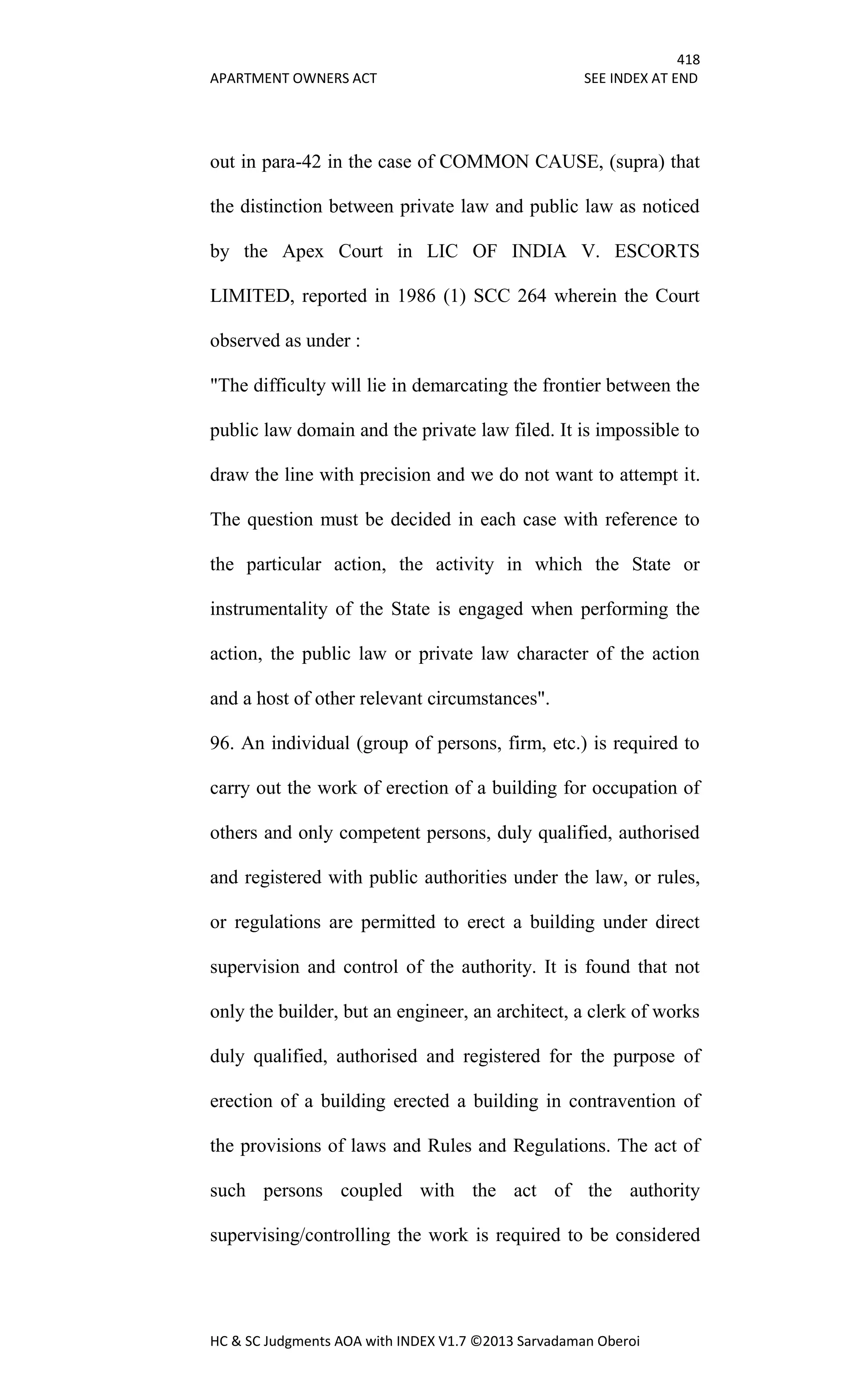 418
APARTMENT OWNERS ACT SEE INDEX AT END
HC & SC Judgments AOA with INDEX V1.7 ©2013 Sarvadaman Oberoi
out in para-42 in the case of COMMON CAUSE, (supra) that
the distinction between private law and public law as noticed
by the Apex Court in LIC OF INDIA V. ESCORTS
LIMITED, reported in 1986 (1) SCC 264 wherein the Court
observed as under :
"The difficulty will lie in demarcating the frontier between the
public law domain and the private law filed. It is impossible to
draw the line with precision and we do not want to attempt it.
The question must be decided in each case with reference to
the particular action, the activity in which the State or
instrumentality of the State is engaged when performing the
action, the public law or private law character of the action
and a host of other relevant circumstances".
96. An individual (group of persons, firm, etc.) is required to
carry out the work of erection of a building for occupation of
others and only competent persons, duly qualified, authorised
and registered with public authorities under the law, or rules,
or regulations are permitted to erect a building under direct
supervision and control of the authority. It is found that not
only the builder, but an engineer, an architect, a clerk of works
duly qualified, authorised and registered for the purpose of
erection of a building erected a building in contravention of
the provisions of laws and Rules and Regulations. The act of
such persons coupled with the act of the authority
supervising/controlling the work is required to be considered
 