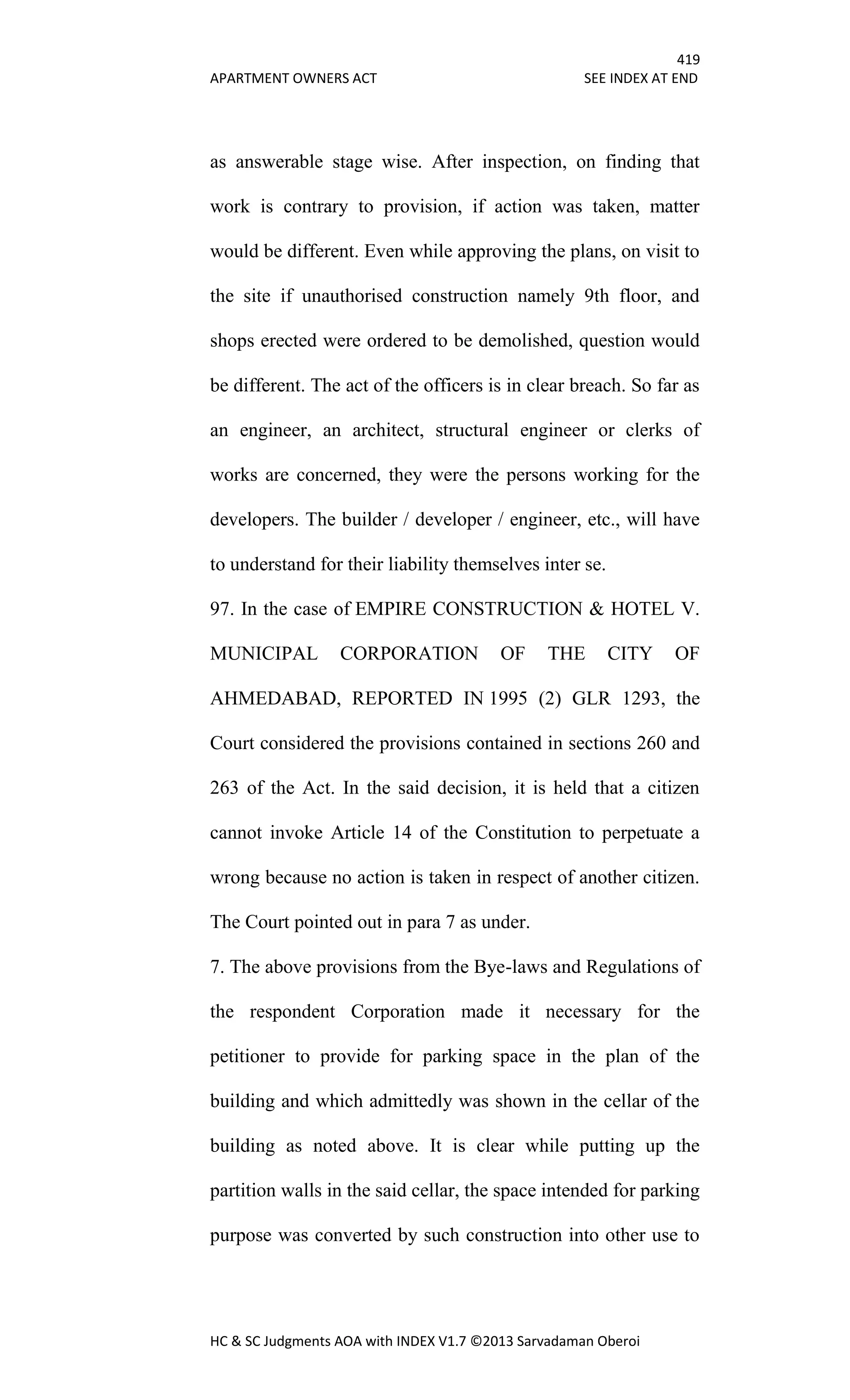 419
APARTMENT OWNERS ACT SEE INDEX AT END
HC & SC Judgments AOA with INDEX V1.7 ©2013 Sarvadaman Oberoi
as answerable stage wise. After inspection, on finding that
work is contrary to provision, if action was taken, matter
would be different. Even while approving the plans, on visit to
the site if unauthorised construction namely 9th floor, and
shops erected were ordered to be demolished, question would
be different. The act of the officers is in clear breach. So far as
an engineer, an architect, structural engineer or clerks of
works are concerned, they were the persons working for the
developers. The builder / developer / engineer, etc., will have
to understand for their liability themselves inter se.
97. In the case of EMPIRE CONSTRUCTION & HOTEL V.
MUNICIPAL CORPORATION OF THE CITY OF
AHMEDABAD, REPORTED IN 1995 (2) GLR 1293, the
Court considered the provisions contained in sections 260 and
263 of the Act. In the said decision, it is held that a citizen
cannot invoke Article 14 of the Constitution to perpetuate a
wrong because no action is taken in respect of another citizen.
The Court pointed out in para 7 as under.
7. The above provisions from the Bye-laws and Regulations of
the respondent Corporation made it necessary for the
petitioner to provide for parking space in the plan of the
building and which admittedly was shown in the cellar of the
building as noted above. It is clear while putting up the
partition walls in the said cellar, the space intended for parking
purpose was converted by such construction into other use to
 