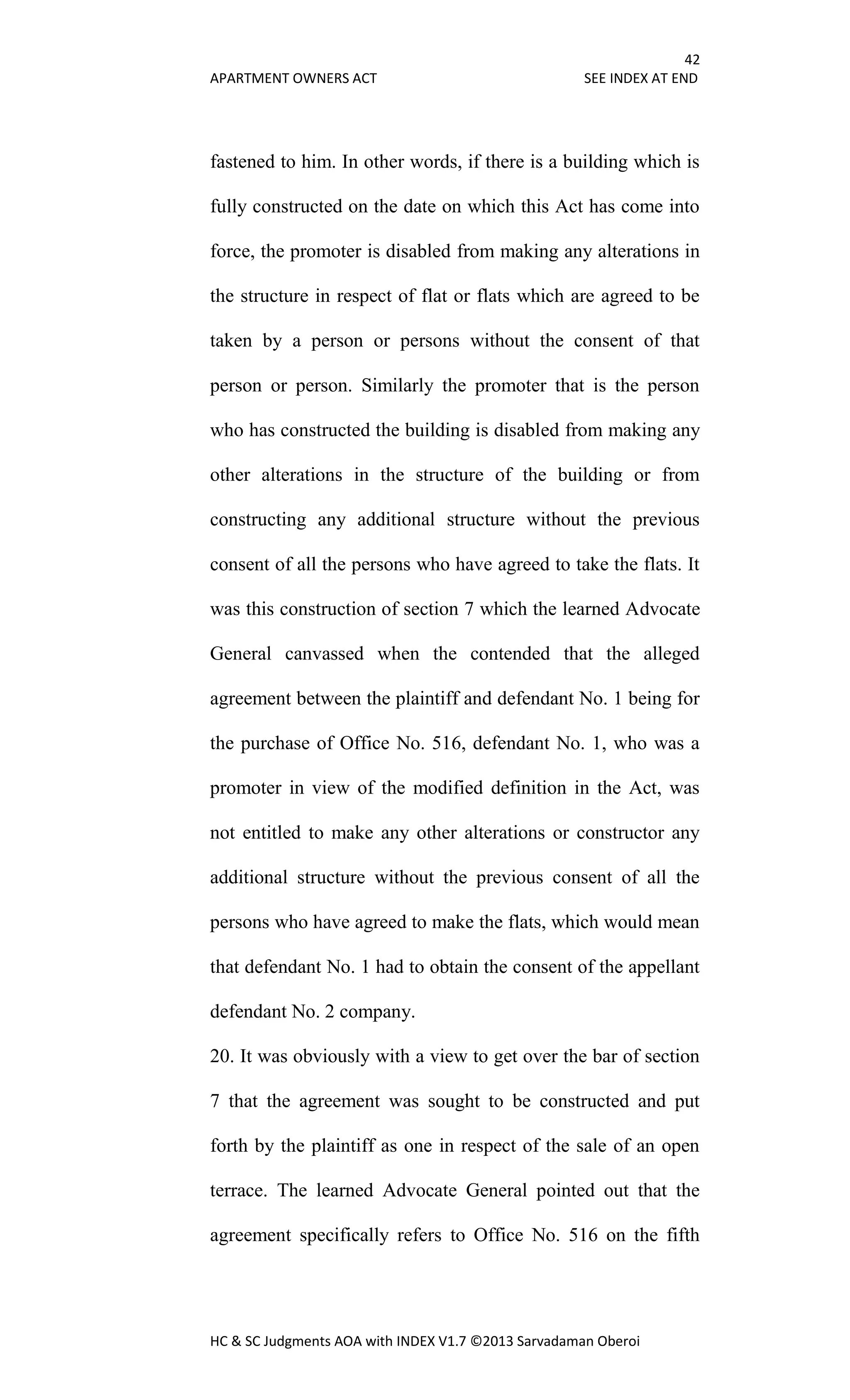 42
APARTMENT OWNERS ACT SEE INDEX AT END
HC & SC Judgments AOA with INDEX V1.7 ©2013 Sarvadaman Oberoi
fastened to him. In other words, if there is a building which is
fully constructed on the date on which this Act has come into
force, the promoter is disabled from making any alterations in
the structure in respect of flat or flats which are agreed to be
taken by a person or persons without the consent of that
person or person. Similarly the promoter that is the person
who has constructed the building is disabled from making any
other alterations in the structure of the building or from
constructing any additional structure without the previous
consent of all the persons who have agreed to take the flats. It
was this construction of section 7 which the learned Advocate
General canvassed when the contended that the alleged
agreement between the plaintiff and defendant No. 1 being for
the purchase of Office No. 516, defendant No. 1, who was a
promoter in view of the modified definition in the Act, was
not entitled to make any other alterations or constructor any
additional structure without the previous consent of all the
persons who have agreed to make the flats, which would mean
that defendant No. 1 had to obtain the consent of the appellant
defendant No. 2 company.
20. It was obviously with a view to get over the bar of section
7 that the agreement was sought to be constructed and put
forth by the plaintiff as one in respect of the sale of an open
terrace. The learned Advocate General pointed out that the
agreement specifically refers to Office No. 516 on the fifth
 