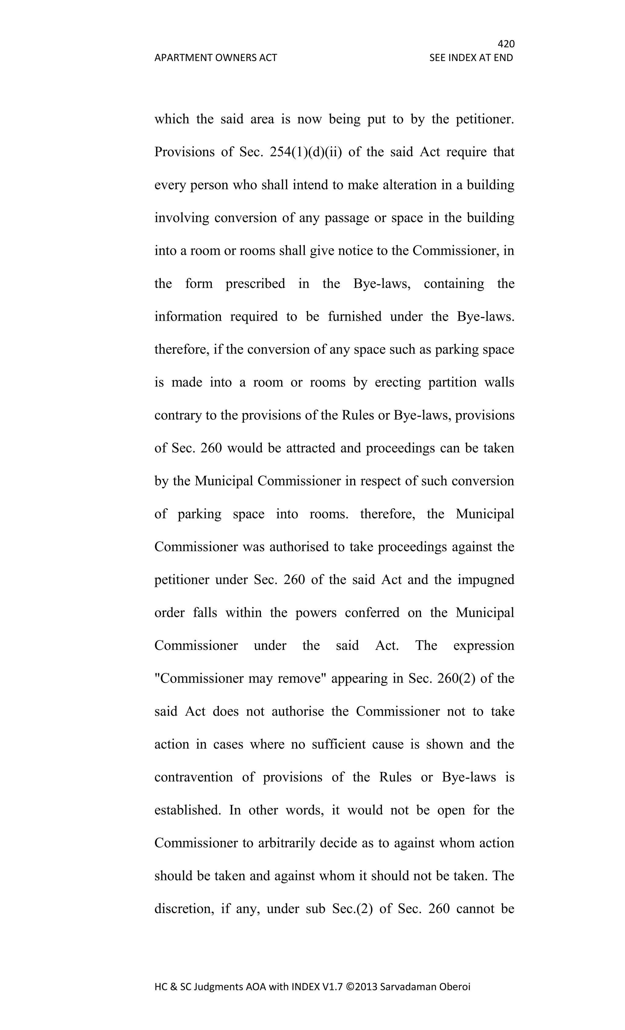 420
APARTMENT OWNERS ACT SEE INDEX AT END
HC & SC Judgments AOA with INDEX V1.7 ©2013 Sarvadaman Oberoi
which the said area is now being put to by the petitioner.
Provisions of Sec. 254(1)(d)(ii) of the said Act require that
every person who shall intend to make alteration in a building
involving conversion of any passage or space in the building
into a room or rooms shall give notice to the Commissioner, in
the form prescribed in the Bye-laws, containing the
information required to be furnished under the Bye-laws.
therefore, if the conversion of any space such as parking space
is made into a room or rooms by erecting partition walls
contrary to the provisions of the Rules or Bye-laws, provisions
of Sec. 260 would be attracted and proceedings can be taken
by the Municipal Commissioner in respect of such conversion
of parking space into rooms. therefore, the Municipal
Commissioner was authorised to take proceedings against the
petitioner under Sec. 260 of the said Act and the impugned
order falls within the powers conferred on the Municipal
Commissioner under the said Act. The expression
"Commissioner may remove" appearing in Sec. 260(2) of the
said Act does not authorise the Commissioner not to take
action in cases where no sufficient cause is shown and the
contravention of provisions of the Rules or Bye-laws is
established. In other words, it would not be open for the
Commissioner to arbitrarily decide as to against whom action
should be taken and against whom it should not be taken. The
discretion, if any, under sub Sec.(2) of Sec. 260 cannot be
 