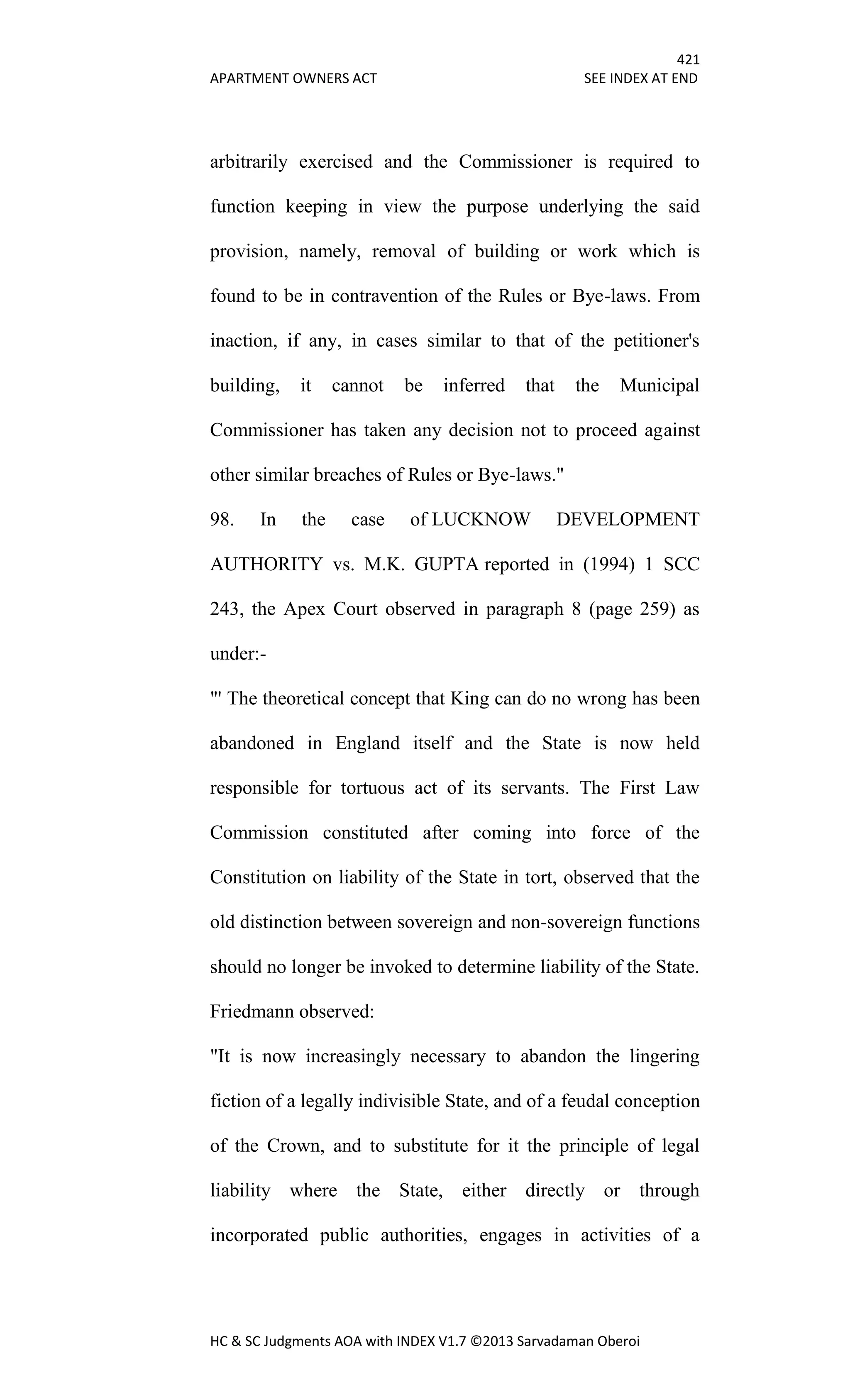 421
APARTMENT OWNERS ACT SEE INDEX AT END
HC & SC Judgments AOA with INDEX V1.7 ©2013 Sarvadaman Oberoi
arbitrarily exercised and the Commissioner is required to
function keeping in view the purpose underlying the said
provision, namely, removal of building or work which is
found to be in contravention of the Rules or Bye-laws. From
inaction, if any, in cases similar to that of the petitioner's
building, it cannot be inferred that the Municipal
Commissioner has taken any decision not to proceed against
other similar breaches of Rules or Bye-laws."
98. In the case of LUCKNOW DEVELOPMENT
AUTHORITY vs. M.K. GUPTA reported in (1994) 1 SCC
243, the Apex Court observed in paragraph 8 (page 259) as
under:-
"' The theoretical concept that King can do no wrong has been
abandoned in England itself and the State is now held
responsible for tortuous act of its servants. The First Law
Commission constituted after coming into force of the
Constitution on liability of the State in tort, observed that the
old distinction between sovereign and non-sovereign functions
should no longer be invoked to determine liability of the State.
Friedmann observed:
"It is now increasingly necessary to abandon the lingering
fiction of a legally indivisible State, and of a feudal conception
of the Crown, and to substitute for it the principle of legal
liability where the State, either directly or through
incorporated public authorities, engages in activities of a
 