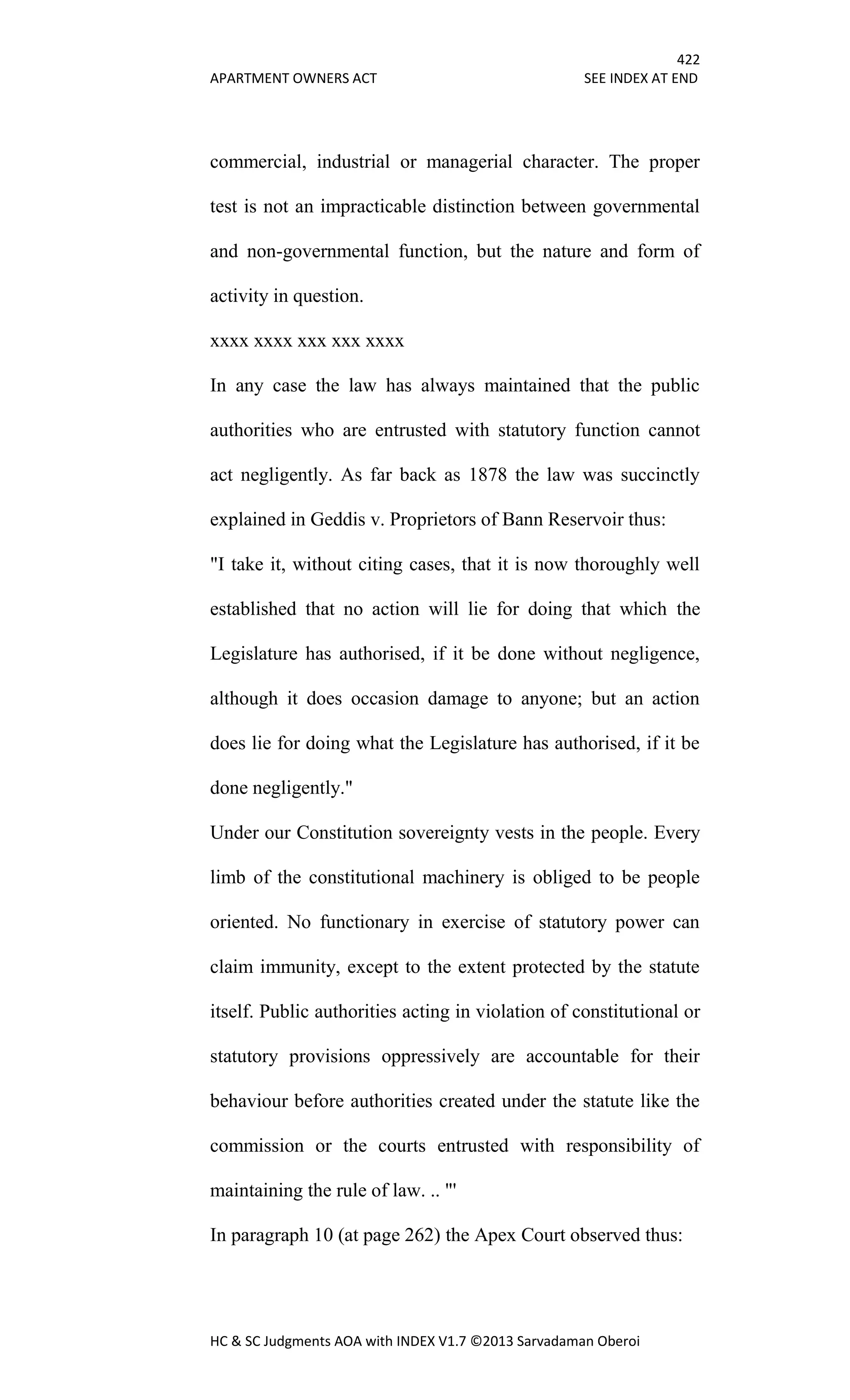 422
APARTMENT OWNERS ACT SEE INDEX AT END
HC & SC Judgments AOA with INDEX V1.7 ©2013 Sarvadaman Oberoi
commercial, industrial or managerial character. The proper
test is not an impracticable distinction between governmental
and non-governmental function, but the nature and form of
activity in question.
xxxx xxxx xxx xxx xxxx
In any case the law has always maintained that the public
authorities who are entrusted with statutory function cannot
act negligently. As far back as 1878 the law was succinctly
explained in Geddis v. Proprietors of Bann Reservoir thus:
"I take it, without citing cases, that it is now thoroughly well
established that no action will lie for doing that which the
Legislature has authorised, if it be done without negligence,
although it does occasion damage to anyone; but an action
does lie for doing what the Legislature has authorised, if it be
done negligently."
Under our Constitution sovereignty vests in the people. Every
limb of the constitutional machinery is obliged to be people
oriented. No functionary in exercise of statutory power can
claim immunity, except to the extent protected by the statute
itself. Public authorities acting in violation of constitutional or
statutory provisions oppressively are accountable for their
behaviour before authorities created under the statute like the
commission or the courts entrusted with responsibility of
maintaining the rule of law. .. "'
In paragraph 10 (at page 262) the Apex Court observed thus:
 