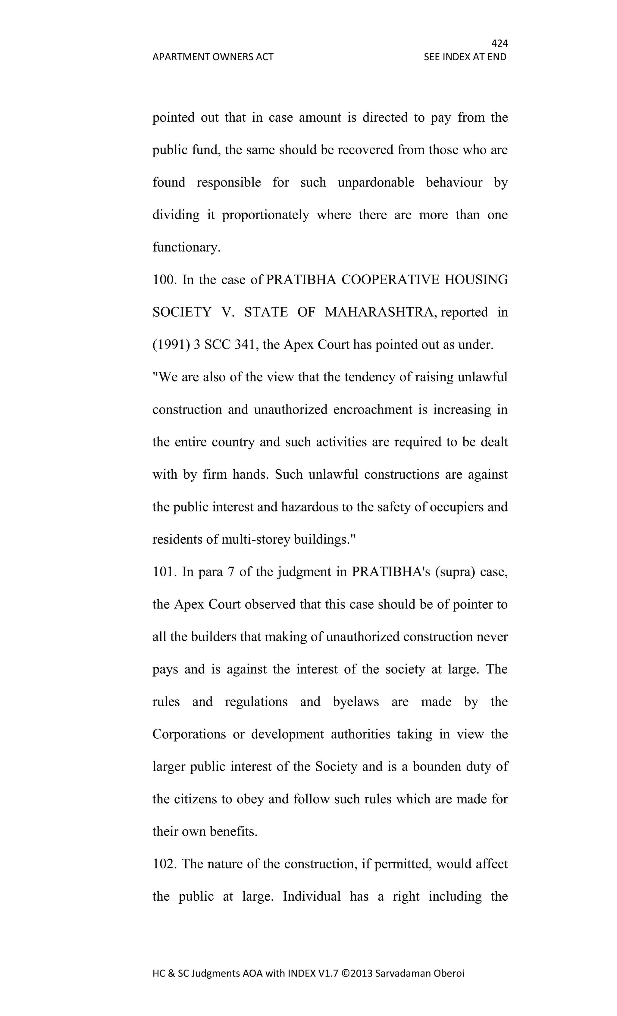 424
APARTMENT OWNERS ACT SEE INDEX AT END
HC & SC Judgments AOA with INDEX V1.7 ©2013 Sarvadaman Oberoi
pointed out that in case amount is directed to pay from the
public fund, the same should be recovered from those who are
found responsible for such unpardonable behaviour by
dividing it proportionately where there are more than one
functionary.
100. In the case of PRATIBHA COOPERATIVE HOUSING
SOCIETY V. STATE OF MAHARASHTRA, reported in
(1991) 3 SCC 341, the Apex Court has pointed out as under.
"We are also of the view that the tendency of raising unlawful
construction and unauthorized encroachment is increasing in
the entire country and such activities are required to be dealt
with by firm hands. Such unlawful constructions are against
the public interest and hazardous to the safety of occupiers and
residents of multi-storey buildings."
101. In para 7 of the judgment in PRATIBHA's (supra) case,
the Apex Court observed that this case should be of pointer to
all the builders that making of unauthorized construction never
pays and is against the interest of the society at large. The
rules and regulations and byelaws are made by the
Corporations or development authorities taking in view the
larger public interest of the Society and is a bounden duty of
the citizens to obey and follow such rules which are made for
their own benefits.
102. The nature of the construction, if permitted, would affect
the public at large. Individual has a right including the
 