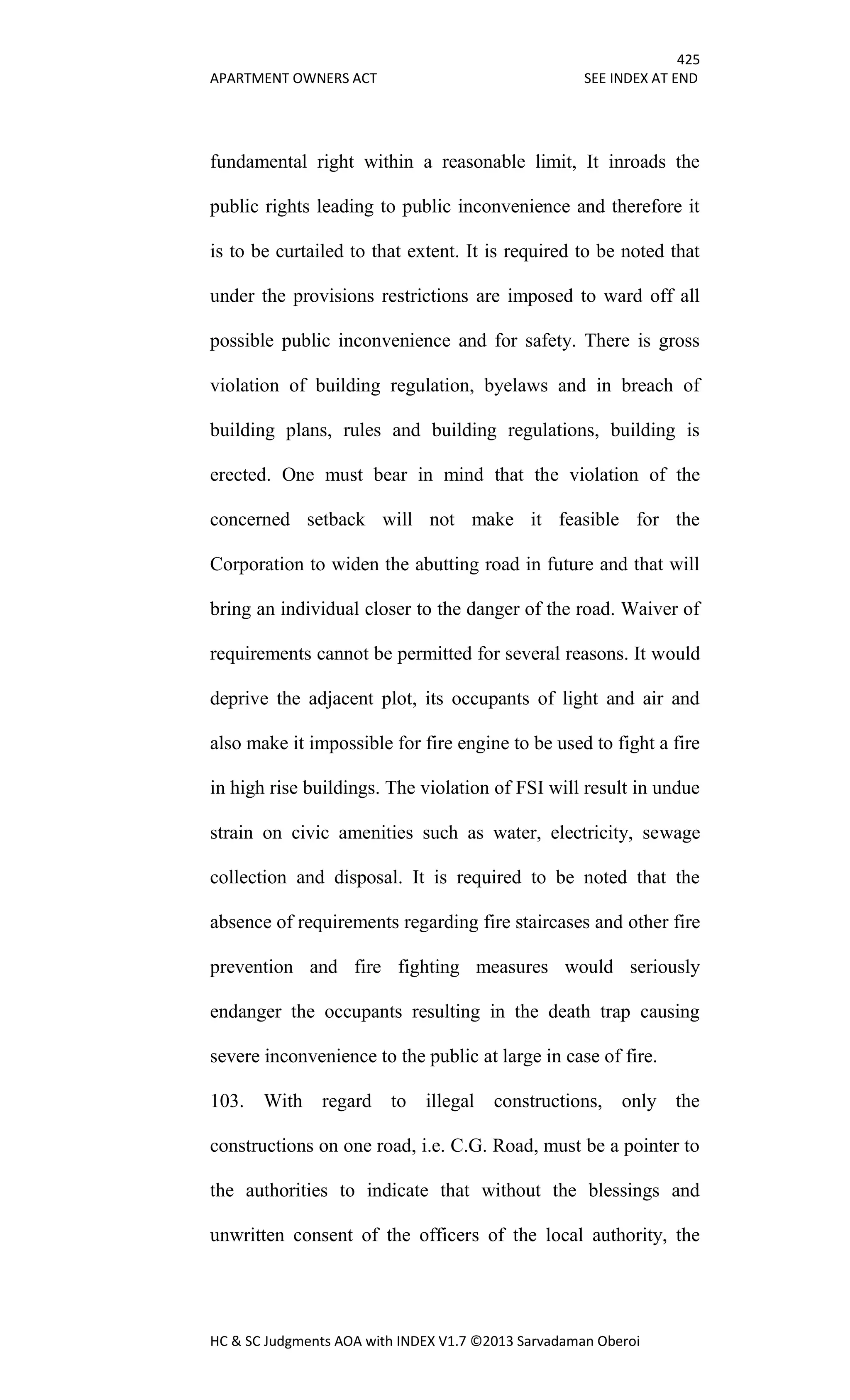 425
APARTMENT OWNERS ACT SEE INDEX AT END
HC & SC Judgments AOA with INDEX V1.7 ©2013 Sarvadaman Oberoi
fundamental right within a reasonable limit, It inroads the
public rights leading to public inconvenience and therefore it
is to be curtailed to that extent. It is required to be noted that
under the provisions restrictions are imposed to ward off all
possible public inconvenience and for safety. There is gross
violation of building regulation, byelaws and in breach of
building plans, rules and building regulations, building is
erected. One must bear in mind that the violation of the
concerned setback will not make it feasible for the
Corporation to widen the abutting road in future and that will
bring an individual closer to the danger of the road. Waiver of
requirements cannot be permitted for several reasons. It would
deprive the adjacent plot, its occupants of light and air and
also make it impossible for fire engine to be used to fight a fire
in high rise buildings. The violation of FSI will result in undue
strain on civic amenities such as water, electricity, sewage
collection and disposal. It is required to be noted that the
absence of requirements regarding fire staircases and other fire
prevention and fire fighting measures would seriously
endanger the occupants resulting in the death trap causing
severe inconvenience to the public at large in case of fire.
103. With regard to illegal constructions, only the
constructions on one road, i.e. C.G. Road, must be a pointer to
the authorities to indicate that without the blessings and
unwritten consent of the officers of the local authority, the
 