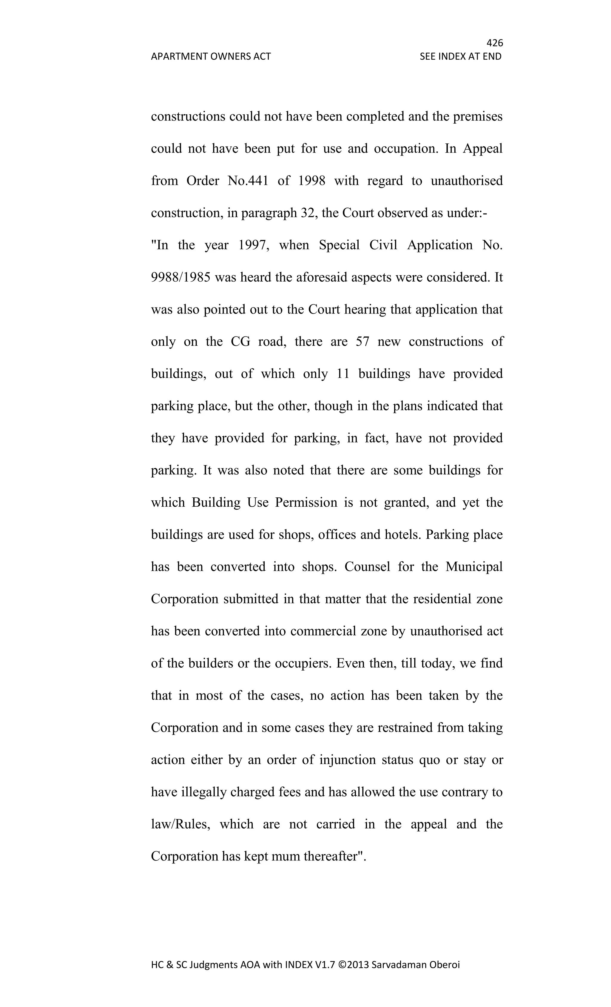 426
APARTMENT OWNERS ACT SEE INDEX AT END
HC & SC Judgments AOA with INDEX V1.7 ©2013 Sarvadaman Oberoi
constructions could not have been completed and the premises
could not have been put for use and occupation. In Appeal
from Order No.441 of 1998 with regard to unauthorised
construction, in paragraph 32, the Court observed as under:-
"In the year 1997, when Special Civil Application No.
9988/1985 was heard the aforesaid aspects were considered. It
was also pointed out to the Court hearing that application that
only on the CG road, there are 57 new constructions of
buildings, out of which only 11 buildings have provided
parking place, but the other, though in the plans indicated that
they have provided for parking, in fact, have not provided
parking. It was also noted that there are some buildings for
which Building Use Permission is not granted, and yet the
buildings are used for shops, offices and hotels. Parking place
has been converted into shops. Counsel for the Municipal
Corporation submitted in that matter that the residential zone
has been converted into commercial zone by unauthorised act
of the builders or the occupiers. Even then, till today, we find
that in most of the cases, no action has been taken by the
Corporation and in some cases they are restrained from taking
action either by an order of injunction status quo or stay or
have illegally charged fees and has allowed the use contrary to
law/Rules, which are not carried in the appeal and the
Corporation has kept mum thereafter".
 