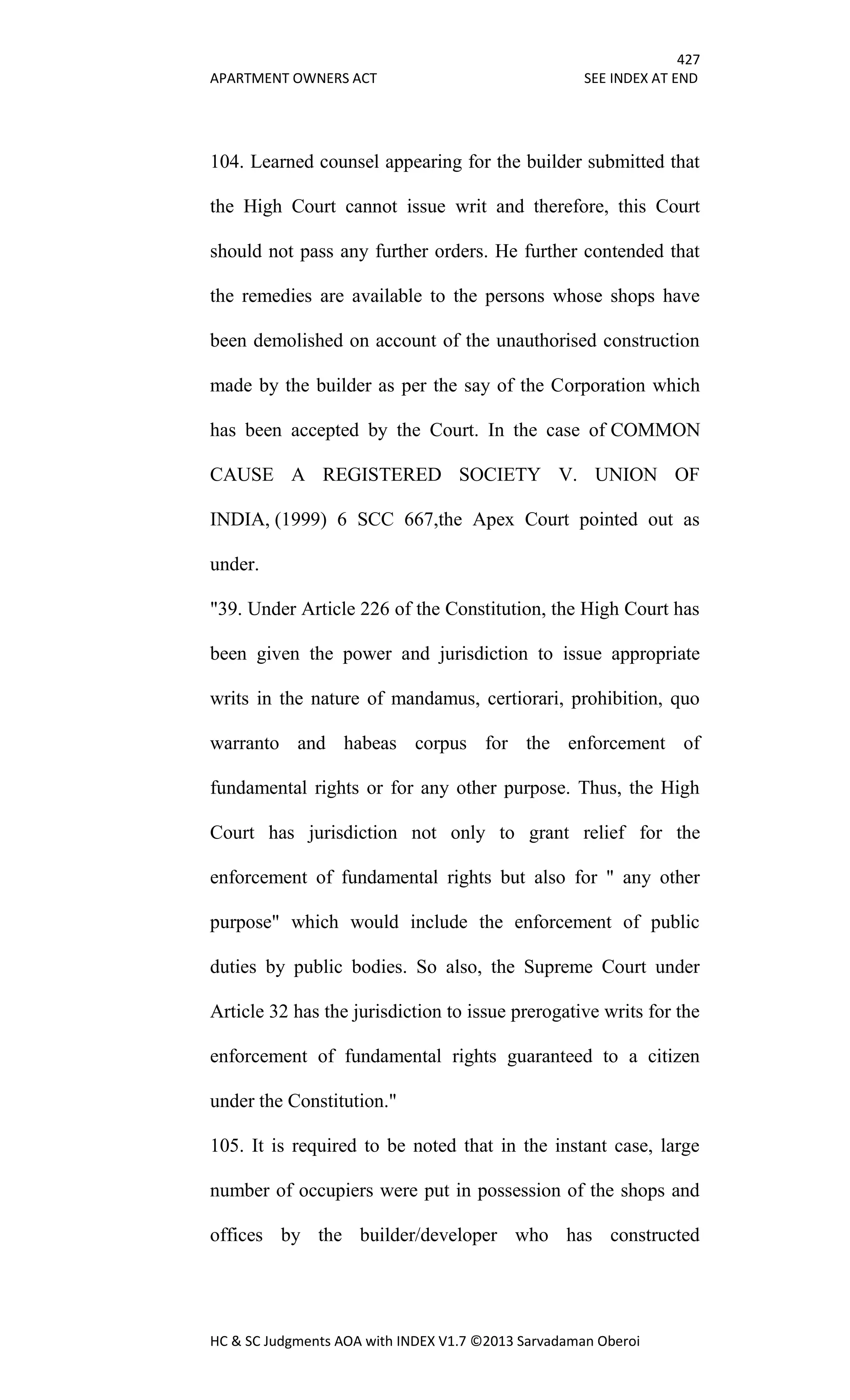 427
APARTMENT OWNERS ACT SEE INDEX AT END
HC & SC Judgments AOA with INDEX V1.7 ©2013 Sarvadaman Oberoi
104. Learned counsel appearing for the builder submitted that
the High Court cannot issue writ and therefore, this Court
should not pass any further orders. He further contended that
the remedies are available to the persons whose shops have
been demolished on account of the unauthorised construction
made by the builder as per the say of the Corporation which
has been accepted by the Court. In the case of COMMON
CAUSE A REGISTERED SOCIETY V. UNION OF
INDIA, (1999) 6 SCC 667,the Apex Court pointed out as
under.
"39. Under Article 226 of the Constitution, the High Court has
been given the power and jurisdiction to issue appropriate
writs in the nature of mandamus, certiorari, prohibition, quo
warranto and habeas corpus for the enforcement of
fundamental rights or for any other purpose. Thus, the High
Court has jurisdiction not only to grant relief for the
enforcement of fundamental rights but also for " any other
purpose" which would include the enforcement of public
duties by public bodies. So also, the Supreme Court under
Article 32 has the jurisdiction to issue prerogative writs for the
enforcement of fundamental rights guaranteed to a citizen
under the Constitution."
105. It is required to be noted that in the instant case, large
number of occupiers were put in possession of the shops and
offices by the builder/developer who has constructed
 