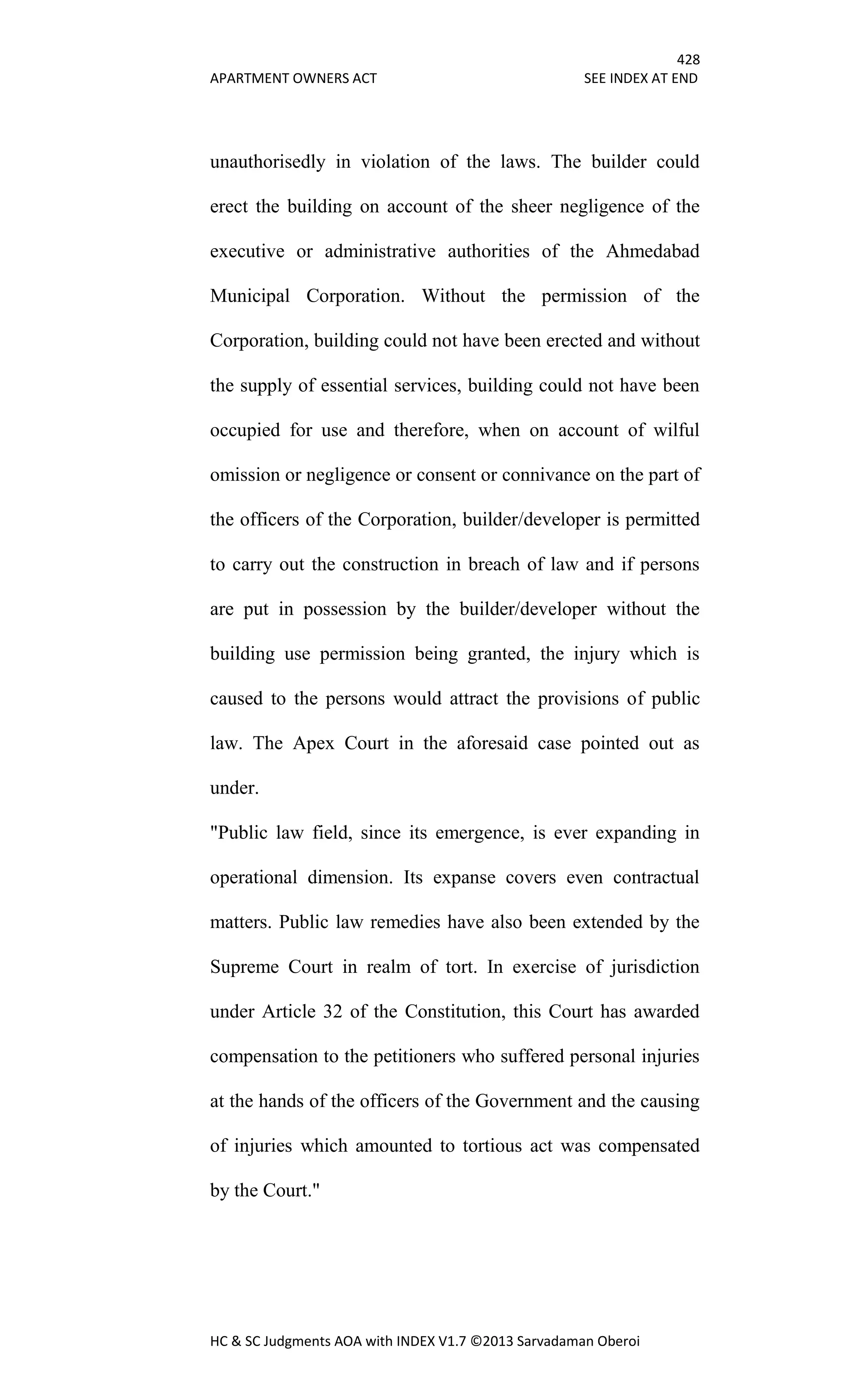 428
APARTMENT OWNERS ACT SEE INDEX AT END
HC & SC Judgments AOA with INDEX V1.7 ©2013 Sarvadaman Oberoi
unauthorisedly in violation of the laws. The builder could
erect the building on account of the sheer negligence of the
executive or administrative authorities of the Ahmedabad
Municipal Corporation. Without the permission of the
Corporation, building could not have been erected and without
the supply of essential services, building could not have been
occupied for use and therefore, when on account of wilful
omission or negligence or consent or connivance on the part of
the officers of the Corporation, builder/developer is permitted
to carry out the construction in breach of law and if persons
are put in possession by the builder/developer without the
building use permission being granted, the injury which is
caused to the persons would attract the provisions of public
law. The Apex Court in the aforesaid case pointed out as
under.
"Public law field, since its emergence, is ever expanding in
operational dimension. Its expanse covers even contractual
matters. Public law remedies have also been extended by the
Supreme Court in realm of tort. In exercise of jurisdiction
under Article 32 of the Constitution, this Court has awarded
compensation to the petitioners who suffered personal injuries
at the hands of the officers of the Government and the causing
of injuries which amounted to tortious act was compensated
by the Court."
 