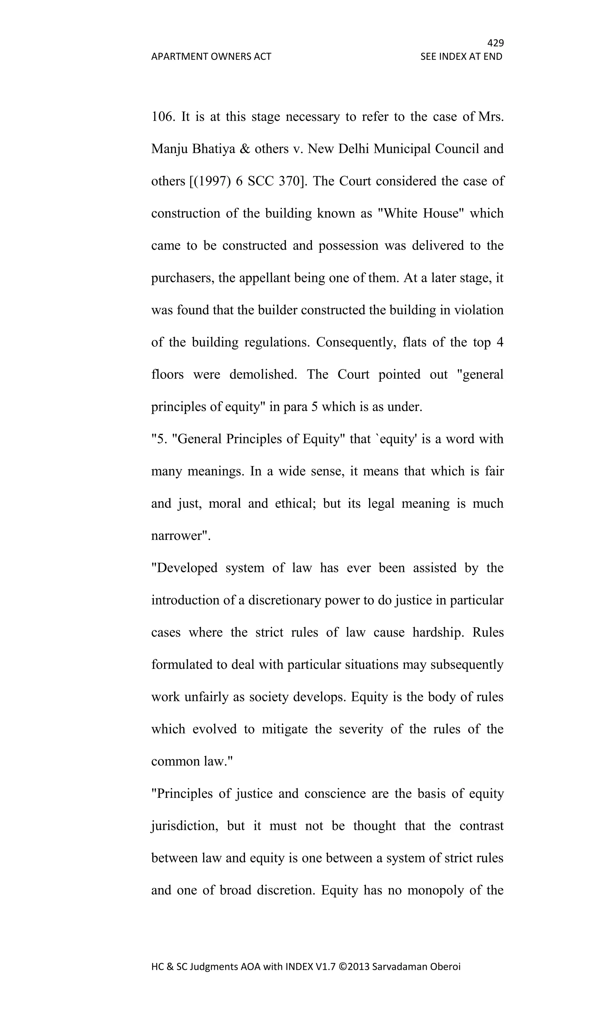429
APARTMENT OWNERS ACT SEE INDEX AT END
HC & SC Judgments AOA with INDEX V1.7 ©2013 Sarvadaman Oberoi
106. It is at this stage necessary to refer to the case of Mrs.
Manju Bhatiya & others v. New Delhi Municipal Council and
others [(1997) 6 SCC 370]. The Court considered the case of
construction of the building known as "White House" which
came to be constructed and possession was delivered to the
purchasers, the appellant being one of them. At a later stage, it
was found that the builder constructed the building in violation
of the building regulations. Consequently, flats of the top 4
floors were demolished. The Court pointed out "general
principles of equity" in para 5 which is as under.
"5. "General Principles of Equity" that `equity' is a word with
many meanings. In a wide sense, it means that which is fair
and just, moral and ethical; but its legal meaning is much
narrower".
"Developed system of law has ever been assisted by the
introduction of a discretionary power to do justice in particular
cases where the strict rules of law cause hardship. Rules
formulated to deal with particular situations may subsequently
work unfairly as society develops. Equity is the body of rules
which evolved to mitigate the severity of the rules of the
common law."
"Principles of justice and conscience are the basis of equity
jurisdiction, but it must not be thought that the contrast
between law and equity is one between a system of strict rules
and one of broad discretion. Equity has no monopoly of the
 