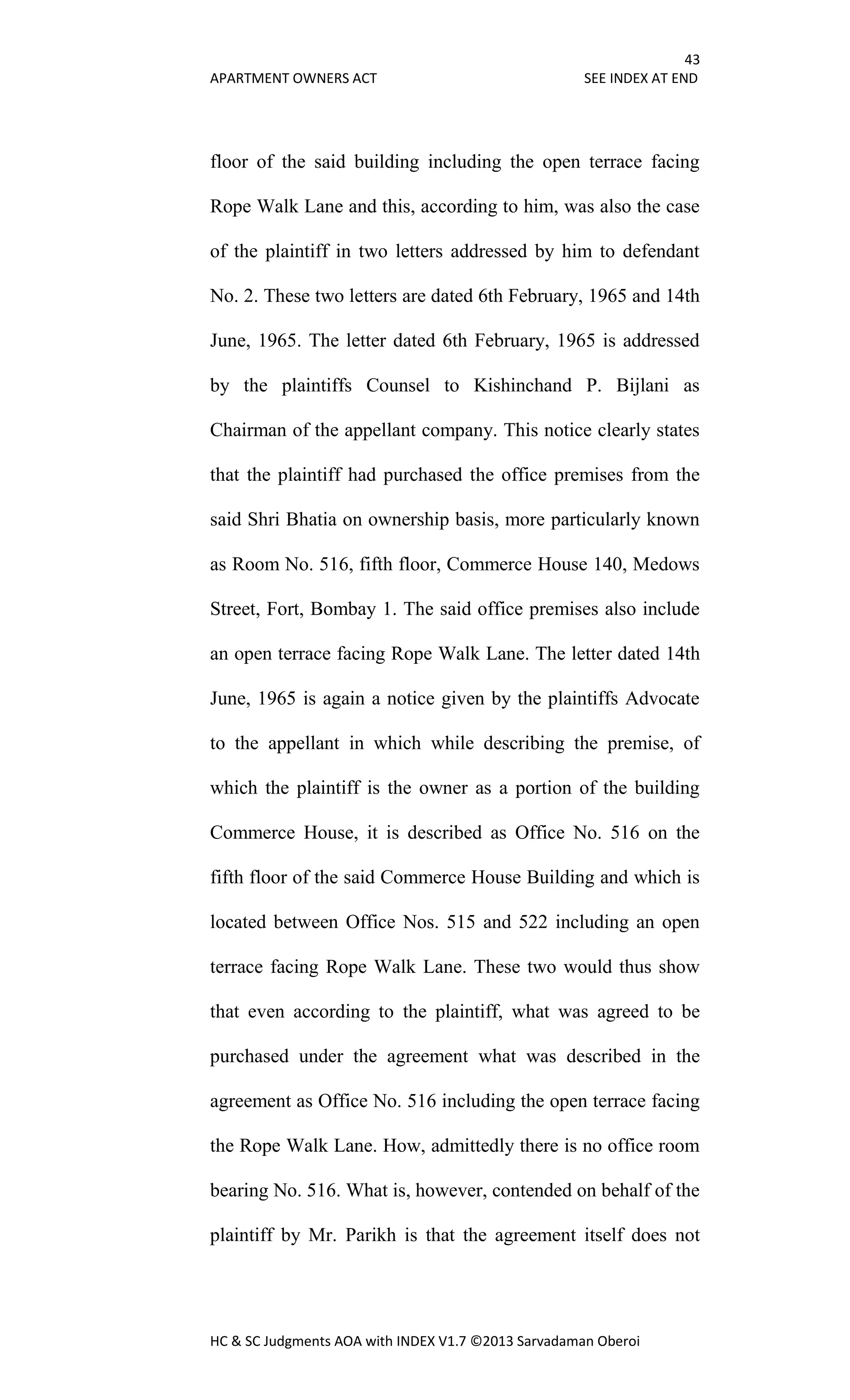 43
APARTMENT OWNERS ACT SEE INDEX AT END
HC & SC Judgments AOA with INDEX V1.7 ©2013 Sarvadaman Oberoi
floor of the said building including the open terrace facing
Rope Walk Lane and this, according to him, was also the case
of the plaintiff in two letters addressed by him to defendant
No. 2. These two letters are dated 6th February, 1965 and 14th
June, 1965. The letter dated 6th February, 1965 is addressed
by the plaintiffs Counsel to Kishinchand P. Bijlani as
Chairman of the appellant company. This notice clearly states
that the plaintiff had purchased the office premises from the
said Shri Bhatia on ownership basis, more particularly known
as Room No. 516, fifth floor, Commerce House 140, Medows
Street, Fort, Bombay 1. The said office premises also include
an open terrace facing Rope Walk Lane. The letter dated 14th
June, 1965 is again a notice given by the plaintiffs Advocate
to the appellant in which while describing the premise, of
which the plaintiff is the owner as a portion of the building
Commerce House, it is described as Office No. 516 on the
fifth floor of the said Commerce House Building and which is
located between Office Nos. 515 and 522 including an open
terrace facing Rope Walk Lane. These two would thus show
that even according to the plaintiff, what was agreed to be
purchased under the agreement what was described in the
agreement as Office No. 516 including the open terrace facing
the Rope Walk Lane. How, admittedly there is no office room
bearing No. 516. What is, however, contended on behalf of the
plaintiff by Mr. Parikh is that the agreement itself does not
 