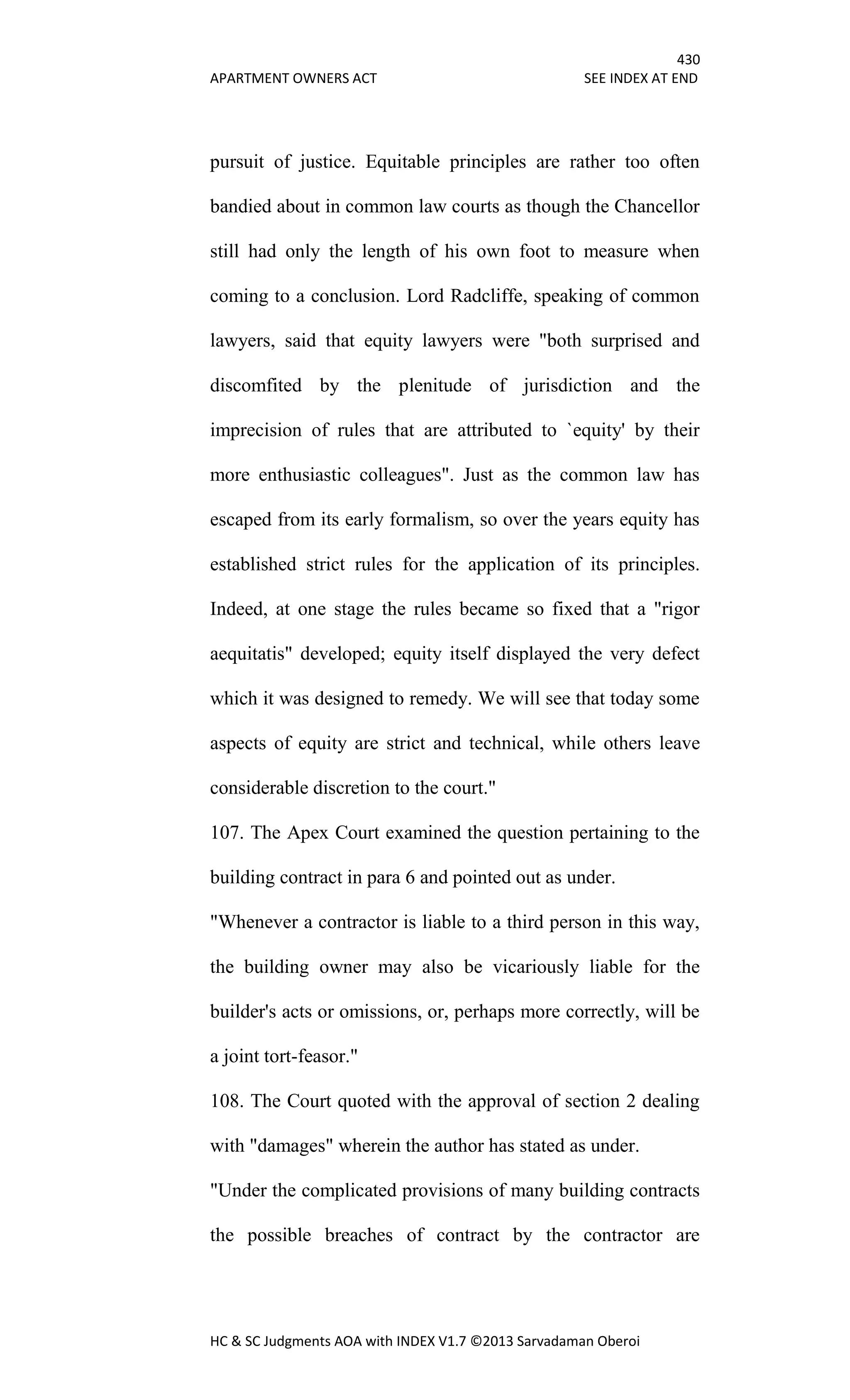 430
APARTMENT OWNERS ACT SEE INDEX AT END
HC & SC Judgments AOA with INDEX V1.7 ©2013 Sarvadaman Oberoi
pursuit of justice. Equitable principles are rather too often
bandied about in common law courts as though the Chancellor
still had only the length of his own foot to measure when
coming to a conclusion. Lord Radcliffe, speaking of common
lawyers, said that equity lawyers were "both surprised and
discomfited by the plenitude of jurisdiction and the
imprecision of rules that are attributed to `equity' by their
more enthusiastic colleagues". Just as the common law has
escaped from its early formalism, so over the years equity has
established strict rules for the application of its principles.
Indeed, at one stage the rules became so fixed that a "rigor
aequitatis" developed; equity itself displayed the very defect
which it was designed to remedy. We will see that today some
aspects of equity are strict and technical, while others leave
considerable discretion to the court."
107. The Apex Court examined the question pertaining to the
building contract in para 6 and pointed out as under.
"Whenever a contractor is liable to a third person in this way,
the building owner may also be vicariously liable for the
builder's acts or omissions, or, perhaps more correctly, will be
a joint tort-feasor."
108. The Court quoted with the approval of section 2 dealing
with "damages" wherein the author has stated as under.
"Under the complicated provisions of many building contracts
the possible breaches of contract by the contractor are
 