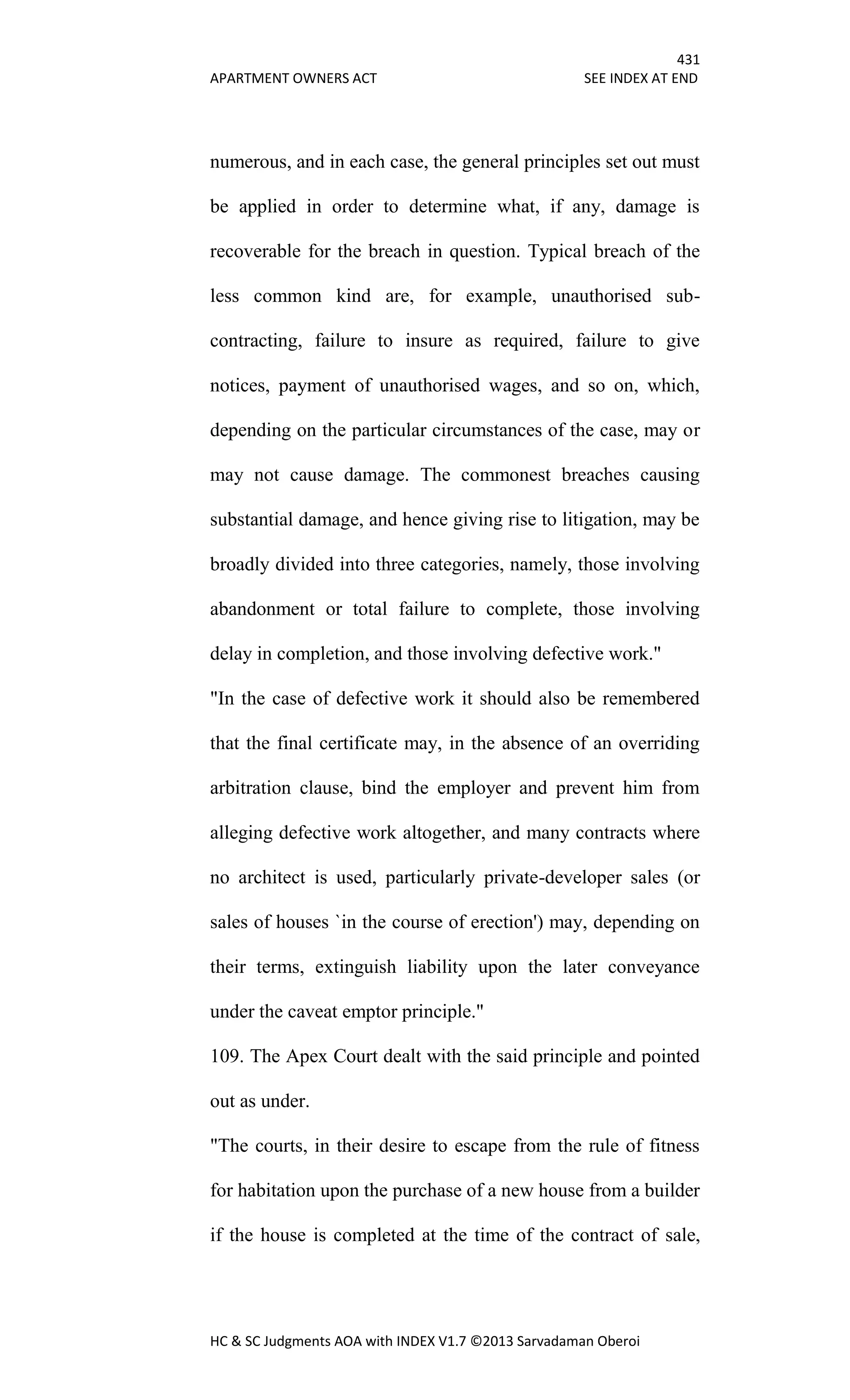 431
APARTMENT OWNERS ACT SEE INDEX AT END
HC & SC Judgments AOA with INDEX V1.7 ©2013 Sarvadaman Oberoi
numerous, and in each case, the general principles set out must
be applied in order to determine what, if any, damage is
recoverable for the breach in question. Typical breach of the
less common kind are, for example, unauthorised sub-
contracting, failure to insure as required, failure to give
notices, payment of unauthorised wages, and so on, which,
depending on the particular circumstances of the case, may or
may not cause damage. The commonest breaches causing
substantial damage, and hence giving rise to litigation, may be
broadly divided into three categories, namely, those involving
abandonment or total failure to complete, those involving
delay in completion, and those involving defective work."
"In the case of defective work it should also be remembered
that the final certificate may, in the absence of an overriding
arbitration clause, bind the employer and prevent him from
alleging defective work altogether, and many contracts where
no architect is used, particularly private-developer sales (or
sales of houses `in the course of erection') may, depending on
their terms, extinguish liability upon the later conveyance
under the caveat emptor principle."
109. The Apex Court dealt with the said principle and pointed
out as under.
"The courts, in their desire to escape from the rule of fitness
for habitation upon the purchase of a new house from a builder
if the house is completed at the time of the contract of sale,
 