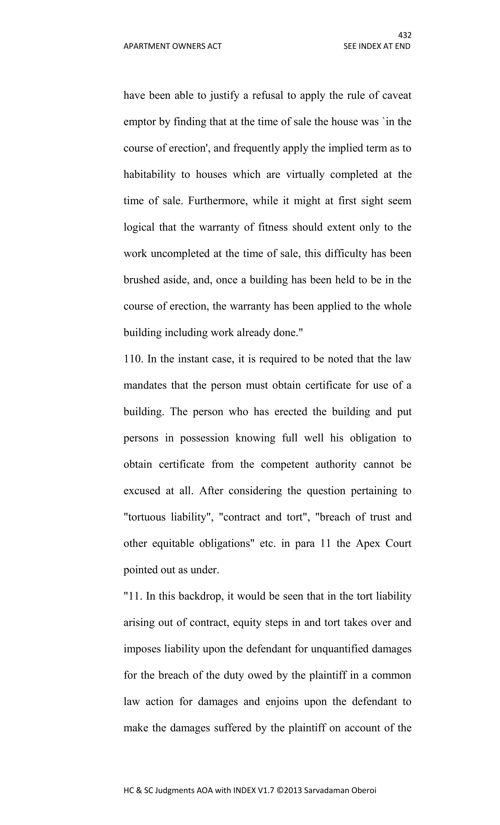 432
APARTMENT OWNERS ACT SEE INDEX AT END
HC & SC Judgments AOA with INDEX V1.7 ©2013 Sarvadaman Oberoi
have been able to justify a refusal to apply the rule of caveat
emptor by finding that at the time of sale the house was `in the
course of erection', and frequently apply the implied term as to
habitability to houses which are virtually completed at the
time of sale. Furthermore, while it might at first sight seem
logical that the warranty of fitness should extent only to the
work uncompleted at the time of sale, this difficulty has been
brushed aside, and, once a building has been held to be in the
course of erection, the warranty has been applied to the whole
building including work already done."
110. In the instant case, it is required to be noted that the law
mandates that the person must obtain certificate for use of a
building. The person who has erected the building and put
persons in possession knowing full well his obligation to
obtain certificate from the competent authority cannot be
excused at all. After considering the question pertaining to
"tortuous liability", "contract and tort", "breach of trust and
other equitable obligations" etc. in para 11 the Apex Court
pointed out as under.
"11. In this backdrop, it would be seen that in the tort liability
arising out of contract, equity steps in and tort takes over and
imposes liability upon the defendant for unquantified damages
for the breach of the duty owed by the plaintiff in a common
law action for damages and enjoins upon the defendant to
make the damages suffered by the plaintiff on account of the
 