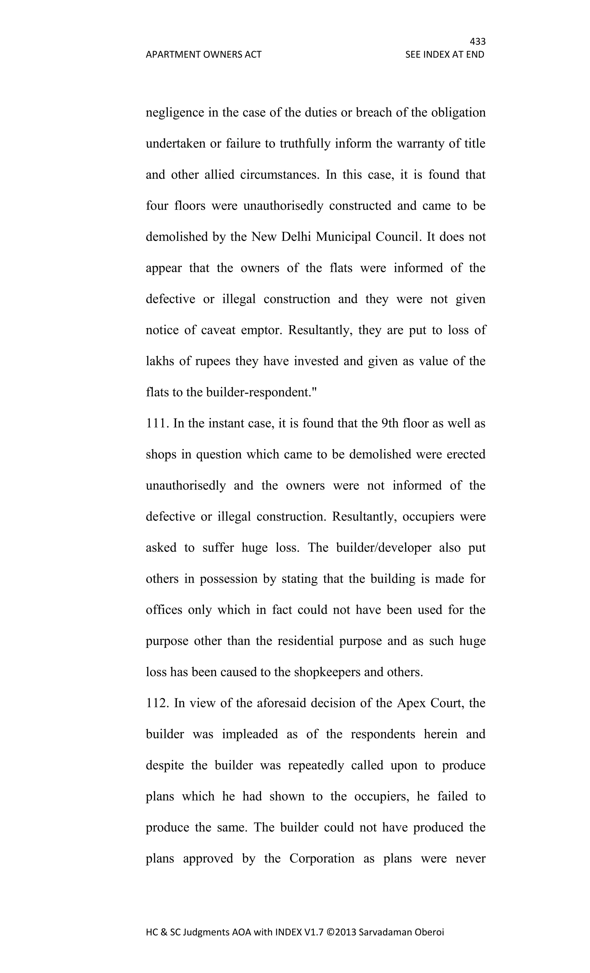 433
APARTMENT OWNERS ACT SEE INDEX AT END
HC & SC Judgments AOA with INDEX V1.7 ©2013 Sarvadaman Oberoi
negligence in the case of the duties or breach of the obligation
undertaken or failure to truthfully inform the warranty of title
and other allied circumstances. In this case, it is found that
four floors were unauthorisedly constructed and came to be
demolished by the New Delhi Municipal Council. It does not
appear that the owners of the flats were informed of the
defective or illegal construction and they were not given
notice of caveat emptor. Resultantly, they are put to loss of
lakhs of rupees they have invested and given as value of the
flats to the builder-respondent."
111. In the instant case, it is found that the 9th floor as well as
shops in question which came to be demolished were erected
unauthorisedly and the owners were not informed of the
defective or illegal construction. Resultantly, occupiers were
asked to suffer huge loss. The builder/developer also put
others in possession by stating that the building is made for
offices only which in fact could not have been used for the
purpose other than the residential purpose and as such huge
loss has been caused to the shopkeepers and others.
112. In view of the aforesaid decision of the Apex Court, the
builder was impleaded as of the respondents herein and
despite the builder was repeatedly called upon to produce
plans which he had shown to the occupiers, he failed to
produce the same. The builder could not have produced the
plans approved by the Corporation as plans were never
 