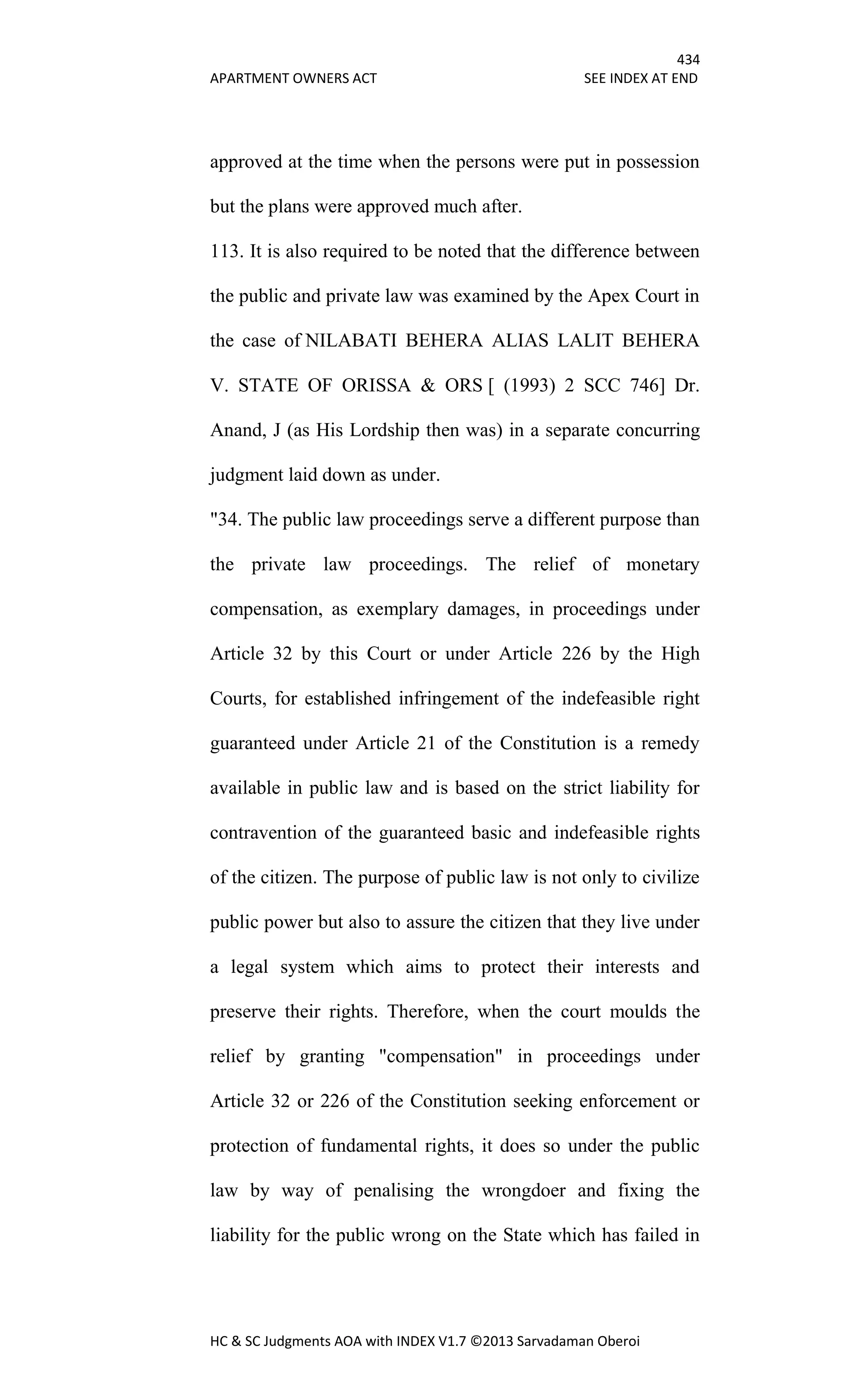 434
APARTMENT OWNERS ACT SEE INDEX AT END
HC & SC Judgments AOA with INDEX V1.7 ©2013 Sarvadaman Oberoi
approved at the time when the persons were put in possession
but the plans were approved much after.
113. It is also required to be noted that the difference between
the public and private law was examined by the Apex Court in
the case of NILABATI BEHERA ALIAS LALIT BEHERA
V. STATE OF ORISSA & ORS [ (1993) 2 SCC 746] Dr.
Anand, J (as His Lordship then was) in a separate concurring
judgment laid down as under.
"34. The public law proceedings serve a different purpose than
the private law proceedings. The relief of monetary
compensation, as exemplary damages, in proceedings under
Article 32 by this Court or under Article 226 by the High
Courts, for established infringement of the indefeasible right
guaranteed under Article 21 of the Constitution is a remedy
available in public law and is based on the strict liability for
contravention of the guaranteed basic and indefeasible rights
of the citizen. The purpose of public law is not only to civilize
public power but also to assure the citizen that they live under
a legal system which aims to protect their interests and
preserve their rights. Therefore, when the court moulds the
relief by granting "compensation" in proceedings under
Article 32 or 226 of the Constitution seeking enforcement or
protection of fundamental rights, it does so under the public
law by way of penalising the wrongdoer and fixing the
liability for the public wrong on the State which has failed in
 